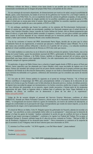 el PRImazo Alfredo del Mazo, y deberá evitar hasta donde le sea posible que ese abanderado priísta sea
contaminado mortalmente por la imagen del propio Peña Nieto y del partido de tres colores.
En esa estrategia de necesario alejamiento, de distanciamiento por motivos de salud, encaja la posibilidad de
Meade, quien, como funcionario, ha estado al servicio de los gobiernos de Vicente Fox y de Felipe Calderón, al
igual que ahora con Peña Nieto. Es, con su expediente récord de carteras de gabinete ocupadas, el más panista o
el menos priísta (sin ser militante de ningún partido) de los posibles candidatos que puede presentar el PRI,
según el cristal que se escoja para mirar el asunto. Ideal para posibilitar los acuerdos cupulares que pretenden
mantener el poder por medio de uno u otro partido, el PAN o el PRI.
Y, sin embargo, aprobados que fueran los cambios en los estatutos del Revolucionario Institucional, y
abierto el camino para que Meade sea proclamado candidato (en Hacienda aseguran que el actual director de
Pemex, José Antonio González Anaya, concuño de Carlos Salinas de Gortari, está en abierta preparación para
entrar al relevo), el gran dedo elector podría extender el suspenso e incluso, en esos giros extraños que pueden
darse cuando la decisión depende de una voluntad afectada por la inminente pérdida del poder, cambiar de
sentido y haber aprovechado el fantasma Meade como medida distractora.
Una de las corrientes al interior del PRD, denominada Patria Digna, decidió dar un paso que le coloca
virtualmente fuera de esa organización, al anunciar que apoyará a Andrés Manuel López Obrador. No es ni ha
sido nunca una corriente política influyente o decisiva en el partido del sol azteca, y su reducida membresía
aportará al virtual candidato presidencial de Morena en 2018 más ruido que nueces.
Ese ruido mediático se centra hoy no en el directivo de dicha corriente de opinión, Carlos Sotelo, sino en las
figuras de Leonel Godoy, quien fue presidente nacional del PRD y gobernador de Michoacán, cuadro siempre
cercano a Cuauhtémoc Cárdenas, y de Pablo Gómez, también ex dirigente nacional del sol azteca, quien ha
desarrollado una larga carrera como legislador federal y ha sido representante ante el otrora Instituto Federal
Electoral; siempre un vigoroso polemista.
En particular, el apoyo de Pablo Gómez trae a colación el papel jugado desde el PRD en apoyo al Pacto por
México, factor específico que fue planteado por López Obrador como causa inevitable de ruptura con el sol
azteca. Gómez fue miembro del consejo rector de ese pacto (hecho enaltecido por la propia corriente que ahora
se distancia del Partido de la Revolución Democrática, aunque en esa fecha se denominaba Democracia Social),
cuyos términos ha defendido en lo general, a diferencia del morenismo que los considera una suerte de traición
a la Patria.
El 2 de julio de 2015, Gómez publicó lo siguiente en el portal de Aristegui Noticias: ‘‘Sí, el Pacto por
México contribuyó al desprestigio del PRD, pero principalmente debido a la torpeza de la dirección de ese
partido en la forma en que fue firmado y por la falta absoluta de discusión previa e, incluso, de debate posterior.
Si alguien tiene necesidad de apegar sus razonamientos a los hechos concretos, podría leer el pacto y comprobar
que esas reformas ahí enunciadas, en su mayoría, siguen siendo necesarias y forman parte de las propuestas
progresistas del país. Ojalá se lograran ahora o mañana bajo el gobierno que fuera. Sigue habiendo en la
izquierda, en efecto, un conflicto con la democracia a pesar de los años y la experiencia’’
(https://goo.gl/K2y8Qh).
Golpe de fin de sexenio dirigido al personal del Servicio Exterior Mexicano: conforme al oficio
OMR/03192, firmado por María Fernanda Casanueva, oficial mayor de la Secretaría de Relaciones Exteriores
(SRE), ‘‘el otorgamiento de recursos relativos a gastos de instalación, con motivo de cambios de adscripción, se
otorgará de conformidad con la percepción del rango correspondiente que resulte de menor importe, ya sea de la
representación de origen o de la representación de destino’’.
El cónsul de México en Idaho, Celso H. Delgado (quien fue gobernador de Nayarit), además de recordar a la
SRE que ‘‘esa cancillería ya tenía contemplado dicho rubro en su presupuesto’’, menciona que la intención de
ajustar a la baja los gastos de traslado ‘‘pudiese contradecir la acción de que en conflicto de leyes se buscará
siempre lo que mejor convenga al trabajador’’, conforme a la vigente Ley Federal del Trabajo. Por su parte, el
embajador Enrique A. Romero, jubilado luego de 41 años de servicio, comentó en Twitter: ‘‘Mal por la SRE. Si
van de Honduras a Inglaterra no les alcanzará para mucho’’. Otros comentarios se centraron en la sospecha de
que el secretario (Luis) Videgaray trata de hacer ahorros para usos electorales en 2018.
Y, mientras Los Pinos escribe: ‘‘Al 2018 rogando, y con Del Mazo dando’’, ¡hasta mañana!
Twitter: @julioastillero
Facebook: Julio Astillero
Fax: 5605-2099 •juliohdz@jornada.com.mx
 