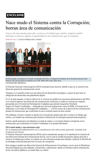 Nace mudo el Sistema contra la Corrupción;
borran área de comunicación
Carece de mecanismo para dar a conocer el trabajo que realiza, tampoco podrá
informar si detecta alguna irregularidad en las instituciones que la integran
08/08/2017 06:17 LETICIA ROBLES DE LA ROSA
En abril pasado se instalaron el Comité Coordinador del SNA y el Órgano de Gobierno de la Secretaría Ejecutiva del
Sistema, del cual son parte los titulares de la ASF, PGR, SFP e Inai, entre otros.
CIUDAD DE MÉXICO.
El Sistema Nacional Anticorrupción (SNA) enmudeció por decreto, debido a que no se autorizó una
dirección general de comunicación social.
Tampoco se le aprobó contar con una dirección de desarrollo tecnológico, a pesar de que tiene la
obligación de desarrollar una plataforma digital.
El 21 de julio pasado, el Diario Oficial de la Federación publicó la estructura administrativa del SNA,
en el cual no aparece una dirección de comunicación social que sí estaba en el proyecto original,
presentado por el Comité de Participación Ciudadana que preside Jacqueline Peschard.
Según el Comité Coordinador —integrado por diversas instituciones como la PGR, el Consejo de la
Judicatura y el Comité de Participación Ciudadana—, el SNA carece de la dirección de comunicación
porque las instituciones que conforman el nuevo sistema tienen un área similar.
Sin embargo, el nuevo sistema se queda sin el mecanismo propio para dar a conocer el trabajo que
realice y no tendrá una estructura para diseñar la difusión de la estrategia nacional anticorrupción.
Incluso, puede generarse una dinámica viciada de origen, si el sistema detecta corrupción en las
instituciones que conforman el Comité Coordinador y no pueda informarlo.
SNA nació mudo y con estructura coja
En su organización administrativa no se consideraron cinco direcciones generales, incluida la de
Comunicación Social.
El Sistema Nacional Anticorrupción (SNA) nació enmudecido, porque no le aprobaron la creación de
una Dirección General de Comunicación Social, con lo cual no tendrá mecanismo alguno para dar a
conocer el trabajo que realice, ni contará con una estructura propia para diseñar y planear la difusión de
la estrategia nacional para prevenir los actos de corrupción.
Pero tampoco tendrá una Dirección General de Infraestructura Tecnológica, con lo cual, la Plataforma
Nacional Digital que está obligado a desarrollar y administrar, donde se mostrará toda la información
de los servidores públicos, no estará bajo su control.
 