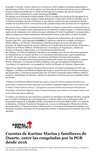 El pasado 21 de julio, el Diario Oficial de la Federación (DOF) publicó la estructura administrativa
aprobada para el SNA, en el cual no aparece una Dirección de Comunicación Social, que sí estaba en el
proyecto original presentado por el Comité de Participación Ciudadana, que preside Jacqueline
Peschard, como lo demuestra una copia obtenida por Excélsior.
De acuerdo con la información proporcionada, el SNA no contará con una dirección encargada de su
comunicación con la sociedad, porque la lógica aplicada por el pleno del Comité Coordinador, que es
la máxima autoridad colegiada del Sistema, es que todas las instituciones que conforman el Sistema
cuentan con una dirección de comunicación social y pueden actuar como auxiliares de este organismo.
Pero de esta forma, el SNA no tendrá forma de decidir los tiempos en que emite la comunicación de su
trabajo hacia la sociedad, incluso puede generarse una dinámica viciada de origen, si el Sistema detecta
algún acto de corrupción en las instituciones que conforman el Comité Coordinador y no pueda darlo a
conocer, porque esas mismas instituciones determinarán la forma en que darán a conocer el trabajo.
De acuerdo con el Anteproyecto de la Estructura y Organización Administrativa de la Secretaría
Ejecutiva del SNA, cuya copia posee Excélsior, el organismo solicitó dos unidades: de Riesgos y
Política Pública, y de Servicios Tecnológicos y Plataforma Digital, así como ocho direcciones
generales: de Administración; de Asuntos Jurídicos; de Comunicación Social; de Diseño, Planeación y
Evaluación de Políticas Públicas; de Infraestructura Tecnológica; de Seguimiento y Análisis de
Riesgos; de Sistemas y Operaciones, y de Vinculación Interinstitucional.
Sin embargo, el Comité Coordinador le aprobó las dos unidades, pero sólo tres direcciones generales:
de Administración, de Asuntos Jurídicos y de Vinculación Interinstitucional, según la publicación
del DOF, del acuerdo que le da forma a la estructura del Sistema Nacional Anticorrupción.
De esta forma, el Sistema carecerá de su propia Comunicación Social; de la instancia que le ayude al
Diseño, Planeación y Evaluación de Políticas Públicas; de la que desarrollará la Infraestructura
Tecnológica, de Seguimiento y la encargada del Análisis de Riesgos, de Sistemas y Operaciones.
Según la Ley General del Sistema Nacional Anticorrupción, el Comité Coordinador del SNA está
obligado a “establecer una Plataforma Digital que integre y conecte los diversos sistemas electrónicos
que posean datos e información necesaria para que el Comité Coordinador pueda establecer políticas
integrales, metodologías de medición y aprobar los indicadores necesarios para que se puedan evaluar
las mismas.
“Establecer una Plataforma Digital Nacional que integre y conecte los diversos sistemas electrónicos que
posean datos e información necesaria para que las autoridades competentes tengan acceso a los sistemas a que
se refiere el Título Cuarto de esta Ley”, y al negarle la creación de la Dirección General de Infraestructura
Tecnológica, la Plataforma Digital no estará en manos del Sistema, cuyo corazón es la Secretaría Técnica, sino
de las instituciones que la conforman.
El rechazo a la creación de estas direcciones generales fue del Órgano de Gobierno del SNA, integrado
por el Comité Coordinador, que está formado por la Auditoría Superior de la Federación (ASF), la
Procuraduría General de la República (PGR), la Secretaría de la Función Pública (SFP), el Consejo de
la Judicatura, el Instituto Nacional de Transparencia, Acceso a la Información y Protección de Datos
Personales (Inai), el Tribunal de Justicia Administrativa y el Comité de Participación Ciudadana, cuya
presidenta, Jacqueline Peschard, fue la encargada de presentar el anteproyecto de estructura, que no fue
aprobado.
Cuentas de Karime Macías y familiares de
Duarte, entre las congeladas por la PGR
desde 2016
La orden de congelamiento de cuentas también fue contra un hermano de Javier Duarte, su madre y
sus suegros, reportó el diario Reforma.
 