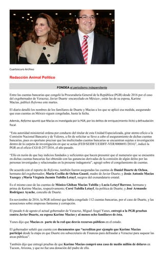 Cuartoscuro Archivo
Redacción Animal Político
FONDEA el periodismo independiente
Entre las cuentas bancarias que congeló la Procuraduría General de la República (PGR) desde 2016 por el caso
del exgobernador de Veracruz, Javier Duarte -encarcelado en México-, están las de su esposa, Karime
Macías, publicó Reforma este martes.
El diario detalló los nombres de los familiares de Duarte y Macías a los que se aplicó esa medida, asegurando
que esas cuentas en México siguen congeladas, hasta la fecha.
Además, Reforma apuntó que Macías es investigada por la PGR, por los delitos de enriquecimiento ilícito y defraudación
fiscal.
“Esta autoridad ministerial ordena por conducto del titular de esta Unidad Especializada, girar atento oficio a la
Comisión Nacional Bancaria y de Valores, a fin de solicitar se lleve a cabo el aseguramiento de dichas cuentas
bancarias, pues es oportuno precisar que las multicitadas cuentas bancarias se encuentran sujetas a investigación
dentro de la carpeta de investigación en que se actúa (FED/SEIDF/UEIDFF-VER/0000691/2016)”, indicó la
PGR en el oficio CGI-II-257/2016, el año pasado.
“Ello en razón de que hay indicios fundados y suficientes que hacen presumir que el numerario que se encuentra
en dichas cuentas bancarias fue obtenido con las ganancias derivadas de la comisión de algún delito por las
personas investigadas y relacionadas en la presente indagatoria”, agregó sobre el congelamiento de cuentas.
De acuerdo con el reporte de Reforma, también fueron aseguradas las cuentas de Daniel Duarte de Ochoa,
hermano del exgobernador; María Cecilia de Ochoa Guasti, madre de Javier Duarte; y Jesús Antonio Macías
Yazegey yMaría Virginia Jazmín Tubilla Letayf, suegros del exmandatario estatal.
Es el mismo caso de las cuentas de Mónica Ghihan Macías Tubilla y Lucía Letayf Barroso, hermana y
prima de Karime Macías, respectivamente; Corsi Tubilla Letayf, tía política de Duarte; y José Armando
Rodríguez Ayache, concuño de Duarte.
En noviembre de 2016, la PGR informó que había congelado 112 cuentas bancarias, por el caso de Duarte, y las
acusaciones sobre empresas fantasma y corrupción.
El pasado 6 de agosto el actual gobernador de Veracruz, Miguel Ángel Yunes, entregó a la PGR pruebas
contra Javier Duarte, su esposa Karime Macías y al menos ocho familiares de ésta.
Yunes dijo que Macías es parte de la red que desvío recursos públicos en el estado.
El gobernador señaló que cuenta con documentos que “acreditan por ejemplo que Karime Macías
participó desde la etapa en que Duarte era subsecretario de Finanzas para defraudar a Veracruz para saquear las
arcas públicas”.
También dijo que entregó pruebas de que Karime Macías compró una casa de medio millón de dólares en
Tucson, Arizona, y que no fue una donación del padre de ella.
 