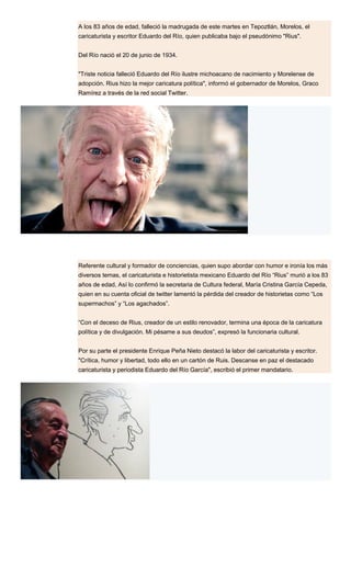 A los 83 años de edad, falleció la madrugada de este martes en Tepoztlán, Morelos, el
caricaturista y escritor Eduardo del Río, quien publicaba bajo el pseudónimo "Rius".
Del Río nació el 20 de junio de 1934.
"Triste noticia falleció Eduardo del Río ilustre michoacano de nacimiento y Morelense de
adopción. Rius hizo la mejor caricatura política", informó el gobernador de Morelos, Graco
Ramírez a través de la red social Twitter.
Referente cultural y formador de conciencias, quien supo abordar con humor e ironía los más
diversos temas, el caricaturista e historietista mexicano Eduardo del Río “Rius” murió a los 83
años de edad, Así lo confirmó la secretaria de Cultura federal, María Cristina García Cepeda,
quien en su cuenta oficial de twitter lamentó la pérdida del creador de historietas como “Los
supermachos” y “Los agachados”.
“Con el deceso de Rius, creador de un estilo renovador, termina una época de la caricatura
política y de divulgación. Mi pésame a sus deudos”, expresó la funcionaria cultural.
Por su parte el presidente Enrique Peña Nieto destacó la labor del caricaturista y escritor.
"Crítica, humor y libertad, todo ello en un cartón de Ruis. Descanse en paz el destacado
caricaturista y periodista Eduardo del Río García", escribió el primer mandatario.
 