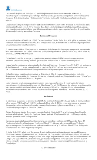 Citlalli Luciana
La Auditoría Superior del Estado (ASE) denunció penalmente ante la Fiscalía General de Estado a
Netzahualcóyotl Salvatierra López y a Sergio Pimentel Coello, quienes se desempeñaron como titulares en la
Secretaría de la Infraestructura y Ordenamiento Territorial Sustentable (Sinfra) durante la administración
anterior.
La denuncia hecha por el órgano técnico de fiscalización también va en contra de otros 5 ex funcionarios de la
misma dependencia y periodo por el presunto daño de 37.6 millones de pesos a la hacienda pública, ya que,
entre otras irregularidades, habrían incurrido en pagos improcedentes o en exceso en las obras de construcción
del complejo deportivo Venustiano Carranza.
Permiso al Congreso
A través del oficio ASE/OAS/2011/2017, Carlos Altamirano Toledo, titular de la ASE, pidió al presidente de la
Junta de Coordinación Política (Jucopo) de la 63 legislatura local, Irineo Molina, la autorización para presentar
las denuncias contra los exfuncionarios.
El escrito fue recibido el 22 de junio por la presidencia de la Jucopo. En éste se precisan parte de los resultados
de la revisión realizada a la Cuenta Pública del Estado correspondiente al ejercicio fiscal 2015 con la orden de
revisión ASE/OAS/SAF/0704/2016.
Derivado de lo anterior se integró el expediente de presunta responsabilidad en donde se determinaron
resultados con observaciones y acciones que no fueron solventados o lo fueron de manera parcial.
Una de las observaciones no solventadas fue la relativa a Proyectos y Construcciones SA de CV, por un importe
de 6 millones mil 155 pesos, otorgado desde el ejercicio fiscal 2013, el cual no presentó amortizaciones en
2015. Lo anterior evidenció la falta de seguimiento de Sinfra para recuperar los recursos.
En la observación parcialmente solventada se determinó la falta de recuperación de anticipos en la obra
denominada “Construcción del Centro de Recreación y Acondicionamiento, Venustiano Carranza 1ª Etapa” por
un importe de 18 millones 78 mil 933.81 pesos.
La investigación reveló otros pagos improcedentes o en exceso en las obras de construcción del mismo
complejo deportivo Venustiano Carranza, por 10 millones 974 mil 288.20 pesos. Así mismo a la pavimentación
con concreto hidráulico de la calle Francisco I. Madero por 317 mil 981.06 pesos. En esa misma obra de
pavimentación se determinó mala calidad o con vicios ocultos por un importe de 2 millones 311 mil 752.28
pesos.
Notificación
El informe de la auditoria al ejercicio fiscal 2015, fue notificado Pimentel Coello, ex titular de Sinfra, mediante
oficio número ASE/OAS/SAF/1562/2016, el pasado 29 de julio de 2016 y cuyos recursos que se presume
fueron malversados, no fueron solventados en su totalidad durante el plazo que establece la Ley de
Fiscalización Superior para el Estado de Oaxaca.
Así, en el dictamen técnico de presunta responsabilidad de 5 julio de 2017 se advierte que el posible daño y
perjuicio a la Hacienda Pública del Estado de Oaxaca asciende 37 millones 684 mil 110.35 pesos, más los
intereses generados desde su disposición.
De manera desglosada la cuantificación monetaria corresponde a 6 millones mil 155 pesos del Ramo 23
Provisiones Salariales y Económicas; 2 millones 629 mil 733.34 pesos a la cuenta del Ramo 33, Fondo
Aportaciones para el Fortalecimiento de las Entidades Federativas; y 29 millones 53 mil 222.01 de ingresos
extraordinarios del Fondo Regional (Fonregión)..
El titular de la ASE, señala en el documento de solicitud de autorización de denuncia que en el Dictamen
Técnico de Presunta Responsabilidad, de 5 de junio de 2017, se establece que Salvatierra López, Héctor Ruiz
Luna, María Soledad Méndez Vázquez, Rafael Juan Trejo, Sergio Pimentel Coello, Jesús Nicolás Fernández del
Campo Cruz y José Manuel Altamirano Ruiz, quienes se desempeñaron como servidores públicos en 2015,
estaban obligados a registrar, administrar, aplicar, ejercer y destinar los recursos públicos en términos de la
Constitución.
El procedimiento
 