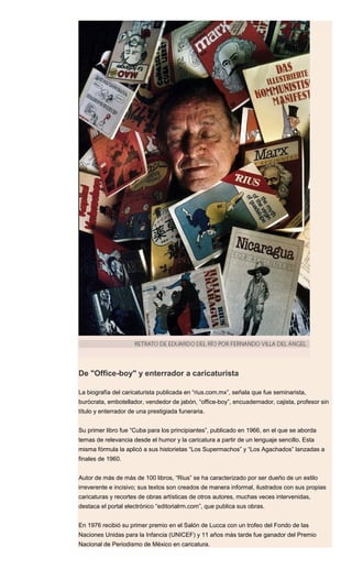 De "Office-boy" y enterrador a caricaturista
La biografía del caricaturista publicada en “rius.com.mx”, señala que fue seminarista,
burócrata, embotellador, vendedor de jabón, “office-boy”, encuadernador, cajista, profesor sin
título y enterrador de una prestigiada funeraria.
Su primer libro fue “Cuba para los principiantes”, publicado en 1966, en el que se aborda
temas de relevancia desde el humor y la caricatura a partir de un lenguaje sencillo. Esta
misma fórmula la aplicó a sus historietas “Los Supermachos” y “Los Agachados” lanzadas a
finales de 1960.
Autor de más de más de 100 libros, “Rius” se ha caracterizado por ser dueño de un estilo
irreverente e incisivo; sus textos son creados de manera informal, ilustrados con sus propias
caricaturas y recortes de obras artísticas de otros autores, muchas veces intervenidas,
destaca el portal electrónico “editorialrm.com”, que publica sus obras.
En 1976 recibió su primer premio en el Salón de Lucca con un trofeo del Fondo de las
Naciones Unidas para la Infancia (UNICEF) y 11 años más tarde fue ganador del Premio
Nacional de Periodismo de México en caricatura.
 