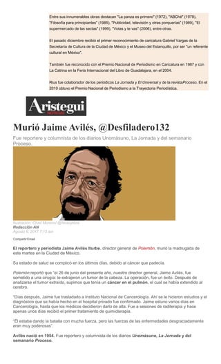 Entre sus innumerables obras destacan "La panza es primero" (1972), "ABChé" (1978),
"Filosofía para principiantes" (1985), "Publicidad, televisión y otras porquerías" (1989), "El
supermercado de las sectas" (1999), "Votas y te vas" (2006), entre otras.
El pasado diciembre recibió el primer reconocimiento de caricatura Gabriel Vargas de la
Secretaría de Cultura de la Ciudad de México y el Museo del Estanquillo, por ser "un referente
cultural en México".
También fue reconocido con el Premio Nacional de Periodismo en Caricatura en 1987 y con
La Catrina en la Feria Internacional del Libro de Guadalajara, en el 2004.
Rius fue colaborador de los periódicos La Jornada y El Universal y de la revistaProceso. En el
2010 obtuvo el Premio Nacional de Periodismo a la Trayectoria Periodística.
Murió Jaime Avilés, @Desfiladero132
Fue reportero y columnista de los diarios Unomásuno, La Jornada y del semanario
Proceso.
Ilustración: Chad Moreno/ @Nosoylibra
Redacción AN
Agosto 8, 2017 7:15 am
Compartir Email
El reportero y periodista Jaime Avilés Iturbe, director general de Polemón, murió la madrugada de
este martes en la Ciudad de México.
Su estado de salud se complicó en los últimos días, debido al cáncer que padecía.
Polemón reportó que “el 26 de junio del presente año, nuestro director general, Jaime Avilés, fue
sometido a una cirugía: le extrajeron un tumor de la cabeza. La operación, fue un éxito. Después de
analizarse el tumor extraído, supimos que tenía un cáncer en el pulmón, el cual se había extendido al
cerebro.
“Días después, Jaime fue trasladado a Instituto Nacional de Cancerología. Ahí se le hicieron estudios y el
diagnóstico que se había hecho en el hospital privado fue confirmado. Jaime estuvo varios días en
Cancerología, hasta que los médicos decidieron darlo de alta. Fue a sesiones de raditerapia y hace
apenas unos días recibió el primer tratamiento de quimioterapia.
“Él estaba dando la batalla con mucha fuerza, pero las fuerzas de las enfermedades desgraciadamente
eran muy poderosas”.
Avilés nació en 1954. Fue reportero y columnista de los diarios Unomásuno, La Jornada y del
semanario Proceso.
 