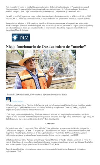 Así, el pasado 12 junio, la Unidad de Asuntos Jurídicos de la ASE ordenó iniciar el Procedimiento para el
Fincamiento de Responsabilidad Administrativa Resarcitoria en contra de Salvatierra López, Ruíz Luna,
Méndez Vásquez, Juan Trejo, Pimentel Coello, Fernández del Campo Cruz, y Altamirano Ruiz.
La ASE ya notificó legalmente a esos ex funcionarios el procedimiento resarcitorio ASE/UAJ/P.R/014/2017,
iniciado por la Unidad de Asuntos Jurídicos, a efecto de tutelar sus garantías de audiencia y debido proceso.
Sus conductas, advierte la ASE, pudieran significar delitos sancionados por la ley penal, por tanto, pidió
autorización para presentar la denuncia penal ante la Fiscalía del Estado y tramitar la carpeta de investigación y
así solicitar la acción penal que tendrá como fin el resarcimiento de daños y perjuicios ocasionados a la
hacienda pública de Oaxaca.
Niega funcionario de Oaxaca cobro de "moche"
EMILIO MORALES
PACHECO
Pascual Luz Orea Morán, Subsecretario de Obras Públicas de Sinfra
Virgilio Sánchez
El Subsecretario de Obras Públicas de la Secretaría de las Infraestructuras (Sinfra), Pascual Luz Orea Morán,
negó que haya exigido moches cuando laboró en Caminos y Aeropistas de Oaxaca (CAO), y exigió al
empresario que lo acusa que demuestre su dicho.
“Que venga y que me diga cuándo y dónde me han dado recursos, no tengo ningún antecedente, me siento
limpio de toda situación. Se me hace injusto lo que están haciendo, pero aquí estoy, transparente. Aquí estoy, he
dado la cara, no me he escondido, estoy abierto”, dijo, en entrevista.
La historia
En junio de este año, el empresario Efrén Alfredo Velasco Martínez, representante de Diseño, Adaptación y
Construcción Integral S. A. de C. V. aseguró que Orea se coludió con otros 4 ex funcionarios estatales para
exigirle un “moche” por 2.8 millones de pesos, para Caminos y Aeropistas de Oaxaca (CAO) pagara 11
millones de pesos que le adeudaba por la construcción de una carretera ejecutada en el 2012.
El Subsecretario de Obras Públicas comentó que Velasco Martínez pretendió estafar a CAO con el cobro de
más de 11 millones de pesos, luego que le rescindiera un contrato; sin embargo, aclaró, que de acuerdo a la ley
solo le corresponde el pago aproximado de un millón 600 mil pesos.
Recordó que él notificó personalmente a esta empresario, cuando fungió como director de operaciones
regionales de CAO.
 