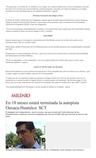 “Él quiere que yo le firme los 11 millones y yo le digo ‘no, a usted le deben esto y ese es el finiquito y no más’.
De todos él es el único que está inconforme; pueden preguntar, consultar con todas las empresas si en algún
momento yo le he solicitado apoyos de cualquier naturaleza”, agregó.
Promete Secretario investigar a Orea
El titular de Sinfra, Fabián Herrera Villagómez aseguró que la Fiscalía General del Estado no tiene denuncia
añgna en contra de Pascual Orea Morán; y ofreció que en los próximos días consultará en la Procuraduría
General de la Republica (PGR) si hay una indagatoria.
“Si él está involucrado, inmediatamente lo cambio, yo no puedo tener aquí a gente que esté cuestionada; porque
estamos tratando de darle una nueva imagen a esto”, comentó.
Está limpio
Herrera reportó que ya investigó los antecedentes de Orea Morán a través de la dirección jurídica de la
Secretaría, pero, dijo, no encontró nada.
Hasta ahora, añadió el Secretario de las Infraestructuras, no ha recibido denuncias por irregularidades cometidas
por Orea.
Destacó que lo conoce desde hace 30 años, y que en el sector de la construcción es conocida la honorabilidad
del Subsecretario de Obras Públicas.
“Sé de su capacidad, y sé de su honradez, y no tuve ninguna duda de invitarlo ahora que yo estoy como
funcionario público”, expuso.
Acusa a CAO de violar sus derechos
Pascual Orea denunció a que la Dirección General de CAO lo despidió tras sufrir un infarto en su oficina; y que
se negó a pagar sus gastos médico, que por ley le correspondía.
“Cuando me fui a la siguiente semana me quitaron el Seguro Social, me curé con mis propios recursos, la
institución ni si quiera me dejó el Seguro Social, ni mucho menos mis quincenas. Me hicieron pagar 12 mil
pesos, que era lo que cobraron por mi estancia en el hospital, ahí están los recibos de lo que cubrí”, expresó.
“Era responsabilidad de CAO porque a mí me sucedió el infarto en el trabajo”, aclaró.
En 18 meses estará terminada la autopista
Oaxaca-Huatulco: SCT
El delegado de la dependencia, Javier Lozcano, dijo que a través del Fondo Nacional de las
Infraestructuras inyectaron recursos emergentes por más de mil 600 mdp para terminar la obra en ese
plazo.
Delegado en Oaxaca de la Secretaría de Comunicaciones y Transportes, Javier Lazcano. (Óscar Rodríguez)
 
