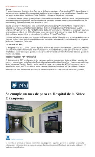 ÓSCAR RODRÍGUEZ07/08/2017 08:29 PM
Oaxaca
El recién designado delegado de la Secretaría de Comunicaciones y Transportes (SCT), Javier Lazcano,
afirmó que en un periodo 18 meses estará concluida la autopista de la carretera Oaxaca- Huatulco, que
fue una promesa del ex presidente Felipe Calderón y lleva una década sin concluirse.
El funcionario federal, afirmó que el proyecto para concluir la carretera a la costa es un compromiso y una
acción estratégica del gobierno de Alejandro Murat, y nuestra tarea es hablar con los inversionistas, los
contratistas y los constructores para reactivar la obra.
Detalló que el proyecto inicial de esta carretera "La Barranca Larga-Ventanilla" tiene 48 por ciento de
retrasos que implican varios tramos sin concluir derivado a los problemas financieros que tuvo la
empresa ICA, pero a través del Fondo Nacional de las Infraestructuras ( Fonadin) se inyectaron recursos
emergentes por más de mil 600 millones de pesos para terminar la obra en un plazo de 18 meses, es
decir, antes de que concluya el mandato del presidente Enrique Peña Nieto.
Lazcano, señaló que en este plan también está la carretera Mitla-Tehuantepec y la carretera Acayuca-La
Ventosa, la Puchutla-Puerto Escondido-Huatulco y autopista interoceánica que está dentro del proyecto
de Zonas Económicas Especiales.
EVITAR SOCAVONES
El delegado de la SCT, Javier Lazcano dijo que derivado del socavón reportado en Cuernavaca, Morelos
hay una instrucción del secretario de Comunicaciones, Gerardo Ruiz Esparza, para elaborar un análisis
detallado de todos los riesgos que se puedan presentar en la red carretera federal de Oaxaca, que es de
tres mil kilómetros.
RECONSTRUCCION POR TORMENTAS
El delegado de la SCT en Oaxaca, Javier Lazcano, confirmó que derivado de las análisis y estudios de
campo y evaluaciones en la Comisión Especial creada para identificar los daños y destrozos por el golpe
de las tormentas 'Calvin' y 'Beatriz', se ha identificado que para reparar los 450 kilómetros de tramos y
puentes afectados en 130 municipios, se requiere de recursos por más de mil 700 millones de pesos.
Adelantó que tales recursos se tendrán que solicitar ante el Fondo Nacional de Desastres (Fonden).
Se cumple un mes de paro en Hospital de la Niñez
Oaxaqueña
MARIO JIMENEZ LEYVA
Nadia Altamirano
El Hospital de la Niñez de Oaxaca cumplió un mes de paro. Se esperaba que ayer se reabriera la consulta
externa, pero éste se servicio se mantuvo cerrado. La atención se siguió limitando a urgencias médicas y 30
pacientes hospitalizados.
 