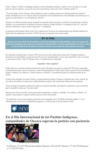Como “ilógico” calificó la delegada sindical, Leticia Hernández Jiménez, reabrir un servicio que es el canal
para los nuevos ingresos, ya que de cien claves prioritarias, hasta ayer sólo se habían surtido 15.
“Con que llegue el 40 o 50 por ciento podríamos entrar a trabajar porque nos alcanzan para dos semanas”.
Entrar a trabajar con el 25 o 30 por ciento de existencia en los medicamentos más utilizados ocasionaría que se
agoten en una semana y “se esté igual que ahorita”.
Insistió en la falta de pertinencia de reanudar la consulta externa, porque se canaliza a los pacientes a realizar
estudios y en consecuencia se definen los nuevos ingresos, aunque muchos “se quedan de una vez”, pero sin
insumos suficientes “¿pues cómo le hacemos?”, se preguntó.
La directora del hospital, Rocío Arias Cruz, admitió que 30 claves de medicamentos que faltaban tardaron en
llegar hasta la mañana de este lunes. El 60% de ésta se consiguió con un proveedor.
En la lista
Glucosa al 5 por ciento de 50 mililitros o solución fisiológica de 250 mililitros, junto con equipo de
infusión transparente son parte de una lista de medicamentos e insumos pendientes por surtir, a pesar
de que los Servicios de Salud de Oaxaca anunció una compra de siete millones de pesos.
Sin embargo consideró que se tiene ya 80% de las claves del cuadro básico para que el hospital empiece a
funcionar con normalidad, ya que las otras 50 son muy especializadas o casos muy específicos “que a lo mejor
se usa una en el año”, tener el 100 por ciento “es prácticamente imposible.
Urgencias "muy urgentes"
Nadie sabe con exactitud cuántas personas han sido rechazadas por operar a menos del 50% de su capacidad,
exclusivamente para casos de urgencias, como la hija pequeña de Alma Juárez Zárate, quien la llevó al hospital
porque “empezó con vómitos y a sentir caliente su cabecita”, de donde hace poco le extrajeron parte de un
tumor.
Si bien Jesús Eduardo Acevedo Tomás y su pareja Marisol Solano Vázquez si lograron que a hijo Andrés, de
tres meses de edad lo revisaran por su dificultad para respirar, ello ocurrió por tratarse de una urgencia.
Antes de llegar al hospital acudieron al centro de salud de Zaachila, de donde les canalizaron, pero la doctora
que les atendió les dijo que “no tenía nada”.
Obtener una cita de consulta externa para darle seguimiento a Andrés y entender “los enfados, el llanto y lo
inquieto” que empezó a registrar desde el jueves, no les fue posible.
“Si usted tiene una cita de consulta externa favor de reagendar al tel. 5510044 extensión módulo 1”, es la
indicación por escrito en la ventanilla de urgencias. La misma que se da de manera verbal.
En el Día Internacional de los Pueblos Indígenas,
comunidades de Oaxaca esperan la justicia con paciencia
JAVIER JARQUIN
En Oaxaca, 371 mil 740 personas hablan Zapoteco, 264 mil 047 Mixteco 175 mil 970 Mazateco
y 117 mil 935 Mixe
 