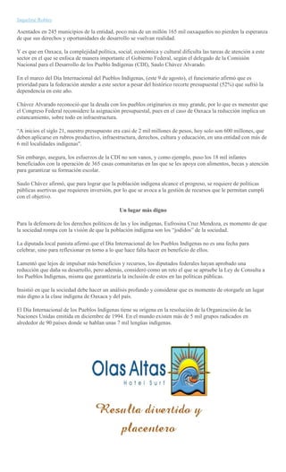 Jaqueline Robles
Asentados en 245 municipios de la entidad, poco más de un millón 165 mil oaxaqueños no pierden la esperanza
de que sus derechos y oportunidades de desarrollo se vuelvan realidad.
Y es que en Oaxaca, la complejidad política, social, económica y cultural dificulta las tareas de atención a este
sector en el que se enfoca de manera importante el Gobierno Federal, según el delegado de la Comisión
Nacional para el Desarrollo de los Pueblo Indígenas (CDI), Saulo Chávez Alvarado.
En el marco del Día Internacional del Pueblos Indígenas, (este 9 de agosto), el funcionario afirmó que es
prioridad para la federación atender a este sector a pesar del histórico recorte presupuestal (52%) que sufrió la
dependencia en este año.
Chávez Alvarado reconoció que la deuda con los pueblos originarios es muy grande, por lo que es menester que
el Congreso Federal reconsidere la asignación presupuestal, pues en el caso de Oaxaca la reducción implica un
estancamiento, sobre todo en infraestructura.
“A inicios el siglo 21, nuestro presupuesto era casi de 2 mil millones de pesos, hoy solo son 600 millones, que
deben aplicarse en rubros productivo, infraestructura, derechos, cultura y educación, en una entidad con más de
6 mil localidades indígenas".
Sin embargo, asegura, los esfuerzos de la CDI no son vanos, y como ejemplo, puso los 18 mil infantes
beneficiados con la operación de 365 casas comunitarias en las que se les apoya con alimentos, becas y atención
para garantizar su formación escolar.
Saulo Chávez afirmó, que para lograr que la población indígena alcance el progreso, se requiere de políticas
públicas asertivas que requieren inversión, por lo que se avoca a la gestión de recursos que le permitan cumpli
con el objetivo.
Un lugar más digno
Para la defensora de los derechos políticos de las y los indígenas, Eufrosina Cruz Mendoza, es momento de que
la sociedad rompa con la visión de que la población indígena son los “jodidos” de la sociedad.
La diputada local panista afirmó que el Día Internacional de los Pueblos Indígenas no es una fecha para
celebrar, sino para reflexionar en torno a lo que hace falta hacer en beneficio de ellos.
Lamentó que lejos de impulsar más beneficios y recursos, los diputados federales hayan aprobado una
reducción que daña su desarrollo, pero además, consideró como un reto el que se apruebe la Ley de Consulta a
los Pueblos Indígenas, misma que garantizaría la inclusión de estos en las políticas públicas.
Insistió en que la sociedad debe hacer un análisis profundo y considerar que es momento de otorgarle un lugar
más digno a la clase indígena de Oaxaca y del país.
El Día Internacional de los Pueblos Indígenas tiene su orígena en la resolución de la Organización de las
Naciones Unidas emitida en diciembre de 1994. En el mundo existen más de 5 mil grupos radicados en
alrededor de 90 países donde se hablan unas 7 mil lengüas indígenas.
 
