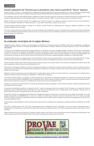 Insisten pobladores de Tlacolula que su presidenta roba; hasta la partida de “Rosca” disputan
Oaxaca de Juárez, 7 de enero. La Coordinadora para la Defensa de los Recursos Naturales de Tlacolula de Matamoros y la Junta de Pobladores del Núcleo Ejidal
de esa comunidad denunciaron que la presidenta municipal Concepción Robles Altamirano ha hipotecado al mejor postor los bienes del pueblo.

Los inconformes, entre ellos Julián Melchor Velasco, presidente de Bienes Comunales acusan que la edil tiene a familiares laborando en el ayuntamiento y que
autorizó el despojo del agua de la comunidad para cederla a la empresa constructora "ROMA" la cual extrae del pozo de la ex hacienda "Soriano".

Además, señalan que es autoritaria, reprime a los ciudadanos que no están de acuerdo con su gobierno y autorizó la construcción de más fraccionamientos a
favor de las empresas "Casas GEO" con "Rancho Santa Elena", lo que afecta el ecosistema y la paz social de la zona.

Concepción Robles Altamirano también es acusada de no respetar acuerdos firmados con organizaciones de tianguistas, tablajeros, panaderos y no rinde
informes de gobierno de cara al pueblo.

Para variar, hasta la partida de la "Rosca de Reyes" es motivo de disputa entre los pobladores ya que la Coordinadora para la Defensa de los Recursos Naturales
y la Junta de Pobladores del Núcleo Ejidal la disfrutaron ayer en la Casa Ejidal en tanto la presidenta municipal ha convocado para ello mañana martes en el
palacio municipal a las 16:00 horas.




Se endeudan municipios de la región Mixteca
Huajuapan de León, Oaxaca, 7 de enero. En días recientes, la Secretaría de Finanzas del Gobierno del Estado, informó que los presidentes municipales de
Tlaxiaco, Santa María Camotlán y San Miguel Ahuehuetitlán de la región Mixteca, contrajeron adeudos con el Banco Nacional de Obras y Servicios Públicos
(BANOBRAS).

La Directora de Contabilidad Gubernamental y Deuda Pública de la Secretaría de Finanzas, Evangelina Alcázar Hernández, informó que el ayuntamiento
municipal de Tlaxiaco tiene dos adeudos con BANOBRAS, el primero fue adquirido con fecha 26 de Marzo del 2004 que tiene como vencimiento el dos de junio
de 2014, por un monto de 10 millones de pesos para la construcción del Boulevard Oriente, mismo que quedó registrado con número de crédito 20040004, del
cual hasta el 30 de octubre de este 2012 se han cubierto ocho millones 333 mil 333 pesos, quedando pendiente la cantidad de un millón 666 mil 666.

El segundo crédito que tiene es el adquirido bajo el número 20110037, firmado el ocho de noviembre del 2011, por un monto de siete millones 800 mil 13 pesos,
mismo que vence el primero de noviembre de 2013, y que fue firmado de acuerdo a lo establecido por el artículo 33 de la Ley de Coordinación Fiscal.

Alcázar Hernández, expresó que el crédito del ayuntamiento de Tlaxiaco hasta el 30 de octubre del 2012, tenia cubierta la cantidad de tres millones 404 mil 266
pesos, quedando por cubrir el monto de cuatro millones 395 mil 747.

De acuerdo con información existente en el portal de la Secretaría de Finanzas, el municipio de la Heroica Ciudad de Tlaxiaco, en el 2011 recibió del Fondo de
Aportaciones para la Infraestructura Social Municipal la cantidad de 27 millones 201 mil 73 pesos, mientras que en el ejercicio fiscal 2012 recibió la cantidad de 34
millones 745 mil 761 pesos.

Referente al Fondo de Aportaciones para el Fortalecimiento de los Municipios Tlaxiaco recibió en el ejercicio fiscal 2011 un presupuesto de 15 millones 829 mil
846 pesos, mientras que para el 2012 ejerció la cantidad de 11 millones 456 mil 184 pesos.

La funcionaria estatal manifestó que referente a la deuda adquirida por el ayuntamiento de Santa María Camotlán ésta asciende a la cantidad de 705 mil 999
pesos, misma que fue firmada con BANOBRAS el 30 de septiembre de 2011 bajo el número de crédito 20110019 y que vence el primero de noviembre del 2013,
dichos recursos se ejercieron de acuerdo a lo establecido por el artículo 33 de la Ley de Coordinación Fiscal.

Informó que con fecha 30 de octubre del 2012 el municipio de Santa María Camotlán ha liquidado el monto de 305 mil 78 pesos, quedando pendientes por cubrir
la cantidad de 400 mil 921 pesos.

El municipio de Santa María Camotlán en el ejercicio fiscal 2011, recibió un presupuesto total de dos millones 150 mil 742 pesos, por concepto del Fondo de
Aportaciones para la Infraestructura Social y Municipal, así como del Fondo de Aportaciones para el Fortalecimiento de los Municipios, mientras que en el
ejercicio fiscal 2012 ejerció un presupuesto total de dos millones 681 mil 605 pesos.

Finalmente la directora de contabilidad gubernamental de la Secretaría de Finanzas, mencionó que el ayuntamiento de San Miguel Ahuehuetitlán, fue el que
adquirió deuda pública con BANOBRAS por un monto de un millón 315 mil 999 pesos, firmada el nueve de noviembre del 2011 con el número de crédito
20110031, teniendo como fecha de vencimiento el primero de noviembre del 2013; dichos recursos se ejercieron de acuerdo a lo establecido por el artículo 33 de
la Ley de Coordinación Fiscal.

El ayuntamiento de Ahuehuetitlán ha cubierto con fecha 30 de octubre del 2012 la cantidad de 574 mil 359 pesos, quedando pendiente la cantidad de 741 mil 640
pesos.

Este mismo municipio ejerció el 2011 del Fondo de Aportaciones para la Infraestructura Social y Municipal, así como del Fondo de Aportaciones para el
Fortalecimiento de los Municipios, la cantidad de tres millones 857 mil 33 pesos, mientras que para el 2012 ejerció un presupuesto total de cuatro millones 130 mil
396 pesos.

Alcázar Hernández, dijo que los municipios que contrataron créditos, dejando como fuente el Fondo de Aportaciones para la Infraestructura Social Municipal, solo
podrán destinar para el servicio de la deuda hasta el 25 por ciento del presupuesto que ejercen de manera anual.




                                        http://www.slideshare.net/slideshow/embed_code/14543466
 