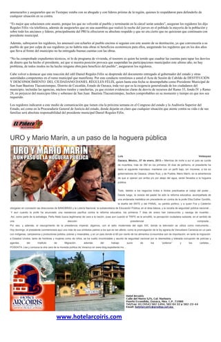 amenazarlos y asegurarles que en Tuxtepec estaba con su abogado y con líderes priístas de la región, quienes lo respaldaron para defenderlo de
cualquier situación en su contra.

“Es mejor que solucionen este asunto, porque los que no volverán al pueblo y terminarán en la cárcel serán ustedes”, aseguran los regidores les dijo
Regules Félix vía telefónica, además de asegurarles que en una asamblea que realizó la noche del jueves en el poblado la mayoría de la población y
sobre todo los ancianos y líderes, principalmente del PRI le ofrecieron su absoluto respaldo y que no era cierto que no quisieran que continuara con
presidente municipal.

Además, subrayaron los regidores, les amenazó con echarles al pueblo encima si seguían con este asunto de su destitución, ya que convencería a su
pueblo de que por culpa de sus regidores ya no habría más obras ni beneficios económicos para ellos, asegurando los regidores que en los dos años
que lleva al frente del municipio no ha entregado buenas cuentas con las obras.

“No ha comprobado expedientes técnicos, ni lo de programa de vivienda, el tesorero es quien ha tenido que cuadrar las cuentas para tapar los desvíos
de dinero que ha hecho el presidente, así que si nuestra posición provoca que suspendan las participaciones municipales este ultimo año, no hay
problema, de todos modos no ha hecho ninguna obra para beneficio del pueblo”, aseguraron los regidores.

Cabe volver a destacar que esta reacción del edil Daniel Regules Félix se desprende del documento entregado al gobernador del estado y otras
autoridades competentes en el ramo municipal que manifiesta: Por este conducto remitimos a usted el Acta de Sesión de Cabildo de DESTITUCIÓN
Y DESCONOCIMIENTO DEL CIUDADANO DANIEL RÉGULES FÉLIX, quien hasta esta fecha se desempeñaba como Presidente Municipal de
San Juan Bautista Tlacoatzintepec, Distrito de Cuicatlán, Estado de Oaxaca, toda vez que es la exigencia generalizada de los ciudadanos del
municipio, incluidas las agencias, núcleos rurales y rancherías, ya que existen evidencias claras de desvío de recursos del Ramo 33, fondo IV y Ramo
28, en perjuicio del municipio libre y soberano de San Juan Bautista Tlacoatzintepec, hechos comprobables en su momento y tiempo en que nos sea
requerido.

Los regidores indicaron a este medio de comunicación que tienen cita la próxima semana en el Congreso del estado y la Auditoría Superior del
Estado, así como en la Procuraduría General de Justicia del estado, donde dejarán en claro que cualquier situación que atente contra su vida o de sus
familias será absoluta responsabilidad del presidente municipal Daniel Regules Félix.




URO y Mario Marín, a un paso de la hoguera pública

                                                                                              Luis                                                                   Velásquez
                                                                                              Oaxaca, México., 07 de enero, 2013.-- Mientras de norte a sur el país se cunde
                                                                                              de muertitos, más de 350 en los primeros 30 días de peñismo, el presidente ha
                                                                                              dado el siguiente manotazo: mantiene con un perfil bajo, sin moverse, a los ex
                                                                                              gobernadores de Oaxaca, Ulises Ruiz, y de Puebla, Mario Marín, en la advertencia
                                                                                              de que si operan por arriba y/o por abajo del agua, serán llevados a la hoguera
                                                                                              pública.


                                                                                              Todo, debido a los negocios lícitos e ilícitos practicados al cobijo del poder…
                                                                                              Desde luego, la cereza del pastel ha sido la reforma educativa, acompañada de
                                                                                              una andanada mediática sin precedente en contra de la profe Elba Esther Gordillo,
                                                                                              la dueña del SNTE y del PANAL, su partido político, y a quien Fox y Calderón
otorgaran en concesión las direcciones de BANOBRAS y la Lotería Nacional, la subsecretaría de Educación Pública, en el área básica, y la vocalía de seguridad pública nacional…
Y aun cuando la profe ha anunciado una resistencia pacífica contra la reforma educativa, los primeros 7 días de enero han transcurrido y navega de muertito…
Así, como parte de la estrategia, Peña Nieto busca legitimarse de cara a la nación, pues aun cuando el TRIFE se le arrodilló, la percepción ciudadana subsiste, en el sentido de
una                                               elección                                                  presidencial                                           comprada…
Por eso, y además, el resurgimiento de la presidencia imperial, digamos, con el sello modernista del siglo XXI, donde la televisión se utiliza como instrumento…
Hoy domingo, el presidente conmemorará aquí uno más de sus símbolos patrios a los que es tan afecto, como la promulgación de la ley agraria de Venustiano Carranza en un país
con indígenas, campesinos y productores jodidos, pobres y miserables, y en un país donde el 60 por ciento de los alimentos consumidos son de importación, en tanto la migración
a Estados Unidos, tanto de hombres y mujeres como de niños, se ha vuelto incontrolable y asunto de seguridad nacional por la desmedida y tolerada corrupción de policías y
agentes       del       Instituto     de       Migración,       además        del       trabajo          sucio      de     los      “polleros”      y       los       carteles…
POSDATA: Lea y conozca la otra cara de la moneda política de Veracruz en www.blog.expediente.mx…




                                        www.hotelarcoiris.com
 