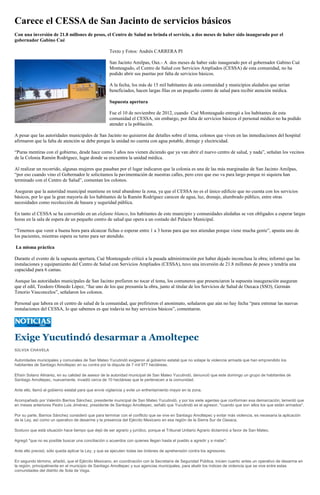 Carece el CESSA de San Jacinto de servicios básicos
Con una inversión de 21.8 millones de pesos, el Centro de Salud no brinda el servicio, a dos meses de haber sido inaugurado por el
gobernador Gabino Cué

                                                     Texto y Fotos: Andrés CARRERA PI

                                                     San Jacinto Amilpas, Oax.- A dos meses de haber sido inaugurado por el gobernador Gabino Cué
                                                     Monteagudo, el Centro de Salud con Servicios Ampliados (CESSA) de esta comunidad, no ha
                                                     podido abrir sus puertas por falta de servicios básicos.

                                                     A la fecha, los más de 15 mil habitantes de esta comunidad y municipios aledaños que serían
                                                     beneficiados, hacen largas filas en un pequeño centro de salud para recibir atención médica.

                                                     Supuesta apertura

                                                     Fue el 10 de noviembre de 2012, cuando Cué Monteagudo entregó a los habitantes de esta
                                                     comunidad el CESSA, sin embargo, por falta de servicios básicos el personal médico no ha podido
                                                     atender a la población.

A pesar que las autoridades municipales de San Jacinto no quisieron dar detalles sobre el tema, colonos que viven en las inmediaciones del hospital
afirmaron que la falta de atención se debe porque la unidad no cuenta con agua potable, drenaje y electricidad.

“Puras mentiras con el gobierno, desde hace como 3 años nos vienen diciendo que ya van abrir el nuevo centro de salud, y nada”, señalan los vecinos
de la Colonia Ramón Rodríguez, lugar donde se encuentra la unidad médica.

Al realizar un recorrido, algunas mujeres que pasaban por el lugar indicaron que la colonia es una de las más marginadas de San Jacinto Amilpas,
“por eso cuando vino el Gobernador le solicitamos la pavimentación de nuestras calles, pero creo que eso va para largo porque ni siquiera han
terminado con el Centro de Salud”, comentan los colonos.

Aseguran que la autoridad municipal mantiene en total abandono la zona, ya que el CESSA no es el único edificio que no cuenta con los servicios
básicos, por lo que la gran mayoría de los habitantes de la Ramón Rodríguez carecen de agua, luz, drenaje, alumbrado público, entre otras
necesidades como recolección de basura y seguridad pública.

En tanto el CESSA se ha convertido en un elefante blanco, los habitantes de este municipio y comunidades aledañas se ven obligados a esperar largas
horas en la sala de espera de un pequeño centro de salud que opera a un costado del Palacio Municipal.

“Tenemos que venir a buena hora para alcanzar fichas o esperar entre 1 a 3 horas para que nos atiendan porque viene mucha gente”, apunta uno de
los pacientes, mientras espera su turno para ser atendido.

La misma práctica

Durante el evento de la supuesta apertura, Cué Monteagudo criticó a la pasada administración por haber dejado inconclusa la obra; informó que las
instalaciones y equipamiento del Centro de Salud con Servicios Ampliados (CESSA), tuvo una inversión de 21.8 millones de pesos y tendría una
capacidad para 6 camas.

Aunque las autoridades municipales de San Jacinto prefieren no tocar el tema, los comuneros que presenciaron la supuesta inauguración aseguran
que el edil, Teodoro Olmedo López, “fue uno de los que presumía la obra, junto al titular de los Servicios de Salud de Oaxaca (SSO), Germán
Tenorio Vasconcelos”, señalaron los colonos.

Personal que labora en el centro de salud de la comunidad, que prefirieron el anonimato, señalaron que aún no hay fecha “para estrenar las nuevas
instalaciones del CESSA, lo que sabemos es que todavía no hay servicios básicos”, comentaron.




Exige Yucutindó desarmar a Amoltepec
SILVIA CHAVELA

Autoridades municipales y comunales de San Mateo Yucutindó exigieron al gobierno estatal que no solape la violencia armada que han emprendido los
habitantes de Santiago Amoltepec en su contra por la disputa de 7 mil 977 hectáreas.

Efraín Solano Alinarez, en su calidad de asesor de la autoridad municipal de San Mateo Yucutindó, denunció que este domingo un grupo de habitantes de
Santiago Amoltepec, nuevamente, invadió cerca de 10 hectáreas que le pertenecen a la comunidad.

Ante ello, llamó al gobierno estatal para que envíe vigilancia y evite un enfrentamiento mayor en la zona.

Acompañado por Valentín Barrios Sánchez, presidente municipal de San Mateo Yucutindó, y por los siete agentes que conforman esa demarcación, lamentó que
en meses anteriores Pedro Luis Jiménez, presidente de Santiago Amoltepec, señaló que Yucutindó es el agresor, "cuando que son ellos los que están armados".

Por su parte, Barrios Sánchez consideró que para terminar con el conflicto que se vive en Santiago Amoltepec y evitar más violencia, es necesaria la aplicación
de la Ley, así como un operativo de desarme y la presencia del Ejército Mexicano en esa región de la Sierra Sur de Oaxaca.

Sostuvo que está situación hace tiempo que dejó de ser agrario y jurídico, porque el Tribunal Unitario Agrario dictaminó a favor de San Mateo.

Agregó "que no es posible buscar una conciliación o acuerdos con quienes llegan hasta el pueblo a agredir y a matar".

Ante ello precisó, sólo queda aplicar la Ley, y que se ejecuten todas las órdenes de aprehensión contra los agresores.

En segundo término, añadió, que el Ejército Mexicano, en coordinación con la Secretaría de Seguridad Pública, inicien cuanto antes un operativo de desarme en
la región, principalmente en el municipio de Santiago Amoltepec y sus agencias municipales, para abatir los índices de violencia que se vive entre estas
comunidades del distrito de Sola de Vega.
 