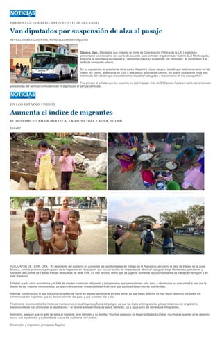 PRESENTAN INICIATIVA CON PUNTO DE ACUERDO

Van diputados por suspensión de alza al pasaje
REYNALDO BRACAMONTES/FOTO:ALEJANDRO AQUINO



                                                       Oaxaca, Oax.- Diputados que integran la Junta de Coordinación Política de la LXI Legislatura,
                                                       presentaron una iniciativa con punto de acuerdo, para exhortar al gobernador Gabino Cué Monteagudo,
                                                       instruir a la Secretaría de Vialidad y Transporte (Sevitra), suspender “de inmediato”, el incremento a la
                                                       tarifa de transporte urbano.

                                                       En su exposición, el presidente de la Junta, Alejandro López Jarquín, señaló que este incremento es del
                                                       nueve por ciento, al elevarse de 5.50 a seis pesos la tarifa del camión, sin que la ciudadanía haya sido
                                                       informada del estudio que presuntamente respalda “este golpe a la economía de los oaxaqueños”.

                                                         Fue preciso al señalar que los usuarios no deben pagar más de 5.50 pesos hasta en tanto, las empresas
prestadoras del servicio no modernicen ni dignifiquen el parque vehicular.




EN LOS ESTADOS UNIDOS

Aumenta el índice de migrantes
EL DESEMPLEO EN LA MIXTECA, LA PRINCIPAL CAUSA, DICEN

IGAVEC




HUAJUAPAN DE LEÓN, OAX.- "El desinterés del gobierno en aumentar las oportunidades de trabajo en la República, así como la falta de trabajo en la zona
Mixteca, son los problemas principales de la migración en Huajuapan, por lo cual la cifra de migrantes es altísima", aseguró Jorge Hernández, presidente y
fundador del Comité de Fiestas Patrias Mexicanas de New York. En ese sentido, refirió que es urgente aumentar las oportunidades de trabajo en la región y en
todo el estado.

Enfatizó que la crisis económica y la falta de empleo continúan obligando a las personas que pernoctan en esta zona a abandonar su comunidad e irse con la
ilusión de ser mejores remunerados, ya que no encuentran una estabilidad financiera que ayude el desarrollo de sus familias.

Además, comentó que lo que los políticos deben de hacer es legislar seriamente en este tema, ya que hasta la fecha no hay algún detenido por todos los
crímenes de los migrantes que se dan en el norte del país, y que suceden día a día.

Finalmente, recomendó a los mixtecos mantenerse en sus hogares y fuera del peligro, ya que las leyes antimigratorias y los problemas con el gobierno
estadounidense han promovido la repatriación y el recorte a los servicios de salud, alimento, luz y agua para las familias de inmigrantes.

Asimismo, aseguró que no sólo se daña al migrante, sino también a su familia; "muchos paisanos no llegan a Estados Unidos, muchos se quedan en el desierto,
nunca son repatriados y su familiares nunca los vuelven a ver", indicó.

Desempleo y migración, principales flagelos
 