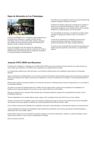Signo de distensión en Los Chimalapas
                                                                              El conflicto provocó también la retención y posterior liberación del
                                                                              campesino chiapaneco Humberto Luna Ruiz.

                                                                              El gobierno de Chiapas aseguró que la entrega de los vehículos se
                                                                              realizó en el contexto del entendimiento y respeto " donde las
                                                                              comunidades cumplieron con la resolución de uno de los acuerdos
                                                                              firmados en la ciudad de México el 22 de diciembre".

                                                                              "Las comunidades involucradas y los gobiernos de ambos estados
                                                                              coinciden en trabajar para mantener la paz y la concordia", se
                                                                              indicó.
TUXTLA GUTIÉRREZ, Chis.- El gobierno estatal confirmó que en
las últimas horas campesinos y comuneros de San Antonio                       A través de un comunicado el coordinador de asesores de la
Chimalapas, Oaxaca y Gustavo Díaz Ordaz, Chiapas, entregaron                  secretaría del gobierno chiapaneco, Noé Maza destacó el
dos vehículos que tenían retenidos, derivado del conflicto por la             compromiso del gobierno de ambas entidades federativas.
disputa de tierras en aquella zona limítrofe.
                                                                              "Es cierto que las comunidades han permanecido marginadas, pero
El acto fue calificado como una expresión de voluntad para                    también que ambos gobiernos están inmersos y comprometidos",
distender el problema social, que mantuvo un bloqueo de 58 días al            enfatizó.
poblado Gustavo Díaz Ordaz por parte de campesinos oaxaqueños,
y el riesgo permanente de enfrentamientos.




Anuncia STEUABJO movilizaciones
El Sindicato de Trabajadores y Empleados de la UABJO (STEUABJO) anunció que la próxima semana reiniciará con su plan de lucha con
miras a lograr que el gobierno y la UABJO les den cumplimiento a su pliego petitorio de trabajo.

Los sindicalizados señalaron que a partir del martes se movilizarán en distintos puntos de la ciudad para exigir solución a las demandas
laborales.

Según su información, ha habido pláticas con el secretario de Finanzas del gobierno estatal, Gerardo Cajiga, quien les ha dicho que el gobierno
está en toda la disposición de asignar recursos para los trabajadores y evitar así el estallamiento de la huelga, la cual está programada para el 1
de febrero.

Mientras tanto, también continuarán las pláticas en la Junta de Conciliación y Arbitraje para que avancen las negociaciones y se evite afectar a
la comunidad estudiantil.

Al respecto, el secretario de Administración de la UABJO, Silviano Cabrera Gómez, expresó que las demandas de los trabajadores son
legítimas, pero la respuesta depende de los recursos con que cuenta la Máxima Casa de Estudios.

Dijo que los dirigentes de los sindicatos deben entender que la institución atenderá las exigencias de sus agremiados de acuerdo a sus las
posibilidades financieras.

"Nosotros dependemos de un subsidio federal, estamos sujetos a ello, no podemos ofrecer más allá de lo que se tiene, subrayó.

"Estamos consientes de las necesidades y gastos, de la situación económica por la que se atraviesa, tienen toda la razón, pero las autoridades
universitarias se tienen que supeditar al subsidio que reciben principalmente del Gobierno Federal", indicó.

En ese sentido, comentó que las demandas de los empleados universitarios serán analizadas y se buscará darle respuesta a la mayoría de éstas.

"Tanto autoridades universitarias como trabajadores están consientes de que debemos evitar acciones que afecten la actividad académica y
administrativa de la Universidad", apuntó.

Cabrera Gómez expresó que como cada año los sindicatos entregan sus revisiones contractuales y salariales, y es partir del diálogo se busca
llegar a buenos términos y evitar con ello el estallamiento de la huelga.

SILVIA CHAVELA RIVAS
 
