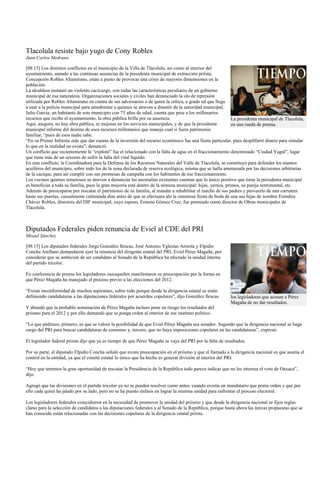 Tlacolula resiste bajo yugo de Cony Robles
Juan Carlos Medrano

[08:15] Los distintos conflictos en el municipio de la Villa de Tlacolula, así como al interior del
ayuntamiento, aunado a las continuas ausencias de la presidenta municipal de extracción priísta,
Concepción Robles Altamirano, están a punto de provocar una crisis de mayores dimensiones en la
población.
La alcaldesa instauró un violento cacicazgo, con todas las características peculiares de un gobierno
municipal de esa naturaleza. Organizaciones sociales y civiles han denunciado la ola de represión
utilizada por Robles Altamirano en contra de sus adversarios o de quien la crítica, a grado tal que llega
a usar a la policía municipal para amedrentar a quienes se atreven a disentir de la autoridad municipal.
Julio García, un habitante de este municipio con 75 años de edad, cuenta que pese a los millonarios
recursos que recibe el ayuntamiento, la obra pública brilla por su ausencia.                                La presidenta municipal de Tlacolula,
Aquí, asegura, no hay obra pública, ni mejoras en los servicios municipales, y de que la presidenta         en una rueda de prensa.
municipal informe del destino de esos recursos millonarios que maneja cual si fuera patrimonio
familiar, “pues de esos nadie sabe.
“En su Primer Informe más que dar cuenta de la inversión del recurso económico fue una fiesta particular, pues despilfarró dinero para simular
lo que en la realidad no existe”, denunció.
Un conflicto que recientemente le “explotó” fue el relacionado con la falta de agua en el fraccionamiento denominado “Ciudad Yagul”, lugar
que tiene más de un sexenio de sufrir la falta del vital líquido.
En este conflicto, la Coordinadora para la Defensa de los Recursos Naturales del Valle de Tlacolula, se constituyó para defender los mantos
acuíferos del municipio, sobre todo los de la zona declarada de reserva ecológica, misma que se halla amenazada por las decisiones arbitrarias
de la cacique, para así cumplir con sus promesas de campaña con los habitantes de ese fraccionamiento.
Los vecinos quienes temerosos se atreven a denunciar las anomalías existentes cuentan que lo único positivo que tiene la presidenta municipal
es beneficiar a toda su familia, pues la gran mayoría está dentro de la nómina municipal: hijas, yernos, primos, su pareja sentimental, etc.
Además de preocuparse por rescatar el patrimonio de su familia, al mandar a rehabilitar el rancho de sus padres y proveerlo de una carretera
hasta sus puertas, casualmente culminada días antes de que se efectuara ahí la ostentosa fiesta de boda de una sus hijas de nombre Eréndira
Chávez Robles, directora del DIF municipal, cuyo esposo, Ernesto Gómez Cruz, fue premiado como director de Obras municipales de
Tlacolula.



Diputados Federales piden renuncia de Eviel al CDE del PRI
Misael Sánchez

[08:15] Los diputados federales Jorge González Ilescas, José Antonio Yglesias Arreola y Elpidio
Concha Arellano demandaron ayer la renuncia del dirigente estatal del PRI, Eviel Pérez Magaña, por
considerar que su ambición de ser candidato al Senado de la República ha afectado la unidad interna
del partido tricolor.

En conferencia de prensa los legisladores oaxaqueños manifestaron su preocupación por la forma en
que Pérez Magaña ha manejado el proceso previo a las elecciones del 2012.

“Existe inconformidad de muchos aspirantes, sobre todo porque desde la dirigencia estatal se están
definiendo candidaturas a las diputaciones federales por acuerdos copulares”, dijo González Ilescas.       los legisladores que acusan a Pérez
                                                                                                           Magaña de no dar resultados.
Y abundó que la probable nominación de Pérez Magaña incluso pone en riesgo los resultados del
priismo para el 2012 y por ello demandó que se ponga orden al interior de ese instituto político.

“Lo que pedimos, primero, es que se valore la posibilidad de que Eviel Pérez Magaña sea senador. Segundo que la dirigencia nacional se haga
cargo del PRI para buscar candidaturas de consenso y, tercero, que no haya imposiciones copulares en las candidaturas”, expresó.

El legislador federal priista dijo que ya es tiempo de que Pérez Magaña se vaya del PRI por la falta de resultados.

Por su parte, el diputado Elpidio Concha señaló que existe preocupación en el priismo y que el llamado a la dirigencia nacional es que asuma el
control en la entidad, ya que el comité estatal lo único que ha hecho es generar división al interior del PRI.

“Hoy que tenemos la gran oportunidad de rescatar la Presidencia de la República todo parece indicar que no les interesa el voto de Oaxaca”,
dijo.

Agregó que las divisiones en el partido tricolor ya no se pueden resolver como antes, cuando existía un mandatario que ponía orden y que por
ello cada quien ha jalado por su lado, pero no se ha puesto énfasis en lograr la mínima unidad para enfrentar el proceso electoral.

Los legisladores federales coincidieron en la necesidad de promover la unidad del priismo y que desde la dirigencia nacional se fijen reglas
claras para la selección de candidatos a las diputaciones federales y al Senado de la República, porque hasta ahora las únicas propuestas que se
han conocido están relacionadas con las decisiones copulares de la dirigencia estatal priísta.
 