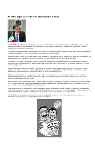 No habrá pagos extraordinarios a funcionarios: Gabino




El titular del Ejecutivo, Gabino Cué Monteagudo, aseguró que en el marco de un gobierno transparente y de rendición de cuentas, no habrá
pagos extraordinarios a los funcionarios de su administración, sólo los ingresos que marca la ley, porque ha sido una demanda ciudadana
comportarse con rectitud y ética republicana.

En entrevista con diferentes medios de comunicación en el Palacio de Gobierno, enfatizó que se cumplirá con el marco jurídico de transparentar
todos los recursos públicos y que no haya simulación como sucedía en el pasado reciente.

A pregunta expresa, informó que el sueldo más alto que se percibe en su administración es el del gobernador del estado, que alcanza los 105 mil
pesos sin ningún pago extraordinario, tal como lo marca la ley y lo aprobó la LXI Legislatura del Congreso del Estado.

Al reconocer, a solicitud de los periodistas, que en la evaluación de la administración gubernamental reciente se ha encontrado con bonos
económicos excesivos, caso particular en la Secretaría de Salud, comentó que tendrá que verificarse por las instancias respectivas si no hay la
comisión de algún delito.

Recordó que a su arribo al gobierno, el pasado 1 de diciembre, se percató que habían "dejado muchos hospitales sin equipamiento y que se
requería una inversión enorme para que operaran bien; por ello sorprende el que haya habido una distribución de esta naturaleza (de pagos
extraordinarios) donde los verdaderos trabajadores de abajo, no han recibido ningún beneficio".

El Ejecutivo estatal reiteró que estas experiencias negativas y la convicción de hacer un uso eficiente y racional de los recursos públicos,
obligan a transparentar el salario de todos los funcionarios, por lo que no habrá bonos adicionales, sólo lo que marca la ley, y será dado a
conocer con oportunidad al pueblo de Oaxaca.

"Cada funcionario, como sucedió cuando dimos a conocer nuestras declaraciones patrimoniales, informará al pueblo, sobre su sueldo; vamos a
ser un gobierno transparente, nosotros vamos a dar a conocer cuánto va a ganar cada funcionario, además sobre la forma en que se ejercen los
recursos públicos en otras áreas de la administración", remarcó.

Aclaró que este proceso no está concluido, luego de dos meses de gestión, debido que aún se están revisando los tabuladores de salarios para
mandos medios y superiores, con el fin de que haya mucha claridad sobre cuánto van a percibir los servidores públicos y no haya ningún tipo de
simulación declarando una cantidad y percibiendo otra mucho mayor. "Esto no debe suceder ni va a suceder", asentó.

Por ello, finalizó, en el marco de un gobierno transparente y de rendición de cuentas, las percepciones de los servidores públicos serán
publicadas en la página oficial del gobierno del estado,www.oaxaca.gob.mx.
 
