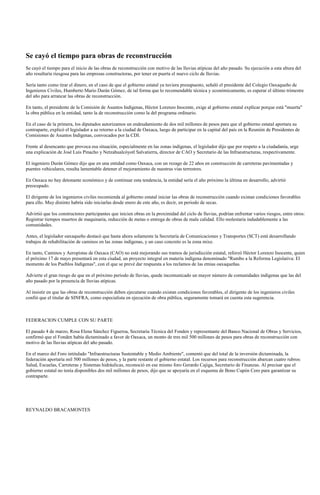 Se cayó el tiempo para obras de reconstrucción
Se cayó el tiempo para el inicio de las obras de reconstrucción con motivo de las lluvias atípicas del año pasado. Su ejecución a esta altura del
año resultaría riesgosa para las empresas constructoras, por tener en puerta el nuevo ciclo de lluvias.

Sería tanto como tirar el dinero, en el caso de que el gobierno estatal ya tuviera presupuesto, señaló el presidente del Colegio Oaxaqueño de
Ingenieros Civiles, Humberto Mario Durán Gómez, de tal forma que lo recomendable técnica y económicamente, es esperar el último trimestre
del año para arrancar las obras de reconstrucción.

En tanto, el presidente de la Comisión de Asuntos Indígenas, Héctor Lorenzo Inocente, exige al gobierno estatal explicar porque está "muerta"
la obra pública en la entidad, tanto la de reconstrucción como la del programa ordinario.

En el caso de la primera, los diputados autorizamos un endeudamiento de dos mil millones de pesos para que el gobierno estatal aportara su
contraparte, explicó el legislador a su retorno a la ciudad de Oaxaca, luego de participar en la capital del país en la Reunión de Presidentes de
Comisiones de Asuntos Indígenas, convocados por la CDI.

Frente al desencanto que provoca esa situación, especialmente en las zonas indígenas, el legislador dijo que por respeto a la ciudadanía, urge
una explicación de José Luis Pinacho y Netzahualcóyotl Salvatierra, director de CAO y Secretario de las Infraestructuras, respectivamente.

El ingeniero Durán Gómez dijo que en una entidad como Oaxaca, con un rezago de 22 años en construcción de carreteras pavimentadas y
puentes vehiculares, resulta lamentable detener el mejoramiento de nuestras vías terrestres.

En Oaxaca no hay detonante económico y de continuar esta tendencia, la entidad sería el año próximo la última en desarrollo, advirtió
preocupado.

El dirigente de los ingenieros civiles recomienda al gobierno estatal iniciar las obras de reconstrucción cuando existan condiciones favorables
para ello. Muy distinto habría sido iniciarlas desde enero de este año, es decir, en periodo de secas.

Advirtió que los constructores participantes que inicien obras en la proximidad del ciclo de lluvias, podrían enfrentar varios riesgos, entre otros:
Registrar tiempos muertos de maquinaria, reducción de metas o entrega de obras de mala calidad. Ello molestaría indudablemente a las
comunidades.

Antes, el legislador oaxaqueño destacó que hasta ahora solamente la Secretaría de Comunicaciones y Transportes (SCT) está desarrollando
trabajos de rehabilitación de caminos en las zonas indígenas, y un caso concreto es la zona mixe.

En tanto, Caminos y Aeropistas de Oaxaca (CAO) no está mejorando sus tramos de jurisdicción estatal, reforzó Héctor Lorenzo Inocente, quien
el próximo 17 de mayo presentará en esta ciudad, un proyecto integral en materia indígena denominado "Rumbo a la Reforma Legislativa: El
momento de los Pueblos Indígenas", con el que se prevé dar respuesta a los reclamos de las etnias oaxaqueñas.

Advierte el gran riesgo de que en el próximo periodo de lluvias, quede incomunicado un mayor número de comunidades indígenas que las del
año pasado por la presencia de lluvias atípicas.

Al insistir en que las obras de reconstrucción deben ejecutarse cuando existan condiciones favorables, el dirigente de los ingenieros civiles
confió que el titular de SINFRA, como especialista en ejecución de obra pública, seguramente tomará en cuenta esta sugerencia.



FEDERACION CUMPLE CON SU PARTE

El pasado 4 de marzo, Rosa Elena Sánchez Figueroa, Secretaria Técnica del Fonden y representante del Banco Nacional de Obras y Servicios,
confirmó que el Fonden había dictaminado a favor de Oaxaca, un monto de tres mil 500 millones de pesos para obras de reconstrucción con
motivo de las lluvias atípicas del año pasado.

En el marco del Foro intitulado "Infraestructuras Sustentable y Medio Ambiente", comentó que del total de la inversión dictaminada, la
federación aportaría mil 500 millones de pesos, y la parte restante el gobierno estatal. Los recursos para reconstrucción abarcan cuatro rubros:
Salud, Escuelas, Carreteras y Sistemas hidráulicas, reconoció en ese mismo foro Gerardo Cajiga, Secretario de Finanzas. Al precisar que el
gobierno estatal no tenía disponibles dos mil millones de pesos, dijo que se apoyaría en el esquema de Bono Cupón Cero para garantizar su
contraparte.




REYNALDO BRACAMONTES
 