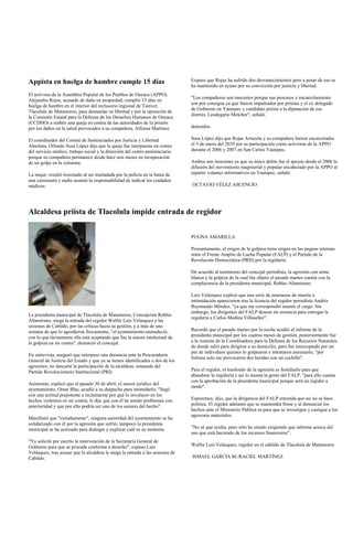 Appista en huelga de hambre cumple 15 días                                      Expuso que Rojas ha sufrido dos desvanecimientos pero a pesar de eso se
                                                                                ha mantenido en ayuno por su convicción por justicia y libertad.
El activista de la Asamblea Popular de los Pueblos de Oaxaca (APPO),
                                                                                "Los compañeros son inocentes porque sus procesos y encarcelamiento
Alejandro Rojas, acusado de daño en propiedad, cumplió 15 días en
                                                                                son por consigna ya que fueron impulsados por priístas y el ex delegado
huelga de hambre en el interior del reclusorio regional de Tanivet,
                                                                                de Gobierno en Yautepec y candidato priísta a la diputación de ese
Tlacolula de Matamoros, para demandar su libertad y por la oposición de
                                                                                distrito, Leodegario Melchor", señaló.
la Comisión Estatal para la Defensa de los Derechos Humanos de Oaxaca
(CCDHO) a reabrir una queja en contra de las autoridades de la prisión
por los daños en la salud provocados a su compañera, Alfonsa Martínez.          detenidos.

El coordinador del Comité de Sentenciados por Justicia y Libertad               Sosa López dijo que Rojas Arrazola y su compañera fueron encarcelados
Absoluta, Orlando Sosa López dijo que la queja fue interpuesta en contra        el 5 de enero del 2010 por su participación como activistas de la APPO
del servicio médico, trabajo social y la dirección del centro penitenciario     durante el 2006 y 2007 en San Carlos Yautepec.
porque su compañera permanece desde hace seis meses en recuperación
de un golpe en la columna.                                                      Ambos son inocentes ya que su único delito fue el apoyar desde el 2006 la
                                                                                difusión del movimiento magisterial y popular encabezado por la APPO al
La mujer, resultó lesionado al ser trasladada por la policía en la batea de     repartir volantes informativos en Yautepec, señaló.
una camioneta y nadie asumió la responsabilidad de indicar los cuidados
médicos.                                                                        OCTAVIO VÉLEZ ASCENCIO




Alcaldesa priísta de Tlacolula impide entrada de regidor


                                                                                PUGNA AMARILLA

                                                                                Presuntamente, el origen de la golpiza tiene origen en las pugnas internas
                                                                                entre el Frente Amplio de Lucha Popular (FALP) y el Partido de la
                                                                                Revolución Democrática (PRD) por la regiduría.

                                                                                De acuerdo al testimonio del concejal perredista, la agresión con arma
                                                                                blanca y la golpiza de la cual fue objeto el pasado martes cuenta con la
                                                                                complacencia de la presidenta municipal, Robles Altamirano.

                                                                                Luis Velázquez explicó que una serie de amenazas de muerte e
                                                                                intimidación aparecieron tras la licencia del regidor perredista Andrés
                                                                                Raymundo Méndez, "ya que me correspondió asumir el cargo. Sin
                                                                                embargo, los dirigentes del FALP desean mi renuncia para entregar la
La presidenta municipal de Tlacolula de Matamoros, Concepción Robles
                                                                                regiduría a Carlos Medina Villaseñor".
Altamirano, niega la entrada del regidor Walfre Luis Velásquez a las
sesiones de Cabildo, por las críticas hacia su gestión, y a más de una
semana de que lo agredieron físicamente, "el ayuntamiento enmudeció,            Recordó que el pasado martes por la noche acudió al informe de la
con lo que tácitamente ella está aceptando que fue la autora intelectual de     presidenta municipal por los cuatros meses de gestión, posteriormente fue
la golpiza en mi contra", denunció el concejal.                                 a la reunión de la Coordinadora para la Defensa de los Recursos Naturales,
                                                                                de donde salió para dirigirse a su domicilio, pero fue interceptado por un
                                                                                par de individuos quienes lo golpearon e intentaron asesinarlo, "por
En entrevista, aseguró que interpuso una denuncia ante la Procuraduría
                                                                                fortuna solo me provocaron dos heridas con un cuchillo".
General de Justicia del Estado y que ya se tienen identificados a dos de los
agresores; no descartó la participación de la alcaldesa, emanada del
Partido Revolucionario Institucional (PRI).                                     Para el regidor, el trasfondo de la agresión es fastidiarlo para que
                                                                                abandone la regiduría y así lo asuma la gente del FALP, "para ello cuenta
                                                                                con la aprobación de la presidenta municipal porque será un regidor a
Asimismo, explicó que el pasado 30 de abril, el asesor jurídico del
                                                                                modo".
ayuntamiento, Omar Blas, acudió a su despacho para intimidarlo; "llegó
con una actitud prepotente a reclamarme por qué lo involucro en los
hechos violentos en mi contra; le dije que con él he tenido problemas con       Esperemos, dijo, que la dirigencia del FALP entienda que así no se hace
anterioridad y que por ello podría ser uno de los autores del hecho".           política. El regidor adelantó que se mantendrá firme y al denunciar los
                                                                                hechos ante el Ministerio Pública es para que se investigue y castigue a los
                                                                                agresores materiales.
Manifestó que "extrañamente", ninguna autoridad del ayuntamiento se ha
solidarizado con él por la agresión que sufrió; tampoco la presidenta
municipal se ha acercado para dialogar y explicar cuál es su molestia.          "No sé qué oculta, pues sólo he estado exigiendo que informe acerca del
                                                                                uso que está haciendo de los recursos financieros":
"Ya solicité por escrito la intervención de la Secretaría General de
Gobierno para que se proceda conforme a derecho", expuso Luis                   Walfre Luis Velásquez, regidor en el cabildo de Tlacolula de Matamoros
Velásquez, tras acusar que la alcaldesa le niega la entrada a las sesiones de
Cabildo.                                                                        ISMAEL GARCÍA M./RACIEL MARTÍNEZ
 