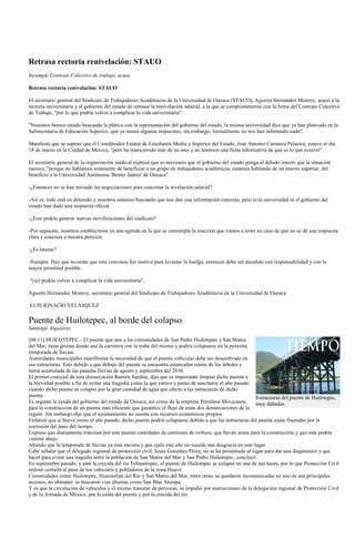 Retrasa rectoría renivelación: STAUO
Incumple Contrato Colectivo de trabajo, acusa

Retrasa rectoría renivelación: STAUO

El secretario general del Sindicato de Trabajadores Académicos de la Universidad de Oaxaca (STAUO), Agustín Hernández Monroy, acusó a la
rectoría universitaria y al gobierno del estado de retrasar la renivelación salarial, a la que se comprometieron con la firma del Contrato Colectivo
de Trabajo, "por lo que podría volver a complicar la vida universitaria".

"Nosotros hemos estado buscando la plática con la representación del gobierno del estado, la misma universidad dice que ya han platicado en la
Subsecretaria de Educación Superior, que ya tienen algunas respuestas; sin embargo, formalmente no nos han informado nada".

Manifestó que se supone que el Coordinador Estatal de Enseñanza Media y Superior del Estado, José Antonio Carranza Palacios, estuvo el día
18 de marzo en la Ciudad de México, "pero ha transcurrido más de un mes y no tenemos una ficha informativa de qué es lo que ocurrió".

El secretario general de la organización sindical expresó que es necesario que el gobierno del estado ponga el debido interés que la situación
merece, "porque no hablamos solamente de beneficiar a un grupo de trabajadores académicos, estamos hablando de un interés superior, del
beneficio a la Universidad Autónoma 'Benito Juárez' de Oaxaca".

-¿Entonces no se han iniciado las negociaciones para concretar la nivelación salarial?

-Así es, todo está en detenido y nosotros estamos buscando que nos den una información concreta, pero ni la universidad ni el gobierno del
estado han dado una respuesta oficial.

-¿Esto podría generar nuevas movilizaciones del sindicato?

-Por supuesto, nosotros establecimos ya una agenda en la que se contempla la reacción que vamos a tener en caso de que no se dé una respuesta
clara y concreta a nuestra petición.

-¿Es latente?

-Siempre. Hay que recordar que este convenio fue motivo para levantar la huelga, entonces debe ser atendido con responsabilidad y con la
mayor prontitud posible.

"(se) podría volver a complicar la vida universitaria".

Agustín Hernández Monroy, secretario general del Sindicato de Trabajadores Académicos de la Universidad de Oaxaca

LUIS IGNACIO VELÁSQUEZ

Puente de Huilotepec, al borde del colapso
Santiago Alquisirez

[08:11] HUILOTEPEC.- El puente que une a las comunidades de San Pedro Huilotepec y San Mateo
del Mar, tiene grietas donde une la carretera con la trabe del mismo y podría colapsarse en la próxima
temporada de lluvias.
Autoridades municipales manifiestan la necesidad de que el puente vehicular debe ser desazolvado en
sus estructuras. Esto debido a que debajo del puente se encuentra estancadas ramas de los árboles y
tierra acumulada de las pasadas lluvias de agosto y septiembre del 2010.
El primer concejal de esta demarcación Ramón Sarabia, dijo que es importante limpiar dicho puente a
la brevedad posible a fin de evitar una tragedia como la que estuvo a punto de suscitarse el año pasado
cuando dicho puente se colapso por la gran cantidad de agua que afecto a las estructuras de dicho
puente.                                                                                                    Estructuras del puente de Huilotepec,
Es urgente la ayuda del gobierno del estado de Oaxaca, así como de la empresa Petróleos Mexicanos;         muy dañadas.
para la construcción de un puente más eficiente que garantice el flujo de estas dos demarcaciones de la
región. Sin embargo dijo que el ayuntamiento no cuenta con recursos económicos propios.
Enfatizó que si llueve como el año pasado, dicho puente podría colapsarse debido a que las estructuras del puente están fisuradas por la
corrosión del paso del tiempo.
Expreso que diariamente transitan por este puente cantidades de camiones de volteos; que llevan arena para la construcción y que este podría
venirse abajo.
Abundo que la temporada de lluvias ya esta encima y que ojala este año no suceda una desgracia en este lugar.
Cabe señalar que el delegado regional de protección civil, Jesús González Pérez, no se ha presentado al lugar para dar una diagnostico y que
hacer para evitar una tragedia entre la población de San Mateo del Mar y San Pedro Huilotepec, concluyó.
En septiembre pasado, y ante la crecida del río Tehuantepec, el puente de Huilotepec se colapsó en una de sus bases, por lo que Protección Civil
ordenó cerrarlo al paso de los vehículos y pobladores de la zona Huave.
Comunidades como Huilotepec, Huazantlán del Río y San Mateo del Mar, entre otras, se quedaron incomunicadas en uno de sus principales
accesos; no obstante, se buscaron vías alternas como San Blas Atempa.
Y es que la circulación de vehículos y el mismo transitar de personas, se impidió por instrucciones de la delegación regional de Protección Civil
y de la Armada de México, por la caída del puente y por la crecida del río.
 