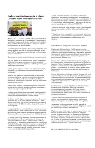 Rechaza magisterio respuesta al pliego;                                   Además, la atención inmediata a las demandas de los niveles
                                                                          educativos, la asignación de recursos humanos en plazas docentes y
Gobierno llama a construir acuerdos                                       administrativas para cubrir las necesidades del servicio educativo, el
                                                                          reconocimiento de la gremial como única instancia de interlocución
                                                                          y la cancelación de módulos irregulares y la devolución de todas las
                                                                          escuelas ocupadas priístas y la Sección 59 del SNTE.

                                                                          También, la dotación de útiles, uniformes, calzado y desayunos para
                                                                          todos los alumnos del nivel básico de las escuelas públicas de la
                                                                          entidad.

                                                                          Y el equipamiento con computadoras, proyectores, sala audiovisual,
                                                                          aula de medios, servicios de Internet, espacios lúdicos y laboratorios
                                                                          en los centros escolares para lograr el mejoramiento de la
Oaxaca, Oax.- La Asamblea Estatal de la Sección 22 del Sindicato          educación.
Nacional de Trabajadores de la Educación (SNTE) rechazó ayer en
la madrugada la repuesta ofrecida por la administración estatal a su
pliego general de demandas y la emplazó a entregar un segundo
ofrecimiento antes del próximo sábado.                                    Reitera Gobierno su disposición al acuerdo con magisterio

El secretario general de la gremial, Azael Santiago Chepi dijo que el     El gobernador del estado Gabino Cué Monteagudo reiteró su
máximo órgano de dirección del movimiento magisterial declaró             disposición a mantener los esfuerzos para alcanzar la construcción
como "nula" la respuesta gubernamental porque no ofrece ninguna           de acuerdos con el magisterio oaxaqueño y en tal sentido, instruyó a
solución a sus reclamos.                                                  funcionarios de su administración a establecer lo antes posible, una
                                                                          mesa de alto nivel para continuar analizando las peticiones del
"La respuesta no contiene ningún ofrecimiento concreto", remarcó.         pliego general de demandas 2011.

Ante esto, destacó que la Asamblea Estatal requirió al gobernador         En estas mesas de trabajo interdisciplinario, participarán por parte
Gabino Cué Monteagudo la instalación inmediata de mesas de                del gobierno federal, funcionarios de las secretarías de Gobernación,
trabajo con funcionarios de dependencias federales y estatales, para      Educación Pública, Comunicaciones y Transportes y del Instituto de
la atención de sus demandas.                                              Seguridad y Servicios Sociales de los Trabadores del Estado
                                                                          (ISSSTE). Se prevé además, la invitación al SNTE, para lo cual se
Además, que las respuestas o minutas sean signadas por el propio          ha solicitado la intervención respectiva de la propia Secretaría de
mandatario y por funcionarios de las diferentes dependencias              Gobernación.
involucradas.
                                                                          Entre las dependencias estatales que habrán de participar en la mesa
Aparte de ello, subrayó que el máximo órgano de dirección del             de alto nivel figuran entre otras: la Secretaría de las Infraestructuras
movimiento magisterial manifestó su disposición de desarrollar            y Ordenamiento Territorial Sustentable, la Coordinación General de
acciones contundentes sin descartar el estallamiento del paro             Conciliación y Concertación para el Desarrollo, el Instituto Estatal
indefinido de labores y ratificó el principio táctico de movilización-    de Educación Pública de Oaxaca y la Procuraduría General de
negociación-movilización.                                                 Justicia del Estado.

Subrayó que la Asamblea Estatal determinó realizar asambleas a            Los funcionarios del gabinete del gobernador del estado, Gabino
partir de hoy con padres de familia y brigadeos en comunidades y          Cué Monteagudo, recibieron la instrucción de invitar a la
colonias para preparar la jornada de lucha.                               representación gremial por conducto del Comité Ejecutivo
                                                                          Seccional de Sección 22, a definir el lugar, fecha y hora para
También, acordó el desarrollo de una ronda de asambleas masivas           instalar formalmente la mesa de alto nivel e iniciar cuanto antes los
sectoriales de información y consulta entre sus bases, el próximo         trabajos correspondientes.
viernes, para igualmente impulsar la jornada de lucha.
                                                                          Asimismo el Ejecutivo Estatal instruyó a los integrantes de su
Resaltó que también dispuso reforzar su campamento de denuncia            gabinete para continuar como una prioridad, el análisis de las
establecido en el zócalo, frente al Palacio de Gobierno, a partir         respuestas al magisterio oaxaqueño que ha ofrecido su gobierno.
también de este lunes, para reclamar la presentación con vida de su
compañero, Carlos René Román Salazar, desaparecido desde el 14            Se espera que en las próximas horas, se realice una ronda de
de marzo pasado.                                                          reuniones previas entre funcionarios estatales y del gobierno federal
                                                                          por conducto de la Secretaría de Gobernación.
Santiago Chepi dijo que la Asamblea Estatal sesionará nuevamente
el próximo sábado y puede acordar un plan de acción como medida           El gobierno estatal confía en que las respuestas que se ofrecen serán
de presión para lograr respuestas satisfactorias, entre ello, marchas,    tomadas en sentido positivo por el magisterio, al tiempo que
bloqueos en calles y carreteras, y hasta el paro indefinido de labores.   refrendó su llamado respetuoso a los trabajadores de la educación,
                                                                          para que privilegien el interés de la educación de las niñas y niños
La Sección 22 del SNTE, demanda la entrega de la quinta etapa de          oaxaqueños, asumiendo como propia, la exigencia expresada, tanto
la rezonificación por vida cara, la aplicación del Programa de            por los padres de familia, como la sociedad en general, en el sentido
Mejoramiento Educativo alterno a la Alianza por la Calidad de             de que los actores de esta negociación, muestren su disposición para
Educación (ACE), la asignación de los recursos de la Programación         lograr los mejores acuerdos a favor de la educación.
Detallada (Prodet), la presentación con vida de su compañero Carlos
René Román Salazar y el castigo al ex gobernador Ulises Ruiz
Ortiz, al ex secretario general de Gobierno, Jorge Franco Jiménez y
a la ex procuradora Rosa Lizbeth Caña Cadeza.                             OCTAVIO VÉLEZ ASCENCIO/Foto: 50 mm
 