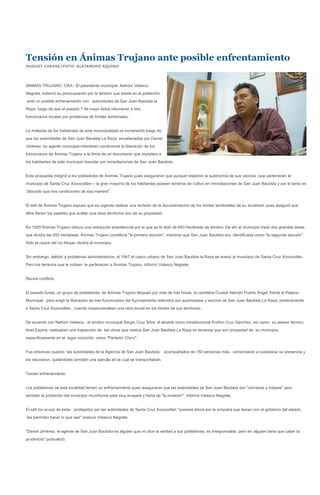 Tensión en Ánimas Trujano ante posible enfrentamiento
HUGUET CUEVAS/FOTO: ALEJANDRO AQUINO




ANIMAS TRUJANO, OAX.- El presidente municipal, Nahúm Velasco
Negrete, externó su preocupación por la tensión que existe en la población
ante un posible enfrenamiento con autoridades de San Juan Bautista la
Raya, luego de que el pasado 7 de mayo éstos retuvieran a tres
funcionarios locales por problemas de límites territoriales.


La molestia de los habitantes de esta municipalidad se incrementó luego de
que las autoridades de San Juan Bautista La Raya, encabezadas por Daniel
Jiménez -su agente municipal-intentaran condicionar la liberación de los
funcionarios de Ánimas Trujano a la firma de un documento que impidiera a
los habitantes de este municipio transitar por inmediaciones de San Juan Bautista.


Esta propuesta indignó a los pobladores de Ánimas Trujano pues aseguraron que aunque respetan la autonomía de sus vecinos -que pertenecen al
municipio de Santa Cruz Xoxocotlán--- la gran mayoría de los habitantes poseen terrenos de cultivo en inmediaciones de San Juan Bautista y por lo tanto es
"absurdo que nos condicionen de esa manera".


El edil de Ánimas Trujano expuso que es urgente realizar una revisión de la documentación de los límites territoriales de su localidad, pues aseguró que
ellos tienen los papeles que avalan que esos territorios son de su propiedad.


En 1929 Ánimas Trujano obtuvo una resolución presidencial por la que se le dotó de 693 hectáreas de terreno. De ahí el municipio trazó dos grandes áreas
que dividía las 693 hectáreas: Ánimas Trujano constituía "la primera sección", mientras que San Juan Bautista era identificada como "la segunda sección".
Sólo el cauce del río Atoyac dividía al municipio.


Sin embargo, debido a problemas administrativos, el 1947 el casco urbano de San Juan Bautista la Raya se anexó al municipio de Santa Cruz Xoxocotlán.
Pero los terrenos que le rodean, le pertenecen a Ánimas Trujano, informó Velasco Negrete.


Revive conflicto


El pasado lunes, un grupo de pobladores de Ánimas Trujano bloqueó por más de tres horas la carretera Ciudad Alemán Puerto Ángel, frente al Palacio
Municipal, para exigir la liberación de tres funcionarios del Ayuntamiento retenidos por autoridades y vecinos de San Juan Bautista La Raya, perteneciente
a Santa Cruz Xoxocotlán, cuando inspeccionaban una obra social en los límites de sus territorios.


De acuerdo con Nahúm Velasco, el síndico municipal Sergio Cruz Silva, el alcalde único constitucional Porfirio Cruz Sánchez, así como su asesor técnico
Anel Espina, realizaban una inspección de las obras que realiza San Juan Bautista La Raya en terrenos que son propiedad de su municipio,
específicamente en el lugar conocido como "Panteón Chico".


Fue entonces cuando las autoridades de la Agencia de San Juan Bautista, acompañados de 150 personas más, comenzaron a cuestionar su presencia y
los retuvieron, quitándoles también una patrulla en la cual se transportaban.


Temen enfrenamiento


Los pobladores de esta localidad temen un enfrentamiento pues aseguraron que las autoridades de San Juan Bautista son "cerradas y miopes" pero
también la población del municipio inconforme está muy enojada y harta de "la invasión", informó Velasco Negrete,


El edil los acusó de estar protegidos por las autoridades de Santa Cruz Xoxocotlán "quienes ahora por la simpatía que tienen con el gobierno del estado,
les permiten hacer lo que sea" sostuvo Velasco Negrete.


"Daniel Jiménez, el agente de San Juan Bautista es alguien que no dice la verdad a sus pobladores, es irresponsable, pero en alguien tiene que caber la
prudencia" puntualizó.
 