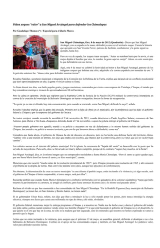 Piden zoques “valor” a San Miguel Arcángel para defender los Chimalapas

Por Guadalupe Thomas (*) / Especial para el diario Marca



                                                 San Miguel Chimalapa, Oax. 8 de mayo de 2012 (Quadratín).- Dicen que San Miguel
                                                 Arcángel, con su espada en la mano, defendió ya una vez el territorio zoque. Cuenta la historia
                                                 que apoyado con San Vicente Ferrer, patrono de Juchitán, combatieron y la gente siguió su
                                                 ejemplo, hasta hoy.

                                                 Pero en vez de espada, los zoques traen escopeta. “Antes se mataban hasta por la novia, si una
                                                 mujer dejaba al hombre por otro, lo mataba, la gente aquí es canija”. Ahora, en este municipio,
                                                 lo que defenderán son sus tierras.

                                                Aquí, este 6 de mayo se celebró la festividad en honor a San Miguel Arcángel, patrono de los
                                                indígenas zoques que habitan este sitio, adquirido a la corona española con monedas de oro. Y
la petición unánime fue: “danos valor para defender nuestras tierras”.

Rosalino Sánchez, secretario municipal e integrante de la Comisión por la Defensa de la Tierra, explica que después de un conflicto poselectoral
que duró aproximadamente un año, la gente vivirá en calma su fiesta.

La fiesta durará tres días, con baile popular gratis y juegos mecánicos, contratados por cierto a una empresa de Cintalapa, Chiapas, el estado que
hoy consideran enemigo e invasor de aproximadamente 84 mil hectáreas.

Pero la calma es aparente. Desde que supieron que la Suprema Corte de Justicia de la Nación (SCJN) rechazó la controversia interpuesta en
contra de la creación del municipio de Belisario Domínguez en tierras oaxaqueñas, buscan la forma de recuperarlas.

“La gente ya es más civilizada, hay más comunicación, pero cuando se enciende, como San Miguel, defiende lo suyo”, señala.

Rosalino Sánchez explica que la gente está enojada. Primero por la falta de obras en el municipio, por la preferencia que ha dado el gobierno
federal a Chiapas y por la respuesta del gobierno de Oaxaca.

Su rostro enrojece cuando recuerda lo sucedido el 9 de noviembre de 2011, cuando detuvieron a Paulo Angélico Solano, comunero de San
Antonio, para liberar a Tito Luna, chiapaneco detenido desde el 7 de noviembre, a quien la policía entregó al gobierno de Chiapas.

“Nuestro propio gobierno nos agredió, mandó a su policía a atacarnos en vez de defendernos y lo mismo hemos sufrido del gobierno de
Chiapas, han metido a su policía a nuestro territorio y por eso lo que haremos ahora es defenderlo, como sea”.

Considera que hasta ahora, el gobierno de Oaxaca ha ido de discurso en discurso, pero no ha hecho una defensa fuerte del territorio chima.
“Gabino vino a una reunión en febrero, nos dijo que estaba con nosotros, que íbamos por la controversia, pero ya vimos que así no va por buen
camino”.

Los cohetes suenan en el exterior del palacio municipal. En la iglesia, la ceremonia de “bajada del santo” se desarrolla con la gente que ha
servido de mayordomo. Para serlo, dice, se lleva todo un ritual y deben cumplirlo, porque de lo contrario “seguro hay muertos en la fiesta”.

San Miguel Arcángel, dice, es la misma imagen que sus antepasados trasladaban a Santa María Chimalapa. “Pero el santo se quiso quedar aquí,
por eso Santa María donó las tierras al santo y se hizo municipio”, cuenta.

Menciona que esto ocurrió “mucho antes de la resolución presidencial de 1967”, pero Chiapas presenta una resolución de 1965 y ahí comenzó
el problema de la disputa de tierras. Han convivido durante estos años, aunque hay episodios de confrontación.

No obstante, la determinación de crear un nuevo municipio “es una afrenta al pueblo zoque, están incitando a la violencia y si algo sucede, será
el gobierno de Chiapas el único responsable; si corre sangre, será por ellos”.

Recuerda también que cuando Santa María Chimalapa tuvo conflictos territoriales con los ganaderos de la colonia Cuauhtémoc “hasta que hubo
muertos le pavimentaron su carretera, se arregló el conflicto, pero hasta entonces hicieron caso y lo mismo está pasando ahora”.

Reclama el olvido en que han mantenido a las comunidades de San Miguel Chimalapa. “En la Rodolfo Figueroa (hoy municipio de Belisario
Domínguez) ya tienen luz, en San Antonio y Benito Juárez, no tienen nada”.

El ex gobernador Ulises Ruiz, refiere, nos dijo que iban a introducir la luz y sólo mandó poner los postes, pero nunca introdujo la energía
eléctrica, siempre nos dicen que cuesta una millonada ese tipo de obras y ahí están, olvidados.

El gobierno federal, menciona, mejor le entrega programas a Chiapas y a nosotros no. Nadie nos ha hecho caso y ahora el gobierno del estado
nos pide calma ¿calma cuando estamos viendo cómo nos humilla Chiapas? Y lo que está buscando el gobierno de Chiapas no es el desarrollo, lo
que quiere es el oro que hay en la zona, no sólo es la madera que han saqueado, sino los minerales que nosotros no hemos explotado ni vamos a
permitir que lo hagan.

Aclara que no están incitando a la violencia, pero asegura que el próximo 13 de mayo, en asamblea general, definirán si desalojan o no a los
habitantes de Belisario Domínguez. Confían en el apoyo de las comunidades zoques y también, en San Miguel Arcángel: Le pedimos valor,
valor para defender nuestras tierras.
 