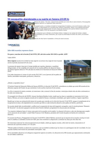 50 oaxaqueños abandonados a su suerte en Sonora (23:09 h)
                                                  Oaxaca de Juárez, 7 de julio. Luego de estar perdidos por varios días en pleno desierto, 50 oaxaqueños
                                                  lograron sobrevivir un espantoso sueño americano.

                                                  El pasado jueves, un autobús en donde se transportaban 43 adultos y cerca de 8 menores rumbo a San
                                                  Quintín, se descompuso en la carretera que conduce a Hermosillo, Sonora. Los ocupantes estuvieron
                                                  aislados de toda ayuda durante 72 horas, hasta que elementos de la policía federal a bordo de las
                                                  patrullas 10266 y 12737 los rescataron y les llevaron víveres.

                                                  Los emigrantes que se dirigían a los Estados Unidos a trabajar en las campos de tomate, estaban
                                                  deshidratados y en malas condiciones, por lo que los uniformados les dieron de comer y les llevaron
                                                  agua.

                                                  Muchos de ellos fueron trasladados a clínicas de salud cercanas.




Sólo 480 escuelas reponen clases

Por paros y marchas de la Sección 22 del SNTE, 50% del ciclo escolar 2011-2012 se perdió: AEPF

Yadira SOSA

Sólo en algunas escuelas de la entidad las clases seguirán una semana más, luego de iniciar el pasado
viernes el periodo vacacional de fin de cursos.

La promesa de reponer clases por el tiempo perdido por marchas, plantones y asambleas
delegacionales, no fue cumplida en la mayoría de las escuelas públicas de educación básica,
que apenas lograron abarcar el 70% del plan de estudios de la Secretaría de Educación Pública
(SEP).

Casi todas clausuraron el viernes el ciclo escolar 2012-2013, con el permiso de los padres de
familia, autoridades municipales, profesores y directivos.



¿Dónde se repondrán clases?

El Instituto Estatal de Educación Pública de Oaxaca (IEEPO) y la Sección 22 del SNTE, coincidieron en señalar que serán 480 escuelas de las
diferentes regiones del Estado, las que concluirán el ciclo escolar el próximo fin de semana.

La cifra es expuesta de manera constante, sin mencionar o dar a conocer la lista de escuelas o municipios donde miles de niños continuarán en
las aulas una semana más.

El encargado de la Dirección del IEEPO, Antonio Iturribarría Bolaños Cacho, resaltó que las clases se repondrán en municipios de la Costa,
Sierra y Mixteca, así como en algunas escuelas de la ciudad de Oaxaca y municipios conurbados, pero ignoró nombres o lugares específicos.

Resaltó que se tiene esa estimación del número de escuelas que coincide con la cifra de la Sección 22 del SNTE, aunque el cumplimiento de la
recuperación de clases, sólo dependerá de los acuerdos que hubo en cada institución educativa entre padres de familia y profesores.

En escuelas donde hubo inconformidad y conflicto por la suspensión de clases del magisterio oaxaqueño, como la escuela primaria “Demetrio
M. Navarrete”, los docentes agregaron una hora más al horario habitual y programaron la clausura para este domingo.

“Los maestros trabajaron hasta el viernes como parte de los acuerdos con los padres. La clausura la llevaron a cabo este domingo para cumplir
con la reposición de actividades”, resaltó Pedro Francisco Celis Mendoza, presidente del Comité de padres de familia de la institución
educativa.

El secretario de Prensa y Propaganda de la Sección 22 del SNTE, Gabriel Melitón, reconoció que la mayoría de las escuelas concluyó el ciclo
como lo establece el calendario escolar de la SEP, pero otros mostraron su disposición a continuar las clases por otros días más.

Sin mencionar ni precisar las zonas de reposición de actividades, señaló que algunas escuelas, sobre todo las rurales, clausurarán en el
transcurso de la próxima semana o el 13 de julio.

“Muchos padres de familia ya salieron de vacaciones y por eso también acordaron que las clases no se prolongaran más de lo acordado. En esos
acuerdos también intervinieron las autoridades municipales”, dijo.

Ni las autoridades educativas ni la dirigencia magisterial supieron el nombre o la ubicación de las 480 escuelas que supuestamente continuarán
las actividades académicas.
 