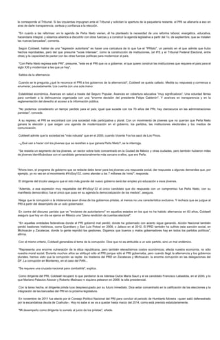 le corresponde al Tribunal. Si las izquierdas impugnan ante el Tribunal y solicitan la apertura de la paquetería restante, el PRI se allanaría a eso en
aras de darle transparencia, certeza y confianza a la elección.

 "En cuanto a las reformas: en la agenda de Peña Nieto vienen, él ha planteado la necesidad de una reforma laboral, energética, educativa,
hacendaria integral, y estamos abiertos a discutirlo con otras fuerzas y a construir la agenda legislativa a partir del 1o. de septiembre, que se instalen
las nuevas bancadas", comenta.

Según Coldwell, hablar de una "regresión autoritaria" es hacer una caricatura de lo que fue el "PRIato", un periodo en el que admite que hubo
hechos reprobables, pero del que presume "luces intensas", como la construcción de instituciones, (el IFE y el Tribunal Federal Electoral, entre
otras) y la capacidad de pactar con las otras fuerzas políticas para modernizar al país.

 "Con Peña Nieto regresa este PRI", presume, "este es el PRI que va a gobernar, el que quiere construir las instituciones que requiere el país para el
siglo XXI y modernizar a las que ya hay".

Saldos de la alternancia

Cuando se le pregunta ¿qué le reconoce el PRI a los gobiernos de la alternancia?, Coldwell se queda callado. Medita su respuesta y comienza a
enumerar, pausadamente. Los cuenta con una sola mano:

 Estabilidad económica. Avances en salud a través del Seguro Popular. Avances en cobertura educativa "muy significativos". Una voluntad férrea
para combatir a la delincuencia organizada con una "enorme decisión del presidente Felipe Calderón". Y avances en transparencia y en la
reglamentación del derecho al acceso a la información pública.

"No podemos considerarlo un tiempo perdido para el país; igual que sucede con los 70 años del PRI, hay claroscuros en las administraciones
panistas", concede.

 A su regreso, el PRI se encontrará con una sociedad más participativa y plural. Con un movimiento de jóvenes que no querían que Peña Nieto
ganara la elección y que exigen una agenda de modernización en el gobierno, los partidos, las instituciones electorales y los medios de
comunicación.

Coldwell admite que la sociedad es "más robusta" que en el 2000, cuando Vicente Fox los sacó de Los Pinos.

–¿Qué van a hacer con los jóvenes que se resistían a que ganara Peña Nieto?, se le interroga.

"Se resistía un segmento de los jóvenes, un sector sobre todo concentrado en la Ciudad de México y otras ciudades, pero también hubieron miles
de jóvenes identificándose con el candidato generacionalmente más cercano a ellos, que era Peña.




"Ahora bien, el programa de gobierno que se redacte debe tener para los jóvenes una respuesta social, dar respuesta a algunas demandas que, por
ejemplo, yo no veo en el movimiento #YoSoy132, como atender a los 7 millones de 'ninis'", responde.

El dirigente del tricolor asegura que el reto más grande del nuevo gobierno será dar empleo y/o educación a esos jóvenes.

"Además, a esa expresión muy respetable del #YoSoy132 el único candidato que dio respuesta con un compromiso fue Peña Nieto, con su
manifiesto democrático; fue el único que puso en su agenda la democratización de los medios", asegura.

Niega que la corrupción o la intolerancia sean divisa de los gobiernos priistas, al menos no una característica exclusiva. Y rechaza que se juzgue al
PRI a partir del desempeño de un solo gobernador.

En contra del discurso panista que ve "enclaves de autoritarismo" en aquellos estados en los que no ha habido alternancia en 83 años, Coldwell
asegura que hoy en día se ejerce en México una "plena rendición de cuentas electoral".

"En aquellas entidades federativas donde el PRI gobernó mal perdió; donde ha gobernado con acierto sigue ganando. Acción Nacional también
perdió bastiones históricos, como Querétaro y San Luis Potosí en 2009, o Jalisco en el 2012. El PRD también ha sufrido esta sanción social, en
Michoacán y Zacatecas, donde la gente reprobó las gestiones. Digamos que buenos y malos gobernadores hay en todos los partidos políticos",
afirma.

Con el mismo criterio, Coldwell generaliza el tema de la corrupción. Dice que no es atribuible a un solo partido, sino un mal endémico.

"Representa una enorme vulneración de la ética republicana, pero también elevadísimos costos económicos; afecta nuestra economía, no sólo
nuestra moral social. Durante muchos años se atribuyó sólo al PRI porque sólo el PRI gobernaba, pero cuando llegó la alternancia y los gobiernos
plurales, hemos visto que la corrupción se repite: los tiraderos del PRD en Zacatecas y Michoacán, la enorme corrupción en las delegaciones del
DF. La corrupción en Monterrey, en el caso del PAN...

"Se requiere una cruzada nacional para combatirla", explica.

Como dirigente del PRI, Coldwell recuperó lo que perdieron la ex lideresa Dulce María Sauri y el ex candidato Francisco Labastida, en el 2000, y lo
que Mariano Palacios Alcocer y Roberto Madrazo ni siquiera pelearon en 2006: la silla presidencial.

 Con la tarea hecha, el dirigente priista luce despreocupado por su futuro inmediato. Dice estar concentrado en la calificación de las elecciones y la
integración de las bancadas del PRI en la próxima legislatura.

En noviembre de 2011 fue electo por el Consejo Político Nacional del PRI para concluir el periodo de Humberto Moreira –quien salió defenestrado
por la escandalosa deuda de Coahuila–. Hoy no sabe si se va a quedar hasta marzo del 2014, como está previsto estatutariamente.

"Mi desempeño como dirigente lo someto al juicio de los priistas", añade.
 
