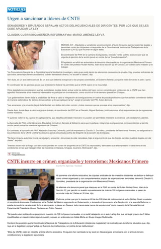 Urgen a sancionar a líderes de CNTE
SENADORES Y DIPUTADOS SEÑALAN ACTOS DELINCUENCIALES DE DIRIGENTES, POR LOS QUE SE LES
DEBE APLICAR LA LEY
CLAUDIA GUERRERO/AGENCIA REFORMA/Foto: MARIO JIMÉNEZ LEYVA
MÉXICO, D.F.- Diputados y senadores se pronunciaron a favor de que se ejerzan acciones legales y
sanciones contra los dirigentes e integrantes de la Coordinadora Nacional de Trabajadores de la
Educación (CNTE) que incurran en algún delito.
El coordinador del PAN en la Cámara de Diputados, Marcelo Torres Cofiño, sostuvo ayer que es
urgente el ejercicio de la acción penal en contra de los "pseudomaestros".
El legislador se refirió en entrevista a la denuncia interpuesta por la organización Mexicanos Primero
en contra del profesor Rubén Núñez, líder de la sección 22 en Oaxaca, por cobrar como maestro y no
trabajar.
"La Procuraduría General de la República tiene la facultad de investigar y este grupo está dando los elementos necesarios de prueba. Hay pruebas suficientes de
que estos personajes tienen una nómina, cobran demasiado dinero y no acuden a clases", dijo.
"Sin duda, es un acto delincuencial. Es un acto que debería avergonzar a las propias autoridades, al Gobierno federal, porque le están tomando el pelo", opinó.
El coordinador de los panistas acusó que el Gobierno federal ha permitido que la CNTE opere en la impunidad.
Otros legisladores consideraron que las autoridades locales deben actuar ante los delitos del fuero común cometidos por profesores de la CNTE que han
agredido físicamente a los maestros interesados en participar en la evaluación, como ocurrió el fin de semana pasado en Chiapas.
"Los gobernadores tienen toda la posibilidad de llevar a cabo la integración de averiguaciones en contra de pseudoprofesores que han estado cometiendo delitos
de manera sistemática. Es tiempo de que actúen y de que apliquen la ley", exigió el senador del PRI, Arturo Zamora.
"Las amenazas y la privación ilegal de la libertad son delitos del orden común y todos merecen que se procese a los responsables", dijo.
Desde Asia, donde lleva a cabo una gira de trabajo, el coordinador del PRD en el Senado, Miguel Barbosa, pidió sancionar a los responsables de las agresiones
contra maestros.
"A quienes violen la ley, que se les aplique la ley. Los desafíos al Estado mexicano no pueden ser permitidos mediante la violencia y el vandalismo", planteó.
La bancada del PAN en la Cámara de Diputados formuló un llamado al Gobierno para que investigue, integre las averiguaciones correspondientes y ejercite
acción penal contra los maestros agresores de Chiapas.
En contraste, el diputado del PRD, Alejandro Sánchez Camacho, pidió el empresario a Claudio X. González, presidente de Mexicanos Primero, no estigmatizar a
los profesores de la CNTE y retirar la denuncia penal presentada contra del dirigente de la sección 22 de Oaxaca.
"No tiene ninguna autoridad moral para juzgar y presentar denuncias de esta naturaleza, bajo el argumento de que los líderes perciben sueldos ilegales sin dar
clases", expresó.
"Intentar avivar más el fuego con denuncias penales en contra de dirigentes de la CNTE es reprobable y demuestra que el empresario ni idea tiene de las
condiciones en las que trabajan miles de maestros en Oaxaca, Chiapas, Guerrero, Michoacán", dijo.
CNTE incurre en crimen organizado y terrorismo: Mexicanos Primero
Escrito Por Agencias / Excelsior
Al oponerse a la reforma educativa, las cúpulas sindicales de los maestros disidentes se dedican a delinquir
como crimen organizado y con comportamientos propios de organizaciones terroristas, denunció Claudio X.
González, presidente de la organización civil Mexicanos Primero.
Al referirse a la denuncia penal que interpuso en la PGR en contra de Rubén Núñez Ginez, líder de la
Sección 22, por percibir un sueldo supuestamente de más de 100 mil pesos mensuales, a pesar de
acumular más de 3 faltas en 30 días, dijo:
Pudimos probar que por lo menos en 60 de los 200 días del ciclo escolar el señor Núñez Ginez no estaba
ni cerquita de la escuela. Estaba aquí en la Ciudad de México negociando en Gobernación, o tomando el Monumento a la Revolución, o la avenida Reforma, o
estaba tomando la carretera del Sol o el aeropuerto, o plazas en Oaxaca; todo menos estar cerca de sus alumnos” como maestro de la Escuela Normal
Experimental Presidente Lázaro Cárdenas en Putla, Oaxaca.
“No puede estar recibiendo un pago como maestro, de 100 mil pesos mensuales, si no está trabajando en el aula. La ley dice que es ilegal y que a las 3 faltas
injustificadas un maestro debe dejar el puesto”, expuso, en entrevista con Adela Micha en Grupo Imagen Multimedia.
Condenó la oposición que la Coordinadora Nacional de Trabajadores de la Educación (disidencia magisterial) ha mostrado para la reforma educativa que, dijo,
raya en la ilegalidad, porque “actúa por fuera de las instituciones, en contra de las instituciones”.
“Ellos (la CNTE) están en rebeldía ante la reforma educativa. Ni siquiera han cambiado la ley local (en Oaxaca) para armonizarla con el artículo tercero
constitucional y la legislación secundaria.
 