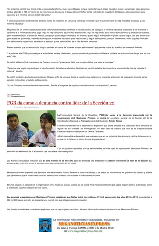 “No podemos permitir que donde más se necesita la reforma, (que) es en Oaxaca, porque es donde hay el atraso educativo mayor, se opongan estas personas
porque además el 100 por ciento de los recursos con los que se le pagan al señor Núñez Ginez y al resto del magisterio de Oaxaca, ellos coaccionan para
oponerse a la reforma, vienen de la Federación.”
Y lanzó acusaciones contra el líder sindical, contra los maestros en Oaxaca y contra los “vividores” que “le quieren hacer la vida imposible a Oaxaca y a la
reforma educativa”.
Me parece de un cinismo absoluto que este señor (Rubén Núñez) corrompa el recurso público, se oponga a la reforma educativa, coaccione a los maestros a
oponerse a la reforma educativa; diga: ‘aquí no hay concursos, aquí no hay evaluaciones, aquí no hay censo, aquí no hay transparencia y rendición de cuentas,
pero mándenme todo el dinero de México, porque yo quiero seguir viviendo a mis anchas, quiero seguir manejando mi poder, quiero seguir, con ese dinero que
gano todas las quincenas’, tratando de desquiciar la reforma educativa y las instituciones, y seguir delinquiendo, porque, literalmente, estas cúpulas sindicales
son delincuencia organizada; se dedican a delinquir y este señor Núñez es el líder de estas personas.”
Reiteró además que su denuncia va dirigida también en contra de “quienes solapan este sistema” que permite cobrar su sueldo a los maestros faltistas.
“Le pedimos a la PGR que investigue a autoridades locales y federales”, porque también el gobernador de Oaxaca “pudiera ser autoridad que tenga que ver con
esto”, dijo.
Se refirió a Gabino Cué, mandatario de Oaxaca, como un “gobernador débil, que no aplica la ley, que cede a chantajes”.
“Tenemos que seguir pugnando por la transformación del sistema educativo. No podemos permitir estados de excepción y menos donde más se necesita la
reforma”, advirtió.
Se refirió también a los hechos ocurridos en Chiapas el fin de semana, donde a maestros que optaron por presentar el examen de evaluación docente se les
agredió, cortándoles el cabello públicamente.
“(Lo de Chiapas) es absolutamente reprobable…Remite a imágenes de organizaciones terroristas, con impunidad”, remató.
PGR da curso a denuncia contra líder de la Sección 22
Escrito Por Agencias/Excélsior
La Procuraduría General de la República (PGR) dio curso a la denuncia presentada por la
organización civil Mexicanos Primero, en contra del secretario general de la Sección 22 de la
Coordinadora Nacional de Trabajadores de la Educación, Rubén Núñez.
Fuentes ministeriales de la dependencia explicaron que ahora procede a la radicación de la denuncia en
alguna de las unidades de investigación, en este caso se espera que sea de la Subprocuraduría
Especializada en Investigación de Delitos Federales.
A los interesados se les explicó que se espera que en los próximos días acudan a ratificar la denuncia, si
es que no lo hicieron el mismo día que la presentaron
Con las pruebas aportadas por los denunciantes, en este caso la organización Mexicanos Primero, se
valorarán los elementos de la acusación y se procederá a la investigación.
Las fuentes consultadas indicaron que en este trámite no se descarta que sea enviada una invitación o citatorio ministerial al líder de la Sección 22,
Rubén Núñez, para que acuda a declarar sobre las acusaciones en su contra.
Mexicanos Primero presentó una denuncia ante el Ministerio Público Federal en contra de Nuñez, y de todos los funcionarios del gobierno de Oaxaca y federal
que permitieron que el involucrado cobre su salario como maestro con 60 faltas en días hábiles de clase.
El lunes pasado, el abogado de la organización civil, José Luis Izunza, explicó que se busca fincar responsabilidades por pagos ilegales tanto a autoridades como
a profesores, que han cobrado sin dar clases.
Las pruebas presentadas por Mexicanos Primero establecen que Núñez cobró tres millones 313 mil pesos entre los años 2010 a 2015, equivalentes a
662 mil 600 pesos por año, sin presentarse a cumplir con sus obligaciones como maestro.
Las fuentes ministeriales consultadas explicaron que no hay un plazo para citar a declarar a los involucrados en la denuncia de Mexicanos Primero.
 