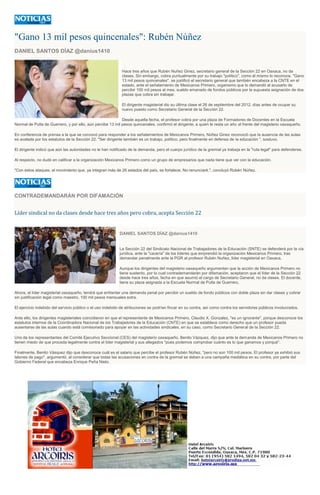 "Gano 13 mil pesos quincenales": Rubén Núñez
DANIEL SANTOS DÍAZ @danius1410
Hace tres años que Rubén Nuñez Ginez, secretario general de la Sección 22 en Oaxaca, no da
clases. Sin embargo, cobra puntualmente por su trabajo "político", como él mismo lo reconoce. "Gano
13 mil pesos quincenales", se justificó el secretario general que también encabeza a la CNTE en el
estado, ante el señalamiento de Mexicanos Primero, organismo que lo demandó al acusarlo de
percibir 100 mil pesos al mes, sueldo emanado de fondos públicos por la supuesta asignación de dos
plazas que cobra sin trabajar.
El dirigente magisterial dio su última clase el 26 de septiembre del 2012, días antes de ocupar su
nuevo puesto como Secretario General de la Sección 22.
Desde aquella fecha, el profesor cobra por una plaza de Formadores de Docentes en la Escuela
Normal de Putla de Guerrero, y por ello, aún percibe 13 mil pesos quincenales, confirmó el dirigente, a quien le resta un año al frente del magisterio oaxaqueño.
En conferencia de prensa a la que se convocó para responder a los señalamientos de Mexicanos Primero, Núñez Ginez reconoció que la ausencia de las aulas
es avalada por los estatutos de la Sección 22. "Ser dirigente también es un trabajo, político, pero finalmente en defensa de la educación ", sostuvo.
El dirigente indicó que aún las autoridades no le han notificado de la demanda, pero el cuerpo jurídico de la gremial ya trabaja en la "ruta legal" para defenderse.
Al respecto, no dudó en calificar a la organización Mexicanos Primero como un grupo de empresarios que nada tiene que ver con la educación.
"Con estos ataques, el movimiento que, ya integran más de 26 estados del país, se fortalece. No renunciaré.", concluyó Rubén Núñez.
CONTRADEMANDARÁN POR DIFAMACIÓN
Líder sindical no da clases desde hace tres años pero cobra, acepta Sección 22
DANIEL SANTOS DÍAZ @danius1410
La Sección 22 del Sindicato Nacional de Trabajadores de la Educación (SNTE) se defenderá por la vía
jurídica, ante la "cacería" de los líderes que emprendió la organización Mexicanos Primero, tras
demandar penalmente ante la PGR al profesor Rubén Nuñez, líder magisterial en Oaxaca.
Aunque los dirigentes del magisterio oaxaqueño argumentan que la acción de Mexicanos Primero no
tiene sustento, por lo cual contrademandarán por difamación, aceptaron que el líder de la Sección 22
desde hace tres años, fecha en que asumió el cargo de Secretario General, no da clases. El docente,
tiene su plaza asignada a la Escuela Normal de Putla de Guerrero.
Ahora, el líder magisterial oaxaqueño, tendrá que enfrentar una demanda penal por percibir un sueldo de fondo públicos con doble plaza sin dar clases y cobrar
sin justificación legal como maestro, 100 mil pesos mensuales extra.
El ejercicio indebido del servicio público o el uso indebido de atribuciones se podrían fincar en su contra, así como contra los servidores públicos involucrados.
Ante ello, los dirigentes magisteriales coincidieron en que el representante de Mexicanos Primero, Claudio X. Gonzalez, "es un ignorante", porque desconoce los
estatutos internos de la Coordinadora Nacional de los Trabajadores de la Educación (CNTE) en que se establece como derecho que un profesor pueda
ausentarse de las aulas cuando está comisionado para apoyar en las actividades sindicales, en su caso, como Secretario General de la Sección 22.
Uno de los representantes del Comité Ejecutivo Seccional (CES) del magisterio oaxaqueño, Benito Vázquez, dijo que ante la demanda de Mexicanos Primero no
tienen miedo de que proceda legalmente contra el líder magisterial y sus allegados "pues podemos comprobar cuánto es lo que ganamos y porqué".
Finalmente, Benito Vásquez dijo que desconoce cuál es el salario que percibe el profesor Rubén Núñez, "pero no son 100 mil pesos. El profesor ya exhibió sus
talones de pago", argumentó, al considerar que todas las acusaciones en contra de la gremial se deben a una campaña mediática en su contra, por parte del
Gobierno Federal que encabeza Enrique Peña Nieto.
 