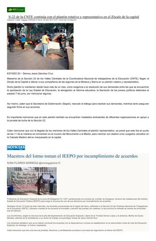 S-22 de la CNTE continúa con el plantón rotativo y representativo en el Zócalo de la capital
Categoría: Ciudad / General | Publicado el Jueves, 09 Julio 2015 10:41 | Escrito por La redacción
ESTADO 20 / Deimos Jesús Sánchez Cruz
Maestros de la Sección 22 de los Valles Centrales de la Coordinadora Nacional de trabajadores de la Educación (CNTE), llegan al
Zócalo de la Capital a relevar a sus compañeros de las regiones de la Mixteca y Sierra en su plantón rotativo y representativo.
Dicho plantón lo mantienen desde hace más de un mes, como exigencia a la resolución de sus demandas entre las que se encuentran
la aprobación de la Ley Estatal de Educación, la abrogación al reforma educativa, la liberación de los presos políticos detenidos el
pasado 7 de junio, por mencionar algunas.
Así mismo, piden que la Secretaría de Gobernación (Segob), reanude el diálogo para resolver sus demandas, mientras tanto aseguran
seguirán firme en sus acciones.
Es importante mencionar que en este plantón también se encuentran instalados ambulantes de diferentes organizaciones en apoyo a
la jornada de lucha de la Sección 22.
Cabe mencionar que con la llegada de los mentores de los Valles Centrales al plantón representativo, se prevé que este día en punto
de las 11 de la mañana se concentren en el crucero del Monumento a la Madre, para marchar con destino a los Juzgados ubicados en
la Calzada Madero del ex marquesado en la capital.
Maestros del Istmo toman el IEEPO por incumplimiento de acuerdos
IVÁN FLORES NORIEGA @noriegajoins13
Profesores de Educación Especial de la zona 09 Delegación D-1-407, perteneciente al municipio de Juchitán de Zaragoza, tomaron las instalaciones del Instituto
Estatal de Educación Pública (IEEPO) para exigir la renuncia de uno de sus directivos por incumplimiento de acuerdos.
Alrededor de las 13 horas de este miércoles, los docentes provenientes de la región del Istmo, adheridos a la Sección 22 del Sindicato Nacional de Trabajadores
de la Educación (SNTE), colocaron mantas en los accesos al inmueble y cerraron las puertas con cadenas, lo que provocó la retirada de cientos de burócratas
que ahí laboran.
Los inconformes, exigen la renuncia de la jefa del departamento de Educación Especial, Liliana de la Trinidad Gómez López y la directora, Bertha de Gyves
Morales, además de la reinstalación a su centro de trabajo a la psicóloga Teresa de Jesús Gómez Ruiz.
Los mentores señalaron que ya se habían concluido los acuerdos con la dependencia e incluso se establecieron en la subcomisión mixta de nivel de Educación
Especial; sin embargo, no fueron respetados.
Cabe mencionar que tras una hora de protesta, directivos y manifestantes acordaron una mesa de negociación al interior del IEEPO.
 