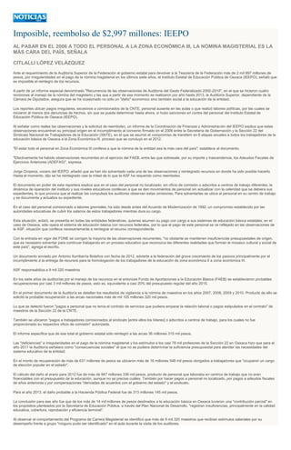 Imposible, reembolso de $2,997 millones: IEEPO
AL PASAR EN EL 2006 A TODO EL PERSONAL A LA ZONA ECONÓMICA III, LA NÓMINA MAGISTERIAL ES LA
MÁS CARA DEL PAÍS, SEÑALA
CITLALLI LÓPEZ VELÁZQUEZ
Ante el requerimiento de la Auditoría Superior de la Federación al gobierno estatal para devolver a la Tesorería de la Federación más de 2 mil 997 millones de
pesos, por irregularidades en el pago de la nómina magisterial en los últimos siete años, el Instituto Estatal de Educación Pública de Oaxaca (IEEPO), señaló que
es imposible el reintegro de los recursos.
A partir de un informe especial denominado "Recurrencia de las observaciones de Auditoría del Gasto Federalizado 2000-2010", en el que se hicieron cuatro
revisiones al manejo de la nómina del magisterio y las que a partir de ese momento se realizaron por año hasta 2013, la Auditoría Superior, dependiente de la
Cámara de Diputados, asegura que se ha ocasionado no sólo un "daño" económico sino también social a la educación de la entidad.
Los reportes ubican pagos irregulares, excesivos a comisionados de la CNTE, personal ausente en las aulas o que realizó labores políticas, por las cuales se
iniciaron al menos dos denuncias de hechos, sin que se pueda determinar hasta ahora, si hubo sanciones en contra del personal del Instituto Estatal de
Educación Pública de Oaxaca (IEEPO).
Al señalar como reales las observaciones y la solicitud de reembolso, un informe de la Coordinación de Finanzas y Administración del IEEPO explica que estas
observaciones encuentran su principal origen en el incumplimiento al convenio firmado en el 2006 entre la Secretaría de Gobernación y la Sección 22 del
Sindicato Nacional de Trabajadores de la Educación (SNTE), en el que se asumió el compromiso de transferir en 6 etapas anuales a todos los trabajadores de la
educación básica de Oaxaca a la Zona Económica III, proceso que se concluyó en el 2012.
"El estar todo el personal en Zona Económica III conlleva a que la nómina de la entidad sea la más cara del país"; establece el documento.
"Efectivamente ha habido observaciones recurrentes en el ejercicio del FAEB, entre las que sobresale, por su importe y trascendencia, los Adeudos Fiscales de
Ejercicios Anteriores (ADEFAS)", expresa.
Jorge Oropeza, vocero del IEEPO, añadió que se han ido solventado cada una de las observaciones y reintegrado recursos en donde ha sido posible hacerlo.
Hasta el momento, dijo se ha reintegrado casi la mitad de lo que la ASF ha requerido como reembolso.
El documento en poder de esta reportera explica que en el caso del personal no localizado; sin oficio de comisión o adscritos a centros de trabajo diferentes, la
dinámica de operación del instituto y sus niveles educativos conllevan a que se den movimientos de personal sin actualizar con la celeridad que se debiera sus
expedientes, lo que provoca que al realizar las compulsas los auditores observan estas omisiones. Para solventarlas se ubica al personal en su centro de trabajo
y se documenta y actualiza su expediente.
En el caso del personal comisionado a labores gremiales, ha sido desde antes del Acuerdo de Modernización de 1992, un compromiso establecido por las
autoridades educativas de cubrir los salarios de estos trabajadores mientras dura su cargo.
Esta situación, aclaró, se presenta en todas las entidades federativas, quienes asumen su pago con cargo a sus sistemas de educación básica estatales; en el
caso de Oaxaca, sólo opera el sistema de educación básica con recursos federales, por lo que el pago de este personal se ve reflejado en las observaciones de
la ASF, situación que conlleva necesariamente a reintegrar el recurso correspondiente.
Con la entrada en vigor del FONE se corrigen la mayoría de las observaciones recurrentes, "no obstante se mantienen insuficiencias presupuestales de origen,
que es necesario solventar para continuar trabajando en un proceso educativo que reconozca las diferentes realidades que forman el mosaico cultural y social de
este país", agrega el escrito.
Un documento enviado por Antonio Iturribarría Bolaños con fecha de 2012, advierte a la federación del grave crecimiento de los pasivos principalmente por el
incumplimiento a la entrega de recursos para la homologación de los trabajadores de la educación de zona económica II a zona económica III.
ASF responsabiliza a 9 mil 320 maestros
En los siete años de auditorías por el manejo de los recursos en el entonces Fondo de Aportaciones a la Educación Básica (FAEB) se establecieron probables
recuperaciones por casi 3 mil millones de pesos, esto es, equivalente a casi 20% del presupuesto regular del año 2015.
En el primer documento de la Auditoría se detallan los resultados de vigilancia a la nómina de maestros en los años 2007, 2008, 2009 y 2010. Producto de ello se
solicitó la probable recuperación a las arcas nacionales más de mil 105 millones 320 mil pesos.
Lo que se detectó fueron "pagos a personal que no tenía el contrato de servicios que pudiera amparar la relación laboral o pagos estipulados en el contrato" de
maestros de la Sección 22 de la CNTE.
También se ubicaron "pagos a trabajadores comisionados al sindicato [entre ellos los líderes] o adscritos a centros de trabajo, para los cuales no fue
proporcionado su respectivo oficio de comisión" autorizada.
El informe especifica que de ese total el gobierno estatal sólo reintegró a las arcas 36 millones 315 mil pesos.
Las "deficiencias" e irregularidades en el pago de la nómina magisterial y los estímulos a los casi 78 mil profesores de la Sección 22 en Oaxaca hizo que para el
año 2011 la Auditoría señalara como "consecuencias sociales" el que no se pudiera determinar la suficiencia presupuestal para atender las necesidades del
sistema educativo de la entidad.
En el monto de recuperación de más de 631 millones de pesos se ubicaron más de 16 millones 548 mil pesos otorgados a trabajadores que "ocuparon un cargo
de elección popular en el estado".
El cálculo del daño al erario para 2012 fue de más de 947 millones 336 mil pesos, producto de personal que laboraba en centros de trabajo que no eran
financiables con el presupuesto de la educación, aunque no se precisa cuáles. También por hacer pagos a personal no localizado, por pagos a adeudos fiscales
de años anteriores y por compensaciones "derivadas de acuerdos con el gobierno del estado" y el sindicato.
Para el año 2013, el daño probable a la Hacienda Pública Federal fue de 313 millones 145 mil pesos.
La conclusión para ese año fue que de los más de 14 mil millones de pesos destinados a la educación básica en Oaxaca tuvieron una "contribución parcial" en
los propósitos planteados por la Secretaría de Educación Pública, a través del Plan Nacional de Desarrollo, "registran insuficiencias, principalmente en la calidad
educativa, cobertura, reprobación y eficiencia terminal".
Al observar el comportamiento del Programa de Carrera Magisterial se identificó que más de 9 mil 320 maestros que recibían estímulos salariales por su
desempeño frente a grupo "ninguno pudo ser identificado" en el aula durante la visita de los auditores.
 