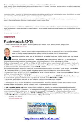 “Tengan la certeza de que estarán siempre respaldados, en todo el proceso de implementación de la Reforma Educativa”.
Además, Schmelkes del Valle reconoció la respuesta que ofrecieron los maestros del SNTE a la evaluación, la cual, reiteró, “no es para afectarlos”, pero también les aseguró que el
INEE les acompañará “como no lo han estado nunca”.
En el encuentro, Díaz de la Torre recordó que los maestros están dispuestos a preparase para probar una vez más que en la escuela pública están los mejores docentes; ellos esperan
que la evaluación haga visibles sus diarios desafíos y aspiran a que también se mejoren sus condiciones laborales.
“Para ello requerimos más precisión de algunos de los temas que se derivan de la Ley del INEE y algunos del Servicio Profesional Docente, para acompañar los procesos y
estemos en condiciones de informar de mejor manera a nuestros compañeros,” afirmó el dirigente sindical.
La Consejera Presidenta de la Junta de Gobierno del INEE indicó que la evaluación por sí sola no resolverá los desafíos que enfrenta el sistema educativo y agregó que para el
Instituto, los tres pilares de la Reforma Educativa son la Evaluación Educativa, el Servicio Profesional Docente y el Servicio de Asistencia Técnica a la Escuela, mismos que deben
ser fortalecidos.
Con información de Francisco Arroyo
FrentecontralaCNTE
La denuncia presentada ante la PGR por la organización Mexicanos Primero, sólo es punta de lanza de la triple alianza.
José Cárdenas 09/07/2015 02:15
Truenan rayos y centellas sobre la cúpula de la Coordinadora Nacional de Trabajadores de la Educación. Se cocina un
frente en contra de la disidencia magisterial desde el gobierno, la sociedad civil y el sindicato oficial.
La denuncia presentada ante la PGR por la organización Mexicanos Primero sólo, es punta de lanza de la triple alianza.
Claudio X. González acusó de peculado a Rubén Núñez Ginez —líder visible de la Sección 22— por oponerse a la
Reforma Educativa, comportarse como terrorista, delinquir como criminal y cobrar 100 mil pesos al mes sin trabajar.
“Pudimos probar que, por lo menos en 60 de los 200 días del ciclo escolar, el señor no estaba ni cerquita de la escuela (…) Estaba en la
Ciudad de México negociando en Gobernación o tomando el Monumento a la Revolución o la avenida Reforma (…) Actúa por fuera de
las instituciones, en contra de las instituciones”, acusa Claudio X. González.
Mexicanos Primero también denunció la complicidad de autoridades federales y locales que solapan el fraude al erario, como Gabino
Cué —gobernador de Oaxaca—, a quien acusa de ceder a los chantajes de la Coordinadora por negligencia y debilidad.
El segundo frente contra la CNTE es el SNTE. Juan Díaz de la Torre —aliado del gobierno— amaga con expulsar a Rubén Núñez por
encabezar un movimiento político “antisistémico”.
El tercer frente se ubica en el poder federal; sabuesos fiscales revisan el manejo de las cuentas del líder de la Sección 22 de Oaxaca. ¿A
fin de aplicarle una operación fulminante, como la que llevó a la cárcel a la maestra Elba Esther Gordillo?
La paciencia se agotó cuando la codicia de la CNTE rompió la liga y la posibilidad de nuevos acuerdos.
Lo único seguro es que las acciones del gobierno, el sindicato magisterial oficialista y Mexicanos Primero provocarán una reacción
furibunda de los 80 mil rebeldes en lucha de resistencia contra la evaluación educativa “punitiva”.
EL MONJE LOCO: Rubén Núñez no se queda de brazos cruzados; tira zarpazos y da mordidas; contesta a las denostaciones de
Mexicanos Primero. Dice que a él le pagan 13 mil pesos quincenales por hacer política, no por dar clases. “No cobro por no trabajar,
porque el trabajo político es un trabajo que las bases nos han encomendado”. Explica que hay 160 comisionados sindicales en 26
contingentes… y que la SEP lo tiene bien claro. PUNTO Y APARTE: ¿Falso que la empresa OHL le haya “disparado” unas vacaciones
a Gerardo Ruiz Esparza—secretario de Comunicaciones— en Playa del Carmen?
Twitter: @JoseCardenas1
www.josecardenas.com
 