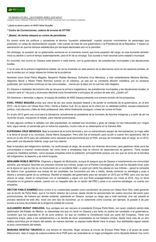 GUBERNATURA, ¿SUCESIÓN ADELANTADA?
Categoría: Firmas | Publicado el Miércoles, 08 Julio 2015 09:02 | Escrito por Julio Cesar Martínez Gandarillas
* ¿Quién se atreve a parar a la CNTE? Adiós Chuayffet
* Centro de Convenciones, cadena de errores de STYDE
* ¡Basta!, de tantos ataques en contra de periodistas
Es común entre los políticos y opinadores el término "sucesión adelantada", cuando avizoran movimientos de personajes que
pretenden un cargo de representación popular, más cuando se trata de una gubernatura o la Presidencia de la República. Y basan su
aseveración en que los tiempos establecidos por las leyes electorales aún no lo permiten.
Sin embargo, la sucesión de un gobernante comienza en el momento mismo que toma posesión del cargo; en ese momento también
inicia su declive o corre el tiempo aceleradamente, para el fin de su encargo. Eso sucede a nivel nacional como estatal o municipal.
En concreto, eso ocurre en Oaxaca cada sexenio o cada trienio, con la gubernatura, las presidencias municipales y las diputaciones
locales.
Y en el caso de la primera magistratura estatal, así se ha mostrado en este sexenio de la alternancia como en los sexenios priístas, en
que la avidez por un cargo rebasa los límites de la prudencia.
Nombres como Eviel Pérez Magaña, Benjamín Robles Montoya, Eufrosina Cruz Mendoza, y más recientemente Mariana Benítez,
Alejandro Murat y Héctor Pablo Ramírez suenan en el colectivo, ya sea por su constante difusión mediática, por su excesiva
publicidad, por recorridos continuos en las comunidades... menos por la labor por la cual han sido elegidos.
En Oaxaca a mediados del próximo año se renueva la primera magistratura, las presidencias municipales y las diputaciones locales; la
votación será el 1 de junio y el proceso electoral inicia formalmente a principios de octubre de este año. ¿Quién va?
Sin favorecer o demeritar a alguno, el equipo de análisis de NSS Oaxaca presenta una somera revisión de los prospectos.
EVIEL PÉREZ MAGAÑA priísta que viene de ser dos veces diputado federal y de perder la contienda de la gubernatura, en el año
2010 --de la mano con Ulises Ruiz Ortiz-- frente a Gabino Cué. En su época se le criticó por su debilidad política, escasa preparación
política, nulo discurso y falta de título profesional; esto último finalmente consiguió, a base de cursos en línea.
En el año 2012 ganó una curul para la Senaduría; actualmente es presidente de la Comisión de Asuntos Indígenas y a partir de ahí ha
recorrido el país, incluyendo el estado, para intentar posicionarse.
Si bien algunos corífeos lo señalan con alta popularidad, en realidad sus recorridos y giras de trabajo no han trascendido por ningún
lado; sigue siendo un personaje gris en todos los aspectos, mucho más en su desempeño en la Cámara Alta.
EUFROSINA CRUZ MENDOZA. Bajo la bandera de la lucha feminista y con un extraordinario equipo de mercadotecnia, la mujer saltó
a la fama al acusar a su municipio, Santa María Quiegolani. Pero sólo fue el trampolín para acudir a cuanto foro apareciera; ello le
sirvió en el año 2010 para ser postulada como diputada local plurinominal por el PAN, aunque de inmediato dejó el cargo, en el 2012,
para pedir una diputación federal, cargo que hoy ostenta.
Bajo la bandera del indigenismo también, ha usufructuado el cargo, de acuerdo con diversas denuncias, para gestionar obras para las
comunidades e imponer constructoras, así como tener a empleados bajo la nómina de dependencias de gobierno. Tiene escasa
presencia mediática también, como escasas simpatías entre la población, principalmente porque una vez que se sirvió de la bandera
del indigenismo, la desechó y se volvió burgués.
BENJAMÍN ROBLE MOTOYA. Originario y llegado de Michoacán, aunque él asegura que de Oaxaca e inciertamente una comunidad
istmeña, que tampoco describe con precisión durante sus mítines, surgió con el Partido Convergencia, del cual fue diputado local, justo
en la época en que su hijo se vio involucrado en un accidente fatal --a quien por cierto hoy placea en sus mítines--; apoyó la campaña
de Gabino Cué, guardando sus ansias de ser candidato; fue funcionario por año y medio, donde comenzó su estrategia y puso a
diestra y siniestra gente de su confianza. Recibió el respaldo del gobernador para ser senador en 2012 por el PRD, pero una vez que
obtuvo el cargo, olvidó el compromiso con el mandatario y siguió con sus fines propagandísticos con miras al 2016. Hoy no tiene
simpatías en el gobierno estatal, cuenta con un respaldo sólo de un sector del PRD y pese a su carísima estrategia, no cuenta con
simpatías.
HÉCTOR PABLO RAMÍREZ tiene contra sí su cuestionado pasado como coordinador de prensa con Ulises Ruiz Ortiz; salió ganando
con el triunfo de Peña Nieto, que lo ha hecho director de Liconsa, desde donde ha aprovechado los vastos recursos del erario para
promocionarse, de manera por demás evidente, solamente en Oaxaca, aunque su cargo sea a nivel nacional. Una vez pasado el
proceso electoral de este año, inició con otro tipo de reuniones, ya no solamente como Liconsa; por ejemplo, el pasado 4 de julio
acudió a la toma de protesta de la dirigencia estatal de Liconsa.
ALEJANDRO MURAT HINOJOSA. Sus ventajas son ser cercano al presidente Enrique Peña Nieto, con quien colaboró siendo éste
gobernador del Estado de México; su desventaja era que no nació en Oaxaca y por tanto no podría ser candidato a la gubernatura,
condición que fue superada el 30 de junio anterior, en que se modificó la Constitución local por parte del Congreso. Tiene una
trayectoria limpia, pese a los señalamientos a su familia de tener propiedades en los Estados Unidos; desde hace más de un año
realiza recorridos por el interior del estado, de manera discreta; su esposa Ivette Morán hace lo propio. Sus debilidades siguen siendo
el poco conocimiento del estado.
MARIANA BENÍTEZ TIBURCIO es una tercera en discordia. Mujer cercana al círculo de Enrique Peña Nieto y al grupo de poder
Atlacomulco, dejó el cargo de subprocuradora de la PGR para ser postulada en un lugar privilegiado como diputada federal; hoy como
 