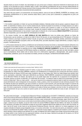 diputada electa ya recorre el estado. Sus desventajas son que conoce poco a Oaxaca; desconoce totalmente la idiosincrasia de los
pueblos; no ha caminado por cerros, montañas, lagos y costas. Tiene además el señalamiento de que su hermano Alberto Benítez ha
operado desde la Secretaría de Finanzas recursos a favor de grupos afines al PRI y para favorecer a Mariana. Podría ser la tercera en
discordia y la decisión dependerá únicamente del dedo presidencial.
Hay varios más que quieren y se promocionan con recursos públicos, como es el caso de SAMUEL GURRIÓN; sin embargo, tiene
demasiados señalamientos en su contra, excesivos lados flacos y para lo único que le alcanzará su protagonismo es para una
diputación local.
NIMIEDADES
1.- Es increíble la pasividad y el miedo con que las autoridades estatales y federales actúan ante los graves y agresivos ataques de la
CNTE, no solamente en Oaxaca, sino en muchos estados del país. Apenas el pasado fin de semana, en Chiapas atacaron con saña a
sus propios compañeros maestros que pretendían presentar su examen para conservar su plaza; en el límite de actuación tipo
delincuencia organizada, humillaron a una joven mujer, al grado de cortarle el cabello por atreverse a respetar la ley. ¿Quién pone la
ley? En Oaxaca definitivamente no hay remedio ni quien pare a la Sección 22; a nivel nacional, EMILIO CHUAYFFET ha demostrado
absoluta incapacidad, y por lo tanto deberá ser reemplazado de inmediato.
2.- De manera increíble, otra vez, JOSÉ ZORRILLA DE SAN MARTÍN echó mano de priístas para defender su Centro de
Convenciones, que se construye a un lado de su hotel; lo hizo el 30 de junio, en que transportistas de la CTM atacaron a Francisco
Toledo e hirieron a una mujer; lo repitió el martes 7 de julio, en que usó a comerciantes, ambulantes, taxistas, camioneros, acarreados
de los pueblos, para defender el proyecto; todos con más sello priísta, que están dispuestos a seguir defendiendo, a sangre y fuego, el
proyecto. Terriblemente mal.
3.- La Procuraduría General de Justicia y la Defensoría de los Derechos Humanos han tenido un desempeño bastante deficiente en la
investigación de los delitos el primero, y en la defensa y promoción de los derechos de los periodistas. Lamentablemente el pasado 2
de julio tuvimos que lamentar el asesinato de otro colega, FILADELFO SÁNCHEZ SARMIENTO, hermano de otro amigo, MISAEL
SÁNCHEZ, a quien todo el equipo de NSS Oaxaca expresa su solidaridad. ¿Justicia? Parece que cada vez está más lejano; parece
que la incompetencia oficial cederá ante la fuerza bruta de la delincuencia organizada y desorganizada, ante grupos sociales,
transportistas, pobladores, que al ver impunidad en el estado, arrecian sus ataques. Terriblemente lamentable también.
DE TOCHO MOROCHO
Categoría: Firmas | Publicado el Jueves, 09 Julio 2015 09:25 | Escrito por Montserrat Fernández Galindo
“Cuidado a quien pisas para subir porque quizás te lo encuentres al bajar”. MARCELA JALIFE.
¿Quién dijo que nada más TOLEDO puede? El martes un grupo de comerciantes y representantes del sector turístico en Oaxaca,
encabezados por JOSÉ LUIS DÍAZ CABRERA, realizaron una manifestación en inmediaciones de la construcción del Centro Cultural y
de Convenciones de Oaxaca (CCCO) para exigir al gobierno siga con esa magna obra. Dicen las malas lenguas que también hubo
porros, acarreados y cetemistas. Cada quien defendiendo sus intereses. DÍAZ CABRERA, presidente de Comerciantes Establecidos
en los Mercados Públicos de Oaxaca, dijo tajante que no se puede seguir bajo “los caprichos de un grupúsculo de ecologistas de
banqueta, quienes se oponen al desarrollo y la modernidad del municipio. “Ya estamos hasta la madre de los personajes que están
contra la modernidad”. Salvo su mejor opinión… creo que la mayoría de los oaxaqueños estamos hasta la madre de la opacidad de la
actual administración para la designación de los proyectos. Insisto ¿cuándo y cómo fue la licitación de este ambicioso proyecto? Ante
los millones de pesos que representa ¿por qué no hicieron un concurso a nivel nacional? ¿Por qué todo bajo el agua? La posición de
esta columnista siempre será a favor del desarrollo de la entidad, de eso pide su limosna. Sí al Centro de Convenciones, pero paso por
paso. Sin temor a equivocarme, al Gobierno del Estado se le acaba el tiempo para empezar y terminar la obra. Su servidora tiene el
ligero presentimiento de que unos cuantos se quieren quedar con la cereza del pastel haciendo las cosas al vapor. ¡El negocio ante
todo pues!
No quita el dedo del renglón… La Organización Mexicanos Primero, encabezada por CLAUDIO X. GONZÁLEZ, presentó una denuncia
ante la Procuraduría General de la República (PGR) contra RUBÉN NÚÑEZ GINEZ , secretario general de la Sección 22 de la CNTE,
por percibir su sueldo pese a tener más de tres faltas en 30 días y estar comisionado a funciones sindicales, según informó el sitio web
de Excélsior. Asimismo, la denuncia es contra todos los servidores públicos de Oaxaca y el Gobierno Federal que han permitido esos
pagos, a pesar de que son ilegales, ya que tan sólo en este ciclo escolar NÚÑEZ ha faltado 60 días hábiles a dar clases. El presidente
de la asociación civil explicó que presentarán pruebas de que el líder magisterial faltó 60 días hábiles tan sólo en este ciclo escolar; es
decir, más de 20 veces, lo que marca la Ley del Servicio Profesional Docente. Ante ello, calificó de “un cinismo gigantesco de las
cúpulas sindicales de Oaxaca porque trasgreden la ley y no se actúa contra ellos”. Con esta denuncia penal ¿se empezarán a apretar
tuercas o pura llamarada de petate? Ojalá y CLAUDIO X., reciba todo el apoyo federal y ciudadano para empezar a poner orden en el
sector educativo ¡Que se aplique la ley señores! Por su parte, el dirigente de la CNTE aseguró que el pago mensual que percibe es por
su trabajo político, al ser miembro de una organización sindical, y no por dar clases. Además de que gana 26 mil pesos y no 100 mil
pesos como lo reportó la Organización Mexicanos Primero.
 