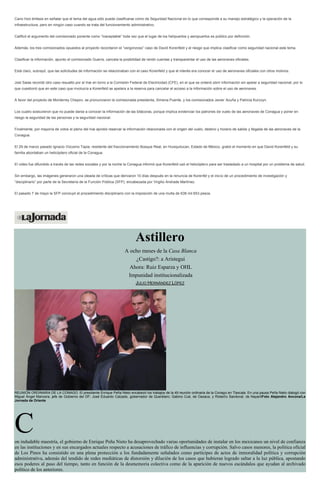 Cano hizo énfasis en señalar que el tema del agua sólo puede clasificarse como de Seguridad Nacional en lo que corresponde a su manejo estratégico y la operación de la
infraestructura, pero en ningún caso cuando se trata del funcionamiento administrativo.
Calificó el argumento del comisionado ponente como “inaceptable” toda vez que el lugar de los helipuertos y aeropuertos es público por definición.
Además, los tres comisionados opuestos al proyecto recordaron el “vergonzoso” caso de David Korenfeld y el riesgo que implica clasificar como seguridad nacional este tema.
Clasificar la información, apunto el comisionado Guerra, cancela la posibilidad de rendir cuentas y transparentar el uso de las aeronaves oficiales.
Está claro, subrayó, que las solicitudes de información se relacionaban con el caso Korenfeld y que el interés era conocer el uso de aeronaves oficiales con otros motivos.
Joel Salas recordó otro caso resuelto por el Inai en torno a la Comisión Federal de Electricidad (CFE), en el que se ordenó abrir información sin apelar a seguridad nacional, por lo
que cuestionó que en este caso que involucra a Korenfeld se apelara a la reserva para cancelar el acceso a la información sobre el uso de aeronaves.
A favor del proyecto de Monterrey Chepov, se pronunciaron la comisionada presidenta, Ximena Puente, y los comisionados Javier Acuña y Patricia Kurczyn.
Los cuatro sostuvieron que no puede darse a conocer la información de las bitácoras, porque implica evidenciar los patrones de vuelo de las aeronaves de Conagua y poner en
riesgo la seguridad de las personas y la seguridad nacional.
Finalmente, por mayoría de votos el pleno del Inai aprobó reservar la información relacionada con el origen del vuelo, destino y horario de salida y llegada de las aeronaves de la
Conagua.
El 29 de marzo pasado Ignacio Vizcaíno Tapia, residente del fraccionamiento Bosque Real, en Huixquilucan, Estado de México, grabó el momento en que David Korenfeld y su
familia abordaban un helicóptero oficial de la Conagua.
El video fue difundido a través de las redes sociales y por la noche la Conagua informó que Korenfeld usó el helicóptero para ser trasladado a un hospital por un problema de salud.
Sin embargo, las imágenes generaron una oleada de críticas que derivaron 10 días después en la renuncia de Korenfel y el inicio de un procedimiento de investigación y
“disciplinario” por parte de la Secretaría de la Función Pública (SFP), encabezada por Virgilio Andrade Martínez.
El pasado 7 de mayo la SFP concluyó el procedimiento disciplinario con la imposición de una multa de 638 mil 653 pesos.
Astillero
A ocho meses de la Casa Blanca
¿Castigo?: a Aristegui
Ahora: Ruiz Esparza y OHL
Impunidad institucionalizada
JULIO HERNÁNDEZ LÓPEZ
REUNIÓN ORDINARIA DE LA CONAGO. El presidente Enrique Peña Nieto encabezó los trabajos de la 49 reunión ordinaria de la Conago en Tlaxcala. En una pausa Peña Nieto dialogó con
Miguel Ángel Mancera, jefe de Gobierno del DF; José Eduardo Calzado, gobernador de Querétaro; Gabino Cué, de Oaxaca, y Roberto Sandoval, de NayaritFoto Alejandro Ancona/La
Jornada de Oriente
Con indudable maestría, el gobierno de Enrique Peña Nieto ha desaprovechado varias oportunidades de instalar en los mexicanos un nivel de confianza
en las instituciones y en sus encargados actuales respecto a acusaciones de tráfico de influencias y corrupción. Salvo casos menores, la política oficial
de Los Pinos ha consistido en una plena protección a los fundadamente señalados como partícipes de actos de inmoralidad política y corrupción
administrativa, además del tendido de redes mediáticas de distorsión y dilución de los casos que hubieran logrado saltar a la luz pública, apostando
esos poderes al paso del tiempo, tanto en función de la desmemoria colectiva como de la aparición de nuevos escándalos que ayudan al archivado
político de los anteriores.
 