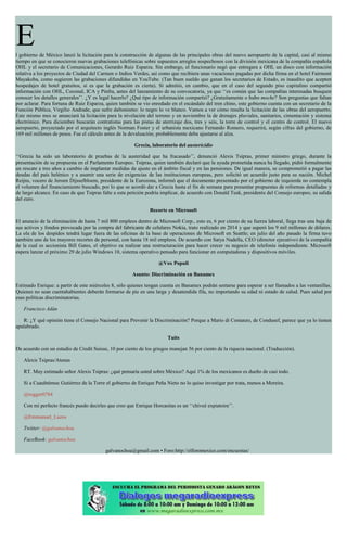 El gobierno de México lanzó la licitación para la construcción de algunas de las principales obras del nuevo aeropuerto de la capital, casi al mismo
tiempo en que se conocieron nuevas grabaciones telefónicas sobre supuestos arreglos sospechosos con la división mexicana de la compañía española
OHL y el secretario de Comunicaciones, Gerardo Ruiz Esparza. Sin embargo, el funcionario negó que entregara a OHL un disco con información
relativa a los proyectos de Ciudad del Carmen o Indios Verdes, así como que recibiera unas vacaciones pagadas por dicha firma en el hotel Fairmont
Mayakoba, como sugieren las grabaciones difundidas en YouTube. (Tan buen sueldo que ganan los secretarios de Estado, es inaudito que acepten
hospedajes de hotel gratuitos, si es que la grabación es cierta). Sí admitió, en cambio, que en el caso del segundo piso capitalino compartió
información con OHL, Coconal, ICA y Pinfra, antes del lanzamiento de su convocatoria, ya que ‘‘es común que las compañías interesadas busquen
conocer los detalles generales’’. ¿Y es legal hacerlo? ¿Qué tipo de información compartió? ¿Gratuitamente o hubo moche? Son preguntas que faltan
por aclarar. Para fortuna de Ruiz Esparza, quien también se vio enredado en el escándalo del tren chino, este gobierno cuenta con un secretario de la
Función Pública, Virgilio Andrade, que sufre daltonismo: lo negro lo ve blanco. Vamos a ver cómo resulta la licitación de las obras del aeropuerto.
Este mismo mes se anunciará la licitación para la nivelación del terreno y en noviembre la de drenajes pluviales, sanitarios, cimentación y sistema
electrónico. Para diciembre buscarán contratistas para las pistas de aterrizaje dos, tres y seis, la torre de control y el centro de control. El nuevo
aeropuerto, proyectado por el arquitecto inglés Norman Foster y el urbanista mexicano Fernando Romero, requerirá, según cifras del gobierno, de
169 mil millones de pesos. Fue el cálculo antes de la devaluación; probablemente deba ajustarse al alza.
Grecia, laboratorio del austericidio
‘‘Grecia ha sido un laboratorio de pruebas de la austeridad que ha fracasado’’, denunció Alexis Tsipras, primer ministro griego, durante la
presentación de su propuesta en el Parlamento Europeo. Tsipras, quien también declaró que la ayuda prometida nunca ha llegado, pidió formalmente
un rescate a tres años a cambio de implantar medidas de ajuste en el ámbito fiscal y en las pensiones. De igual manera, se comprometió a pagar las
deudas del país helénico y a asumir una serie de exigencias de las instituciones europeas, pero solicitó un acuerdo justo para su nación. Michel
Reijns, vocero de Jeroen Dijsselbloem, presidente de la Eurozona, informó que el documento presentado por el gobierno de izquierda no contempla
el volumen del financiamiento buscado, por lo que se acordó dar a Grecia hasta el fin de semana para presentar propuestas de reformas detalladas y
de largo alcance. En caso de que Tsipras falte a esta petición podría implicar, de acuerdo con Donald Tusk, presidente del Consejo europeo, su salida
del euro.
Recorte en Microsoft
El anuncio de la eliminación de hasta 7 mil 800 empleos dentro de Microsoft Corp., esto es, 6 por ciento de su fuerza laboral, llega tras una baja de
sus activos y fondos provocada por la compra del fabricante de celulares Nokia, trato realizado en 2014 y que superó los 9 mil millones de dólares.
La ola de los despidos tendrá lugar fuera de las oficinas de la base de operaciones de Microsoft en Seattle; en julio del año pasado la firma tuvo
también uno de los mayores recortes de personal, con hasta 18 mil empleos. De acuerdo con Satya Nadella, CEO (director ejecutivo) de la compañía
de la cual es accionista Bill Gates, el objetivo es realizar una restructuración para hacer crecer su negocio de telefonía independiente. Microsoft
espera lanzar el próximo 29 de julio Windows 10, sistema operativo pensado para funcionar en computadoras y dispositivos móviles.
@Vox Populi
Asunto: Discriminación en Banamex
Estimado Enrique: a partir de este miércoles 8, sólo quienes tengan cuenta en Banamex podrán sentarse para esperar a ser llamados a las ventanillas.
Quienes no sean cuentahabientes deberán formarse de pie en una larga y desatendida fila, no importando su edad ni estado de salud. Pues salud por
esas políticas discriminatorias.
Francisco Adán
R: ¿Y qué opinión tiene el Consejo Nacional para Prevenir la Discriminación? Porque a Mario di Costanzo, de Condusef, parece que ya lo tienen
apalabrado.
Tuits
De acuerdo con un estudio de Credit Suisse, 10 por ciento de los griegos manejan 56 por ciento de la riqueza nacional. (Traducción).
Alexis Tsipras/Atenas
RT. Muy estimado señor Alexis Tsipras: ¿qué pensaría usted sobre México? Aquí 1% de los mexicanos es dueño de casi todo.
Si a Cuauhtémoc Gutiérrez de la Torre el gobierno de Enrique Peña Nieto no lo quiso investigar por trata, menos a Moreira.
@rogger0784
Con mi perfecto francés puedo decirles que creo que Enrique Horcasitas es un ‘‘chiveé expiatoire’’.
@Emmanuel_Lazos
Twitter: @galvanochoa
FaceBook: galvanochoa
galvanochoa@gmail.com • Foro:http://elforomexico.com/encuestas/
 