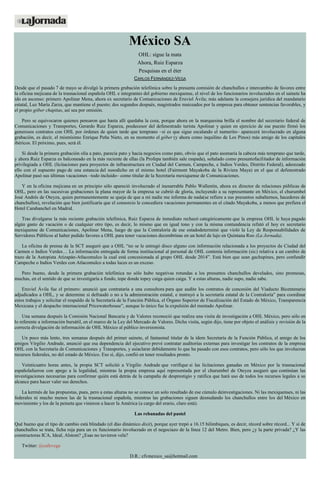 México SA
OHL: sigue la mata
Ahora, Ruiz Esparza
Pesquisas en el éter
CARLOS FERNÁNDEZ-VEGA
Desde que el pasado 7 de mayo se divulgó la primera grabación telefónica sobre la presunta comisión de chanchullos e intercambio de favores entre
la oficina mejicana de la trasnacional española OHL e integrantes del gobierno mexiquense, el nivel de los funcionarios involucrados en el sainete ha
ido en ascenso: primero Apolinar Mena, ahora ex secretario de Comunicaciones de Eruviel Ávila; más adelante la consejera jurídica del mandatario
estatal, Luz María Zarza, que mantiene el puesto; dos segundos después, magistrados maiceados por la empresa para obtener sentencias favorables, y
el propio góber chapitas, así sea por omisión.
Pero se equivocaron quienes pensaron que hasta allí quedaba la cosa, porque ahora en la marquesina brilla el nombre del secretario federal de
Comunicaciones y Transportes, Gerardo Ruiz Esparza, predecesor del defenestrado turista Apolinar y quien en ejercicio de ese puesto firmó los
generosos contratos con OHL por órdenes de quien tarde que temprano –si es que sigue escalando el numerito– aparecerá involucrado en alguna
grabación, es decir, el mismísimo Enrique Peña Nieto, en su momento el góber (y ahora como inquilino de Los Pinos) más amigo de los capitales
ibéricos. El próximo, pues, será él.
Si desde la primera grabación olía a pato, parecía pato y hacía negocios como pato, obvio que el pato asomaría la cabeza más temprano que tarde,
y ahora Ruiz Esparza es balconeado en la más reciente de ellas (la Profepa también sale raspada), señalado como presuntofacilitador de información
privilegiada a OHL (licitaciones para proyectos de infraestructura en Ciudad del Carmen, Campeche, e Indios Verdes, Distrito Federal), aderezado
ello con el supuesto pago de una estancia del susodicho en el mismo hotel (Fairmont Mayakoba de la Riviera Maya) en el que el defenestrado
Apolinar pasó sus últimas vacaciones –todo incluido– como titular de la Secretaría mexiquense de Comunicaciones.
Y en la oficina mejicana en un principio sólo apareció involucrado el inenarrable Pablo Wallentin, ahora ex director de relaciones públicas de
OHL, pero en las sucesivas grabaciones la plana mayor de la empresa se cubrió de gloria, incluyendo a su representante en México, el churumbel
José Andrés de Oteyza, quien permanentemente se queja de que a mí nadie me informa de nada(se refiere a sus presuntos subalternos, hacedores de
chanchullos), revelación que bien justificaría que el consorcio le concediera vacaciones permanentes en el citado Mayakoba, a menos que prefiera el
Hotel Carabanchel en Madrid.
Tras divulgarse la más reciente grabación telefónica, Ruiz Esparza de inmediato rechazó categóricamente que la empresa OHL le haya pagado
algún gasto de vacación o de cualquier otro tipo, es decir, lo mismo que en igual tono y con la misma contundencia refutó el hoy ex secretario
mexiquense de Comunicaciones, Apolinar Mena, luego de que la Contraloría de ese estadodeterminó que violó la Ley de Responsabilidades de
Servidores Públicos al haber pedido favores a OHL para tener vacaciones decembrinas en un hotel de lujo en Quintana Roo (La Jornada).
La oficina de prensa de la SCT aseguró que a OHL “no se le entregó disco alguno con información relacionada a los proyectos de Ciudad del
Carmen o Indios Verdes… La información entregada de forma institucional al personal de OHL contenía información (sic) relativa a un cambio de
trazo de la Autopista Atizapán-Atlacomulco la cual está concesionada al grupo OHL desde 2014”. Está bien que sean gachupines, pero confundir
Campeche o Indios Verdes con Atlacomulco a todas luces es un exceso.
Pero bueno, desde la primera grabación telefónica no sólo hubo negativas rotundas a los presuntos chanchullos develados, sino promesas,
muchas, en el sentido de que se investigaría a fondo, tope donde topey caiga quien caiga. Y a estas alturas, nadie supo, nadie sabe.
Eruviel Ávila fue el primero: anunció que contrataría a una consultora para que audite los contratos de concesión del Viaducto Bicentenario
adjudicados a OHL, y se determine si defraudó o no a la administración estatal, e instruyó a la secretaría estatal de la Contraloría” para coordinar
estos trabajos y solicitar el respaldo de la Secretaría de la Función Pública, el Órgano Superior de Fiscalización del Estado de México, Transparencia
Mexicana y el despacho internacional Pricewaterhouse”, aunque lo único fue la expulsión del mentado Apolinar.
Una semana después la Comisión Nacional Bancaria y de Valores reconoció que realiza una visita de investigación a OHL México, pero sólo en
lo referente a información bursátil, en el marco de la Ley del Mercado de Valores. Dicha visita, según dijo, tiene por objeto el análisis y revisión de la
correcta divulgación de información de OHL México al público inversionista.
Un poco más lento, tres semanas después del primer sainete, el fantasmal titular de la ídem Secretaría de la Función Pública, el amigo de los
amigos Virgilio Andrade, anunció que esa dependencia del ejecutivo prevé contratar auditorías externas para investigar los contratos de la empresa
OHL con la Secretaría de Comunicaciones y Transportes, y asíaclarar debidamente lo que ha pasado con esos contratos, pero sólo los que involucran
recursos federales, no del estado de México. Eso sí, dijo, confió en tener resultados pronto.
Veinticuatro horas antes, la propia SCT solicitó a Virgilio Andrade que verifique si las licitaciones ganadas en México por la trasnacional
españolafueron con apego a la legalidad, mientras la propia empresa aquí representada por el churumbel de Oteyza aseguró que continúan las
investigaciones necesarias para confirmar quién está detrás de la campaña de desprestigio y ratifica que hará uso de todos los recursos legales a su
alcance para hacer valer sus derechos.
La kermés de las propuestas, pues, pero a estas alturas no se conoce un solo resultado de ese cúmulo deinvestigaciones. Ni las mexiquenses, ni las
federales ni mucho menos las de la trasnacional española, mientras las grabaciones siguen desnudando los chanchullos entre los del México en
movimiento y los de la peineta que vinieron a hacer la América (a cargo del erario, claro está).
Las rebanadas del pastel
Qué bueno que el tipo de cambio está blindado (el dúo dinámico dixit), porque ayer trepó a 16.15 bilimbiques, es decir, récord sobre récord... Y si de
chanchullos se trata, ficha roja para un ex funcionario involucrado en el negociazo de la línea 12 del Metro. Bien, pero ¿y la parte privada? ¿Y las
constructoras ICA, Ideal, Alstom? ¿Esas no tuvieron vela?
Twitter: @cafevega
D.R.: cfvmexico_sa@hotmail.com
 