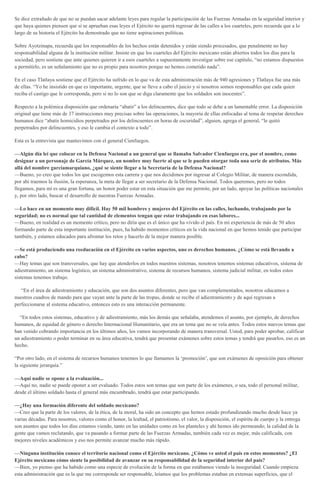 Se dice extrañado de que no se puedan sacar adelante leyes para regular la participación de las Fuerzas Armadas en la seguridad interior y
que haya quienes piensen que si se aprueban esas leyes el Ejército no querrá regresar de las calles a los cuarteles, pero recuerda que a lo
largo de su historia el Ejército ha demostrado que no tiene aspiraciones políticas.
Sobre Ayotzinapa, recuerda que los responsables de los hechos están detenidos y están siendo procesados, que penalmente no hay
responsabilidad alguna de la institución militar. Insiste en que los cuarteles del Ejército mexicano están abiertos todos los días para la
sociedad, pero sostiene que ante quienes quieren ir a esos cuarteles a supuestamente investigar sobre ese capítulo, “no estamos dispuestos
a permitirlo, es un señalamiento que no es propio para nosotros porque no hemos cometido nada”.
En el caso Tlatlaya sostiene que el Ejército ha sufrido en lo que va de esta administración más de 940 agresiones y Tlatlaya fue una más
de ellas. “Yo he insistido en que es importante, urgente, que se lleve a cabo el juicio y si nosotros somos responsables que cada quien
reciba el castigo que le corresponda, pero si no lo son que se diga claramente que los soldados son inocentes”.
Respecto a la polémica disposición que ordenaría “abatir” a los delincuentes, dice que todo se debe a un lamentable error. La disposición
original que tiene más de 37 instrucciones muy precisas sobre las operaciones, la mayoría de ellas enfocadas al tema de respetar derechos
humanos dice “abatir homicidios perpetrados por los delincuentes en horas de oscuridad”, alguien, agrega el general, “le quitó
perpetrados por delincuentes, y eso le cambia el contexto a todo”.
Esta es la entrevista que mantuvimos con el general Cienfuegos.
—Algún día leí que colocar en la Defensa Nacional a un general que se llamaba Salvador Cienfuegos era, por el nombre, como
designar a un personaje de García Márquez, un nombre muy fuerte al que se le pueden otorgar toda una serie de atributos. Más
allá del nombre garcíamarquiano, ¿qué se siente llegar a la Secretaría de la Defensa Nacional?
—Bueno, yo creo que todos los que escogemos esta carrera y que nos decidimos por ingresar al Colegio Militar, de manera escondida,
por ahí traemos la ilusión, la esperanza, la meta de llegar a ser secretario de la Defensa Nacional. Todos queremos, pero no todos
llegamos, para mí es una gran fortuna, un honor poder estar en esta situación que me permite, por un lado, apoyar las políticas nacionales
y, por otro lado, buscar el desarrollo de nuestras Fuerzas Armadas.
—Lo hace en un momento muy difícil. Hay 50 mil hombres y mujeres del Ejército en las calles, luchando, trabajando por la
seguridad; no es normal que tal cantidad de elementos tengan que estar trabajando en esas labores...
—Bueno, en realidad es un momento crítico, pero no diría que es el único que ha vivido el país. En mi experiencia de más de 50 años
formando parte de esta importante institución, pues, ha habido momentos críticos en la vida nacional en que hemos tenido que participar
también, y estamos educados para afrontar los retos y hacerlo de la mejor manera posible.
—Se está produciendo una reeducación en el Ejército en varios aspectos, uno es derechos humanos. ¿Cómo se está llevando a
cabo?
—Hay temas que son transversales, que hay que atenderlos en todos nuestros sistemas, nosotros tenemos sistemas educativos, sistema de
adiestramiento, un sistema logístico, un sistema administrativo, sistema de recursos humanos, sistema judicial militar, en todos estos
sistemas tenemos trabajo.
“En el área de adiestramiento y educación, que son dos asuntos diferentes, pero que van complementados, nosotros educamos a
nuestros cuadros de mando para que vayan ante la parte de las tropas, donde se recibe el adiestramiento y de aquí regresan a
perfeccionarse al sistema educativo, entonces esto es una interacción permanente.
“En todos estos sistemas, educativo y de adiestramiento, más los demás que señalaba, atendemos el asunto, por ejemplo, de derechos
humanos, de equidad de género o derecho Internacional Humanitario, que era un tema que no se veía antes. Todos estos nuevos temas que
han venido cobrando importancia en los últimos años, los vamos incorporando de manera transversal. Usted, para poder aprobar, calificar
un adiestramiento o poder terminar en su área educativa, tendrá que presentar exámenes sobre estos temas y tendrá que pasarlos, eso es un
hecho.
“Por otro lado, en el sistema de recursos humanos tenemos lo que llamamos la ‘promoción’, que son exámenes de oposición para obtener
la siguiente jerarquía.”
—Aquí nadie se opone a la evaluación...
—Aquí no, nadie se puede oponer a ser evaluado. Todos estos son temas que son parte de los exámenes, o sea, todo el personal militar,
desde el último soldado hasta el general más encumbrado, tendrá que estar participando.
—¿Hay una formación diferente del soldado mexicano?
—Creo que la parte de los valores, de la ética, de la moral, ha sido un concepto que hemos estado profundizando mucho desde hace ya
varias décadas. Para nosotros, valores como el honor, la lealtad, el patriotismo, el valor, la disposición, el espíritu de cuerpo y la entrega
son asuntos que todos los días estamos viendo, tanto en las unidades como en los planteles y ahí hemos ido permeando; la calidad de la
gente que vamos reclutando, que va pasando a formar parte de las Fuerzas Armadas, también cada vez es mejor, más calificada, con
mejores niveles académicos y eso nos permite avanzar mucho más rápido.
—Ninguna institución conoce el territorio nacional como el Ejército mexicano. ¿Cómo ve usted el país en estos momentos? ¿El
Ejército mexicano cómo siente la posibilidad de avanzar en su responsabilidad de la seguridad interior del país?
—Bien, yo pienso que ha habido como una especie de evolución de la forma en que estábamos viendo la inseguridad. Cuando empieza
esta administración que es la que me corresponde ser responsable, leíamos que los problemas estaban en extensas superficies, que el
 