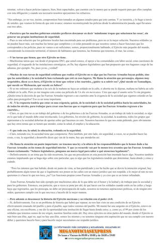 retomar, volver a hacer policías capaces, bien, bien capacitados, que cuenten con lo menos que se puede requerir para que ellos cumplan
con esta obligación y cuando sea necesario nosotros apoyaremos los esfuerzos.
“Sin embargo, yo no veo, insisto, compromisos bien tomados en algunos estados para que esto camine. Y yo insistiría, y lo hago a través
de ustedes, que veamos la forma de que esto avance; estamos reconstruyendo las policías desde la administración pasada, aquí llevamos
casi tres años.
—Pareciera que los muchos gobiernos estatales prefieren descansar en decir ‘mándenme tropas que solucionen las cosas’, sin
generar sus propias instituciones de seguridad.
—Pues es una solución que los gobiernos locales han encontrado para sus problemas, pero no es la mejor solución. Nuestros soldados ya
no pueden hacer más, son muchas las tareas que cumplimos y si están pensando en que nosotros vamos a hacer funciones que les
corresponden a las policías, pues no vamos a ser suficientes; somos, proporcionalmente hablando, el Ejército más pequeño del mundo,
considerando la extensión territorial, el número de habitantes que tenemos, las fronteras que tenemos, el mar, las costas…
—Y las tareas que tienen, que otro Ejército no tiene.
—Muchísimas tareas que van desde el programa DN3, que usted conoce, el apoyo a las comunidades con labor social, estas cuestiones de
seguridad, el resguardo de las instalaciones estratégicas, en fin, hay algunos legisladores que han propuesto que nos hagamos cargo de las
aduanas, por ejemplo. No, pues ya no, ¿verdad?
—Muchas de esas tareas de seguridad cotidiana que realiza el Ejército no es algo que las Fuerzas Armadas hayan pedido, sino
que las autoridades y la sociedad le han reclamado que esté en esos lugares. Me llama la atención que personajes, algunos muy
respetables, dicen ya es hora, el Ejército se tiene que retirar a los cuarteles, ¿quién va a cubrir eso? ¿Qué sucede en Tamaulipas,
qué sucede en Michoacán, qué sucede en Jalisco?
—Si se me ordenara que mañana a las seis de la mañana no haya un soldado en la calle, si ahorita me lo dijeran, mañana no habría un solo
soldado en la calle. Pero yo me imagino esto como esa película de Un día sin mexicanos. Creo que aquí el asunto sería Yo me pregunto:
¿Quién toma la decisión de que las Fuerzas Armadas regresen a sus cuarteles ante la exigencia de la sociedad que sigamos estando en las
calles para protegerlos? Eso es un tema importante.
—Sí . Y la respuesta tendría que estar en una exigencia, quizás, de la sociedad o de la sociedad política hacia las autoridades, las
de todos los niveles, para trabajar para crear esas fuerzas que se requieren para que las Fuerzas Armadas regresen a los
cuarteles...
—Claro, es que éste no es un trabajo del gobierno o de los gobiernos o de las Fuerzas Armadas, es un trabajo de toda la sociedad, es algo
en lo que todo el mundo debe estar involucrado. Los gobiernos, los niveles de gobierno, la sociedad, la academia, todos los grupos que
representan a la sociedad deberían de aportar sobre qué hacemos en esto. Nosotros hacemos lo que nos están pidiendo, pero obviamente
que hay otros temas que se tienen que atender, como la salud, el empleo y la educación.
—Y que todo eso, la salud, la educación, redunda en la seguridad.
—Claro, teniendo eso, la sociedad tiene que componerse. Pero también, por otro lado, sin seguridad, a veces, no se pueden hacer las
cosas, o sea, la seguridad y desarrollo dicen que van de la mano, hay que atenderlas así.
—Me llama la atención un punto importante: no tenemos una ley a la altura de las responsabilidades que le hemos dado a las
Fuerzas Armadas en los temas de seguridad interior. Y que yo recuerde van por lo menos tres sexenios que las Fuerzas Armadas
vienen reclamando: “Señores legisladores, pónganos un marco legal para saber a qué atenernos legalmente”.
—Definitivamente es un tema que ha sido recurrente, los que me precedieron en esta posición han intentado hacer algo. Nosotros también
estamos impulsando que se haga algo sobre este particular, que es algo que los legisladores tendrán que determinar, hasta dónde y cómo y
cuándo.
“Pero los intentos que han habido, desde mi punto de vista, se han partidizado y eso ha hecho que se desvíe la intención original; hay
probablemente algún temor de que si legalmente nos ponen en las calles con un marco jurídico que nos respalde, a lo mejor al rato no nos
queremos ir a hacer lo que nos toca, ¿no? Las funciones propias como Fuerzas Armadas y yo creo que es un temor infundado.
Estas Fuerzas Armadas han sido ejemplo por muchísimos años de lo que debe ser el honor y la lealtad y de trabajar para la sociedad y
para los gobiernos. Entonces, esa partecita, que a veces se pone por ahí, de qué hacer con los soldados cuando estén en las calles y luego
haya que regresarlos, que les preocupa, no debe ser preocupación de nadie, nosotros no tenemos aspiraciones políticas, ni de ningún otro
orden, queremos cumplir con lo que nos toca y hacerlo de la mejor manera.
—Pero además es desconocer la historia del Ejército mexicano y su relación con el poder civil.
—Sí, definitivamente. Ese es un problema de historia que habrá que repasar, no nos han visto en una condición de un Ejército
efectivamente emanado del pueblo y para el pueblo, aquí todos venimos del pueblo. Mi mamá fue una sargento en el Ejército, estuvo en
una oficina, era escribiente, y me dio la oportunidad esta institución de llegar hasta donde estoy; y, como yo, el 99 por ciento de los
soldados que tenemos somos de ese origen, nuestras familias están ahí. Hay otros ejércitos en otras partes del mundo, donde el Ejército es
más bien una élite, aquí no, aquí no hay una élite, somos los mismos y no tenemos ninguna otra aspiración que no sea cumplir con nuestro
deber y queremos hacerlo bien y para hacerlo mejor necesitamos ese respaldo jurídico.
 