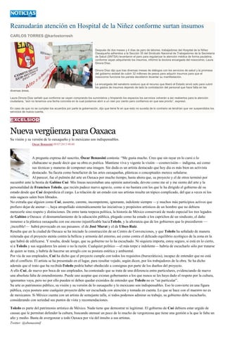 Reanudarán atención en Hospital de la Niñez conforme surtan insumos
CARLOS TORRES @karlostorresh
Después de dos meses y 4 días de paro de labores, trabajadores del Hospital de la Niñez
Oaxaqueña adheridos a la Sección 35 del Sindicato Nacional de Trabajadores de la Secretaría
de Salud (SNTSA) levantaron el paro para regularizar la atención médica de forma paulatina,
conforme vayan adquiriendo los insumos, informó la doctora encargada del nosocomio, Laura
Dinora Díaz.
Dinora Díaz dijo que tras diversas mesas de diálogos con los servicios de salud y la promesa
del gobierno estatal de cubrir 32 millones de pesos para adquirir insumos para que el
nosocomio funcione los parista decidieron levantar su manifestación.
La encargada del sanatorio sostuvo que el recurso que liberó el Estado sirvió solo para cubrir
los gastos de insumos dejando de lado la contratación del personal que hace falta en las
diversas áreas.
Laura Dinora Díaz señaló que conforme se vayan comprando los suministros y limpiando los espacios los servicios volverán a ser reabiertos para la atención
ciudadana, “aún no tenemos una fecha concreta en la cual podamos abrir a un cien por ciento pero confiamos en que sea pronto”, expresó.
En caso de que no se cumplan los acuerdos por parte la gobernación, dijo que tiene fe en que esto no suceda de lo contrario se tendrían que ver suspendidos los
servicios de nueva cuenta.
NuevavergüenzaparaOaxaca
Su visión y su versión de lo oaxaqueño y lo mexicano son indispensables.
Oscar Benassini 09/07/2015 00:00
A pregunta expresa del suscrito, Óscar Benassini contesta: “Me gusta mucho. Creo que sin rayar en lo cursi o lo
chabacano se puede decir que su obra es poética. Mantiene viva y vigente la visión —cosmovisión— indígena, así como
sus técnicas y maneras de componer una imagen. Sin duda es un artista destacado que hoy día es más bien un activista
destacado. Su faceta como benefactor de las artes oaxaqueñas, plásticas o conceptuales merece señalarse.
Al parecer, fue el pulmón del arte en Oaxaca por mucho tiempo, hasta ahora que, su proyecto y el de otros terminó por
sucumbir ante la bestia de Gabino Cué. Mis líneas necesitaban una opinión autorizada, devoto como me sé y me siento del arte y la
personalidad de Francisco Toledo, que recién padece nuevo agravio, como si no bastara con los que le ha dirigido el gobierno de su
estado desde que Cué desperdicia el cargo. La relación de un estado con sus artistas resulta un tópico complicado, del que a veces ni los
más sagaces salen bien librados.
No extraña que alguien como Cué, ausente, carente, incompetente, ignorante, indolente siempre —y muchos más participios activos que
prefiero dejar de anotar—, haya atropellado sistemáticamente las iniciativas y propósitos artísticos de un hombre que no debiera
merecerle sino respeto y distinciones. De entre tanta torpeza política, la historia de México conservará de modo especial los tres legados
de Gabino a Oaxaca: el desmantelamiento de la educación pública, plegado como ha estado a los caprichos de un sindicato, el daño
inmenso a la plástica oaxaqueña con ese encono injustificable haciaToledo, y la añoranza que de los gobiernos que lo precedieron —
¡increíble!— habrá provocado en sus paisanos: el de José Murat y el de Ulises Ruiz.
Resulta que en la ciudad de Oaxaca se ha iniciado la construcción de un Centro de Convenciones, y que Toledo ha señalado de manera
reiterada que el proyecto atenta contra la belleza y armonía del entorno, así como contra el delicado equilibrio ecológico de la zona en la
que habrá de edificarse. Y resulta, desde luego, que su gobierno no lo ha escuchado. Ni siquiera importa, estoy seguro, si está en lo cierto,
si a Toledo y sus seguidores les asiste o no la razón. Cualquier político —el más torpe e indolente— habría de escucharlo sólo por tratarse
de quien se trata, y habría de hacerse un arreglo con su postura estética y ambiental.
Por vía de sus empleados, Cué ha dicho que el proyecto cumple con todos los requisitos (burocráticos), incapaz de entender que no está
ahí el conflicto. El artista se ha presentado en el lugar, para resultar vejado, según dicen, por los trabajadores de la obra. Se ha dicho
además que el trato que ha recibidoToledo podría haber obedecido a consignas por parte de los dueños del proyecto.
A ello Cué, de nuevo por boca de sus empleados, ha contestado que se trata de una diferencia entre particulares, evidenciando de nuevo
una absoluta falta de entendimiento. Puede uno aceptar que existan gobernantes a los que nunca se les haya dado el respeto por la cultura,
ignorantes vaya, pero no por ello pueden ni deben quedar eximidos de entender que Toledo no es “un particular”.
Su arte es patrimonio público, su visión y su versión de lo oaxaqueño y lo mexicano son indispensables. Eso lo convierte en una figura
pública, cuya postura ante cualquier proyecto debe ser escuchada con atención y tomada en cuenta. Lo que se hace con el maestro no es
de mexicanos. Si México cuenta con un artista de semejante talla, si todos podemos admirar su trabajo, su gobierno debe escucharlo,
considerando con seriedad sus puntos de vista y recomendaciones.
Toledo es parte del patrimonio artístico de México. Nada tiene que demostrar ni legitimar. El gobierno de Cué debiera estar urgido de
causas que le permitan defender la cultura, buscando atenuar un poco de lo mucho de vergonzosa que tiene una gestión a la que le falta un
año y medio. Basta de avergonzar a todo Oaxaca por vía del insulto a sus artistas.
Twitter: @obenassinif
 