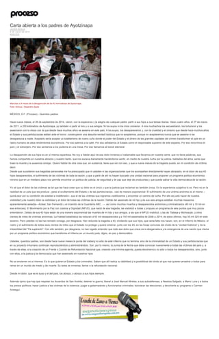 Carta abierta a los padres de Ayotzinapa
JAVIER SICILIA
9 DE JULIO DE 2015
ANÁLISIS
Marchan a 9 meses de la desaparición de los 43 normalistas de Ayotzinapa.
Foto: Xinhua / Alejandro Ayala
MÉXICO, D.F. (Proceso).- Queridos padres:
Hace nueve meses, el 26 de septiembre de 2014, vieron, con la esperanza y la alegría de cualquier padre, partir a sus hijos a sus tareas diarias. Hace cuatro años, el 27 de marzo
de 2011, a 200 kilómetros de Ayotzinapa, yo también vi partir al mío y a sus amigos. Ni los suyos ni los míos volvieron. A mis muchachos los secuestraron, los torturaron y los
asesinaron con la vileza con la que desde hace muchos años se asesina en este país. A los suyos, los desaparecieron y, con la crueldad y el cinismo que desde hace muchos años
el Estado y sus partidocracias estilan ante el horror, construyeron una absurda verdad histórica que no aceptamos, porque no aceptaremos nunca que se asesine ni se
desaparezca a nadie. Aceptarlo sería aceptar un totalitarismo de nuevo cuño donde el poder del Estado y el dinero de los grandes capitales del crimen transforman el país en un
rastro humano de altos rendimientos económicos. Por eso salimos a la calle. Por eso señalamos al Estado como el responsable supremo de este espanto. Por eso recorrimos el
país y el extranjero. Por eso sentamos a los poderes en una mesa. Por eso llamamos al boicot electoral.
La desaparición de sus hijos es en sí misma espantosa. No voy a hablar aquí de ese dolor inmenso e inabarcable que llevamos en nuestra carne, que no tiene palabras, que
hemos compartido en nuestros abrazos y nuestro llanto, que nos excava diariamente haciéndonos sentir, en medio de nuestra lucha por la justicia, baldados del alma, seres que
traen la muerte y la ausencia consigo. Quiero hablar de otra cosa que, en sustancia, tiene que ver con eso, y que a nueve meses de la tragedia puedo, en mi condición de víctima,
decir.
Desde que sucedieron sus tragedias personales me ha preocupado que ni ustedes ni las organizaciones que los acompañan directamente hayan abrazado, en el dolor de sus 43
hijos desaparecidos, el sufrimiento de las víctimas de toda la nación, y que a partir de allí no hayan buscado una unidad nacional para proponer un programa político-económico
mínimo que en un mediano plazo nos permita encontrar un política de justicia, de seguridad y de paz que deje de producirlas y que pueda salvar la vida democrática de la nación.
Yo sé que el dolor de las víctimas es tal que las hace creer que su dolor es el único y que la justicia que reclaman es también única. En la experiencia subjetiva lo es. Pero no en la
realidad de un país que las produce –pese al ocultamiento del Estado y de las partidocracias– casi de manera exponencial. El sufrimiento de una víctima anónima es el mismo –
quizá peor por su condición de soledad e indefensión– que el de las víctimas que logramos visibilizarnos y encontrar un camino de lucha. Por ello es justo hacer de nuestra
visibilidad y de nuestro dolor la visibilidad y el dolor de todas las víctimas de la nación. Detrás del asesinato de mi hijo y de sus seis amigos estaban muchas masacres
aparentemente aisladas –Acteal, San Fernando y el incendio de la Guardería ABC…–, así como muchos muertos y desaparecidos anónimos y criminalizados (40 mil y 10 mil en
ese entonces). El Movimiento por la Paz con Justicia y Dignidad (MPJD), que nació de esa tragedia, las visibilizó a todas y propuso un programa de seis puntos que muy pocos
entendieron. Detrás de sus 43 hijos están de una manera exponencial las muertes de mi hijo y sus amigos, a las que el MPJD visibilizó, y las de Tlatlaya y Michoacán, y otros
cientos de miles de víctimas anónimas. La frialdad estadística las reducen a 42 mil desaparecidos y a 150 mil asesinados de 2006 a 2014; de estos últimos, hay 55 mil 325 en este
sexenio. Pero ustedes no las han tomado consigo, por desgracia. Han reducido la tragedia a 43, olvidando que sus hijos, que tanta falta nos hacen, son, en el infierno de México, el
rostro y el sufrimiento de todos esos cientos de miles que el Estado no protege y quiere enterrar, junto con los 43, en las fosas comunes del olvido de la “verdad histórica” y de la
imbecilidad del “Ya supérenlo”. Con ello también, por desgracia, no han logado entender que todo ese dolor que crece es la desgarradura y la emergencia de una nación que clama
por un programa político-económico que transforme el infierno en un mundo justo, digno, en paz y democrático.
Ustedes, queridos padres, son desde hace nueve meses la punta del iceberg no sólo de este infierno que no termina, sino de la criminalidad de un Estado y sus partidocracias que
en su proyecto inhumano continúan reproduciéndolo y administrándolo. Son, por lo mismo, la punta de la flecha que debe convocar nuevamente a todas las víctimas del país y, a
través de ellas, a la creación de un Frente o Comité de Refundación Nacional que, creando una mínima agenda, pueda devolvernos no sólo a todos los desaparecidos, sino, junto
con ellos, a la justicia y la democracia que han asesinado en nuestros hijos.
No se encierren en sí mismos. Es lo que quieren el Estado y los criminales. Saben que allí radica su debilidad y la posibilidad del olvido al que nos quieren arrastrar a todos para
reinar en un mundo de miedo y de muerte. Su tarea es inmensa: llamar a la refundación nacional.
Desde mi dolor, que es el suyo y el del país, los abrazo, y abrazo a sus hijos siempre.
Además opino que hay que respetar los Acuerdos de San Andrés; detener la guerra; liberar a José Manuel Mireles, a sus autodefensas, a Nestora Salgado, a Mario Luna y a todos
los presos políticos; hacer justicia a las víctimas de la violencia; juzgar a gobernadores y funcionarios criminales; boicotear las elecciones, y devolverle su programa a Carmen
Aristegui.
 