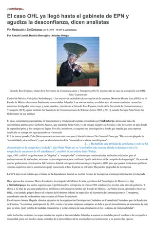El caso OHL ya llegó hasta el gabinete de EPN y
agudiza la desconfianza, dicen analistas
Por Redacción / Sin Embargo julio 9, 2015 - 00:05h 8 Comentarios
Por Xanath Lastiri, Daniela Barragán y Ariadna Ortega
Gerardo Ruiz Esparza, titular de la Secretaría de Comunicaciones y Transportes (SCT), involucrado en caso de corrupción con OHL.
Foto: Cuartoscuro
Ciudad de México, 9 de julio (SinEmbargo).– Los sucesivos escándalos de corrupción de la empresa Obrascán Huarte Lain (OHL) en el
Estado de México alcanzaron finalmente a autoridades federales. Los nuevos audios, revelados ayer de manera anómina –como los
anteriores divulgados entre mayo y junio pasados–, involucran a Gerardo Ruiz Esparza, titular de la Secretaría de Comunicaciones y
Transporte (SCT), quien también fue Secretario de Comunicaciones del Edomex [entre 2005 y 2011], cuando Enrique Peña Nieto fue
Gobernador de esa entidad.
El caso, coincidieron especialistas en transparencia y rendición de cuentas consultados por SinEmbargo, abona aún más a la
desconfianza pública en el Gobierno federal, que encabeza Peña Nieto, y a la imagen negativa de México, visto hoy como un país donde
la impunidad priva y los castigos no llegan. Por ello, insistieron, es urgente una investigación a fondo que impida que una empresa
implicada en corrupción siga operando en el mercado.
El 2 de marzo pasado, Peña Nieto reconoció en una entrevista con el diario británico The Financial Times que “México está plagado de
‘incredulidad y desconfianza” y que su administración debe “reconsiderar a dónde nos dirigimos”.
“Hoy hay sin duda, una sensación de incredulidad y desconfianza [...]. Ha habido una pérdida de confianza y esto se ha
demostrado en la sospecha y la duda”, dijo Peña Nieto en su “confesión más sincera desde la desaparición y la
sospecha de asesinato de 43 estudiantes”, escribió la periodista Jude Weber.
Ayer, OHL calificó las grabaciones de ”ilegales” y “manipuladas” e informó que continuarán las auditorías solicitadas para el
esclarecimiento de los hechos, así como las investigaciones para confirmar “quién está detrás de la campaña de desprestigio”. De acuerdo
con las grabaciones, funcionarios del Gobierno federal entregaron información privilegiada a OHL para que ganara licitaciones públicas.
Además sugirieron que la constructora pagó vacaciones a Ruiz Esparza en el Centro Mayakoba, propiedad de la empresa.
La SCT dijo en un boletín que el titular de la dependencia federal no recibió favores de la empresa ni entregó información privilegiada.
Hace apenas dos semanas, Marco Fernández, investigador de México Evalúa y profesor del Tecnológico de Monterrey, dijo
a SinEmbargoque los audios sugerían que el problema de la corrupción en el caso OHL estaba en los niveles más altos de gobierno. Y
ahora, a 12 días de que una grabación se exhibiera a la Consejera Jurídica del Estado de México, Luz María Zarza, operando a favor de
OHL, el escándalo golpeó directo al corazón del Gobierno federal, en específico al Secretario de Comunicaciones y Transportes,
considerado uno de los hombres más cercanos al Primer Mandatario.
Para Ernesto Gómez Magaña, director ejecutivo de la organización Participación Ciudadana en Contraloría Ciudadana para la Rendición
de Cuentas, “la continua participación de OHL, como el de otras empresas corruptas, se debe a que el procedimiento de sanciones de este
país es lento, [por] la falta de medidas precautorias y la inexistencia de una articulación en los sistemas de responsabilidad”.
Ante los hechos recientes, los especialistas han urgido a las autoridades federales a avanzar en medidas para el combate a la corrupción e
impunidad, pues son las dos causas centrales de la desconfianza de la sociedad en sus instituciones y en quienes las operan.
 