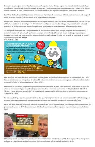 Los audios de ayer, expuso Gómez Magaña, muestran que “es oportuno hablar de lo que urge en el contexto de las reformas a las leyes
secundarias en el combate a la corrupción, mas allá de quién vaya a participar en un consejo o de cuántos se van a integrar en un sistema;
esas son cuestiones de forma, cuando el tema de los castigos es esencial para impulsar la transparencia, entre muchos otros más”.
Para Oliver Ambía, director del Departamento de Finanzas del Tecnológico de Monterrey, el daño está hecho en cuestión de la imagen de
ambas partes, y el futuro de OHL en el ámbito de las licitaciones será complicado.
El especialista añadió que hasta que no haya un fallo de corte legal o una resolución de una entidad gubernamental que sancione o se vete
a OHL, todo quedará en un desprestigio y en el resentimiento social por sus acciones. Sin embargo, esta posición también coloca a la
empresa en un nivel negativo como una opción para invertir, ya que podría ser comprada muy por debajo de su valor actual.
“El daño ya está hecho para OHL. De aquí en adelante en la licitación que gane o que se le asigne, despertará muchas suspicacias y
comentarios no del todo agradables, lo que limitará su margen de maniobras […] No se ve la manera en cómo pueda ganar alguna
licitación, y en caso de que le otorgaran algo será complicado llevarlo a la práctica. Un golpe más no puede ser peor, puede ser mortal”,
dijo en entrevista para SinEmbargo.
GOLPE PARA OHL
OHL México es uno de los principales operadores en el sector privado de concesiones en infraestructura de transporte en el país y es el
líder de su sector en el área metropolitana de la Ciudad de México por un número de concesiones asignadas y kilómetros administrados,
según su descripción en la Bolsa Mexicana de Valores (BMV).
El portafolio de activos de la compañía incluye siete concesiones de autopistas de peaje, cinco de las cuales se encuentran en operación,
una en un procedimiento legal y una en fase de pre construcción. Estas concesiones se encuentran en el Distrito Federal, el Estado de
México y Puebla. Asimismo, agrega la BMV, la compañía tiene una participación del 49 por ciento en la compañía concesionaria del
Aeropuerto de Toluca.
Sin embargo, desde que se comenzaron a revelar los audios que implican principalmente a la administración de Eruviel Ávila Villegas en
presuntos casos de corrupción con la misma empresa, sus acciones se han mantenido constantes sin registrar grandes bajas.
En los días en los que se han revelado los audios, las acciones de OHL México registraron bajas. El 7 de mayo, cuando se difundieron los
primeros audios, cerró en 24.30. Este miércoles, al difundirse la participación de Ruiz Esparza en supuestos negociaciones, finalizó en
20.41.
SIN CASTIGO
El 7 de mayo pasado se destaparon las primeras conversaciones telefónicas entre directivos de OHL México y autoridades mexiquenses
en las que se evidenciaban acuerdos y favores entre funcionarios. Éstas se habrían realizado a principios de año.
 