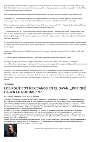 Hasta el momento, al menos una decena de personajes han estado involucrados en el caso. Sin embargo, sólo dos han dejado su cargo:
Pablo Wallentin Crawford, ex representante de la empresa española en el país, quien presuntamente fue el orquestador, y Apolinar Mena,
ex Secretario de Comunicaciones mexiquense.
Ellos son los protagonistas de los primeros audios difundidos, en los que se acuerda incrementar costos del Viaducto Bicentenario.
El académico del Tec de Monterrey mencionó que la impunidad ha sido la constante que caracteriza al país y se evidencia con los
escándalos que se revelan no sólo en el Edomex sino también en otros estados, donde “lamentablemente no hay castigo”.
Gómez Magaña comentó que la principal implicación de que OHL –ahora concurse en la SCT– es “el grado de desconfianza pública que
se le imprime a un procedimiento que podría ser ordenado y de manera transparente”.
“La responsabilidad de la SCT es muy directa, debe conducir el proceso conforme a la normatividad vigente. Lamentablemente como
están las reglas ahora no puede vedar o impedir la participación de las empresas que no han sido sancionadas en el orden federal, su
función es aplicar los procesos de vigilancia porque no sancionar”, detalló y expuso que atañe a la Secretaría de Función Pública (SFP)
reforzar sus mecanismos.
El especialista en rendición de cuentas explicó que el procedimiento de sanciones llevado a cabo en los juicios es lento, porque prolonga
el tiempo de atención a las irregularidades que una empresa presenta y, en ese sentido, recomendó revisar si existen formas de procesar de
manera expedita.
Agregó que se deben implementar medidas precautorias para evitar que una empresa que se encuentra bajo investigación pueda seguir
participando.
“Es irracional que una compañía que es señalada y observada se le permita libremente seguir operando”, afirmó.
Los órganos encargados de sancionar no trabajan conjuntamente, de acuerdo con Ernesto Gómez, “tenemos 33 sistemas de
responsabilidades en el país y ninguno está articulado. Si la empresa comete irregularidades en alguna entidad puede libremente ir a otra y
continuar operando porque las sanciones no pueden ir de una jurisdicción a otra”, detalló.
Al respecto, Oliver Ambía puntualizó que “independientemente de si los audios puedan ser o no ilegales, los funcionarios que están
inmiscuidos se ven mal, al igual que los procesos de asignación que no son transparentes, y que las cifras y los fideicomisos sean un tema
tabú […] En nuestro país no tenemos cultura de rendición de cuentas y de transparencia y nos hemos acostumbrado a ver asó las cosas.
Las leyes están y también los protocolos, el problema es que no se ejecutan y ese es el reto. OHL es el reflejo de la situación actual de la
sociedad”.
LOS POLÍTICOS MEXICANOS EN EL DIVÁN: ¿POR QUÉ
HACEN LO QUE HACEN?
Por Linaloe R. Flores julio 9, 2015 - 00:00h 6 Comentarios
¿Qué pasa por la mente y corazón de los políticos mexicanos? ¿Por qué hacen lo que hacen? Expertos en Psicología
del Poder aceptaron sentar en el diván al poder mexicano como un ente que piensa, siente, actúa, padece y se queja.
Figuradamente, se asomaron a esta gran psique conformada por quienes hoy ocupan posiciones estratégicas y dictan
desde sus escritorios o curules el destino de los de a pie. La conclusión del ojo clínico fue extrema: hay una
enfermedad en la que domina la idea que el gobierno o la representación popular es un festín que debe disfrutarse bajo
las reglas de la profunda reserva y el marcado egoísmo.
El dinero no lo es todo; pero es muy importante. Los salarios en la alta burocracia y el Congreso de la Unión han
tendido una distancia de muchos kilómetros con los votantes. Los políticos mexicanos han perdido sensibilidad y
empatía. Y aunque sus ingresos superan los de países como Estados Unidos o España, no bastan. En el paisaje, la
corrupción siempre está campeando como fantasma amenazante. ¿Por qué?: “Porque cada día, su soledad crece y se
agrava”, dice uno de los expertos.
Tumbar el status que promueve grandiosas fantasías en ser Alcalde, Gobernador, Presidente o Legislador es una de las
recomendaciones. La promoción de la honestidad es otra. El entendimiento de que el poder debe parecerse más al
servicio que a una cúspide de oropel es la coincidencia.
El ex Presidente Felipe Calderón Hinojosa. Foto: Cuartoscuro
 
