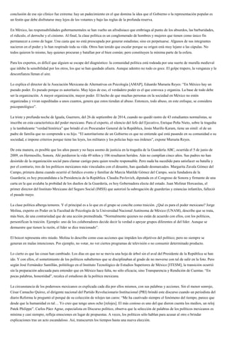 conclusión de ese ojo clínico fue extrema: hay un padecimiento en el que domina la idea que el Gobierno o la representación popular es
un festín que debe disfrutarse muy lejos de los votantes y bajo las reglas de la profunda reserva.
En México, las responsabilidades gubernamentales se han vuelto un afrodisiaco que embriaga al punto de los absurdos, las barbaridades,
el ridículo, el derroche y el cinismo. Al final, la clase política es un conglomerado de hombres y mujeres que tienen como único fin
permanecer a como de lugar. Una casta que no está preocupada por generar estadistas; sino en perpetuarse. Algunos de sus integrantes
nacieron en el poder y lo han respirado toda su vida. Otros han tenido que escalar porque su origen está muy lejano a las cúpulas. No
todos quieren lo mismo, hay quienes procuran y batallan por el bien común; pero constituyen la mínima parte de la esfera.
Para los expertos, es difícil que alguien se escape del diagnóstico: la comunidad política está rodeada por una suerte de muralla medieval
que inhibe la sensibilidad por los otros, los que se han quedado afuera. Aunque adentro no todo es goce. El golpe trapero, la venganza y la
desconfianza llenan el aire.
Lo explica el director de la Asociación Mexicana de Alternativas en Psicología [AMAP], Eduardo Murueta Reyes: “En México hay un
pseudo poder. Es pseudo porque es autoritario. Muy lejos de eso, el verdadero poder es el que convoca y organiza. La base de todo debe
ser la organización. A mayor organización, mayor poder. El hecho de que muchas personas en la sociedad en México no estén
organizadas y vivan supeditadas a unos cuantos, genera que estos tiendan al abuso. Entonces, todo abuso, en este enfoque, se considera
psicopatológico”.
La triste y profunda noche de Iguala, Guerrero, del 26 de septiembre de 2014, cuando no quedó rastro de 43 estudiantes normalistas, se
inscribe en esta característica del poder mexicano. Para el experto, el silencio del Jefe del Ejecutivo, Enrique Peña Nieto, sobre la tragedia
y la tambaleante “verdad histórica” que brindó el ex Procurador General de la República, Jesús Murillo Karam, tiene un símil: el de un
padre de familia que no comprende a su hijo. “El autoritarismo de un Gobierno es que no entiende qué está pasando en su comunidad o su
sociedad, e impone criterios porque tiene las leyes, los militares y los policías bajo sus órdenes”, expone Murueta Reyes.
De esta manera, es posible que los años pasen y no haya asomo de justicia en la tragedia de la Guardería ABC, ocurrida el 5 de junio de
2009, en Hermosillo, Sonora. Ahí perdieron la vida 49 niños y 106 resultaron heridos. Aún no cumplían cinco años. Sus padres no han
desistido de la organización social para clamar castigo para quien resulte responsable. Pero nada ha sucedido para satisfacer su batalla y
por el contrario, tres de los políticos mexicanos más vinculados con el desastre, han quedado desmarcados. Margarita Zavala Gómez del
Campo, primera dama cuando ocurrió el fatídico evento y familiar de Marcia Matilde Gómez del Campo, socia fundadora de la
Guardería; es hoy precandidata a la Presidencia de la República. Claudia Pavlovich, diputada en el Congreso de Sonora y firmante de una
carta en la que avalaba la probidad de los dueños de la Guardería, es hoy Gobernadora electa del estado. Juan Molinar Horcasitas, el
primer director del Instituto Mexicano del Seguro Social (IMSS) que autorizó la subrogación de guarderías y estancias infantiles, falleció
el pasado mayo.
La clase política alberga temores. Y el principal es a lo que en el grupo se concibe como traición. ¿Qué es para el poder mexicano? Jorge
Molina, experto en Poder en la Facultad de Psicología de la Universidad Nacional Autónoma de México (UNAM), describe que se trata,
más bien, de una contrariedad que de una acción premeditada. “Normalmente quienes no están de acuerdo con ellos, con los políticos,
personifican la traición. Ejemplo: uno de los colaboradores decide decir la verdad o apoyar grupos diferentes al del líder. Aunque se
demuestre que tienen la razón, el líder se dice traicionado”.
El boicot representa otro miedo. Molina lo describe como esas acciones que impiden los objetivos del político; pero no siempre se
generan en malas intenciones. Por ejemplo, no votar, no ver ciertos programas de televisión o no consumir determinado producto.
Lo cierto es que las cosas han cambiado. Los días en que no se movía una hoja de árbol sin el aval del Presidente de la República se han
ido. Y con ellos, el sometimiento de los políticos subalternos que se disciplinaban al grado de no moverse con tal de salir en la foto. Pero
según José Fernández Santillán, politólogo en el Instituto Tecnológico de Estudios Superiores de México [ITESM], la transición ocurrió
sin la preparación adecuada para entender que en México hace falta, no sólo eficacia; sino Transparencia y Rendición de Cuentas. “En
pocas palabras, honestidad”, recalca el estudioso de la política mexicana.
La circunstancia de los poderosos mexicanos es explicada cada día por ellos mismos, con sus palabras y acciones. Sin el menor sonrojo,
César Camacho Quiroz, el dirigente nacional del Partido Revolucionario Institucional (PRI) brindó este discurso cuando un periodista del
diario Reforma le preguntó el porqué de su colección de relojes tan caros: “Me ha cautivado siempre el fenómeno del tiempo, parece que
desde que la humanidad es tal… Yo creo que tengo unos ocho [relojes]. El más costoso es uno del que dieron cuenta los medios, un reloj
Patek Philippe”. Carlos Páez Agraz, especialista en Discurso político, observa que la selección de palabras de los políticos mexicanos es
mínima y casi siempre, refleja emociones en lugar de propuestas. A veces, los políticos sólo hablan para acusar al otro o brindar
explicaciones tras un acto escandaloso. Así, transcurren los tiempos hasta una nueva elección.
 