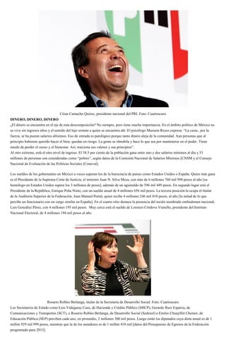 César Camacho Quiroz, presidente nacional del PRI. Foto: Cuartoscuro
DINERO, DINERO, DINERO
¿El dinero se encuentra en el eje de esta descomposición? No siempre, pero tiene mucha importancia. En el ámbito político de México no
se vive sin ingresos altos y el sentido del lujo somete a quien se encuentra ahí. El psicólogo Murueta Reyes expresa: “La casta , por la
fuerza, se ha puesto salarios altísimos. Eso de entrada es patológico porque tanto dinero aleja de la comunidad. Aun personas que al
principio hubieran querido hacer el bien, quedan en riesgo. La gente se obnubila y hace lo que sea por mantenerse en el poder. Tiene
miedo de perder el status y el bienestar. Así, traiciona sus valores y sus principios”.
Al otro extremo, está el otro nivel de ingreso. El 38.5 por ciento de la población gana entre uno y dos salarios mínimos al día y 53
millones de personas son consideradas como “pobres”, según datos de la Comisión Nacional de Salarios Mínimos [CNSM y el Consejo
Nacional de Evaluación de las Políticas Sociales [Coneval].
Los sueldos de los gobernantes en México a veces superan los de la burocracia de países como Estados Unidos o España. Quien más gana
es el Presidente de la Suprema Corte de Justicia, el ministro Juan N. Silva Meza, con más de 6 millones 760 mil 998 pesos al año [su
homólogo en Estados Unidos supera los 3 millones de pesos]; además de un aguinaldo de 596 mil 449 pesos. En segundo lugar está el
Presidente de la República, Enrique Peña Nieto, con un sueldo anual de 4 millones 656 mil pesos. La tercera posición la ocupa el titular
de la Auditoría Superior de la Federación, Juan Manuel Portal, quien recibe 4 millones 246 mil 810 pesos, al año [la mitad de lo que
percibe un funcionario con un cargo similar en España]. En el cuarto sitio destaca la presencia del recién nombrado ombudsman nacional,
Luis González Pérez, con 4 millones 195 mil pesos. Muy cerca está el sueldo de Lorenzo Córdova Vianello, presidente del Instituto
Nacional Electoral, de 4 millones 194 mil pesos al año.
Rosario Robles Berlanga, titular de la Secretaría de Desarrollo Social. Foto: Cuartoscuro
Los Secretarios de Estado como Luis Videgaray Caso, de Hacienda y Crédito Público (SHCP), Gerardo Ruiz Esparza, de
Comunicaciones y Transportes (SCT), o Rosario Robles Berlanga, de Desarrollo Social (Sedesol) o Emilio Chuayffet Chemor, de
Educación Pública (SEP) perciben cada uno, en promedio, 2 millones 300 mil pesos. Luego están los diputados cuya dieta anual es de 1
millón 929 mil 999 pesos, mientras que la de los senadores es de 1 millón 410 mil [datos del Presupuesto de Egresos de la Federación
programado para 2015].
 