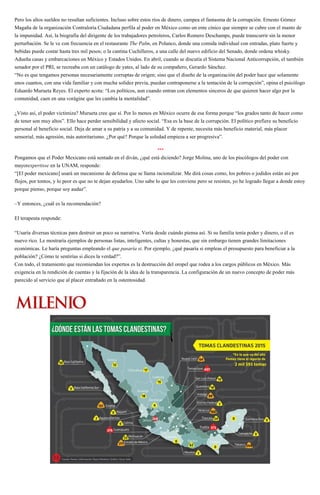 Pero los altos sueldos no resultan suficientes. Incluso sobre estos ríos de dinero, campea el fantasma de la corrupción. Ernesto Gómez
Magaña de la organización Contraloría Ciudadana perfila al poder en México como un ente cínico que siempre se cubre con el manto de
la impunidad. Así, la biografía del dirigente de los trabajadores petroleros, Carlos Romero Deschamps, puede transcurrir sin la menor
perturbación. Se le ve con frecuencia en el restaurante The Palm, en Polanco, donde una comida individual con entradas, plato fuerte y
bebidas puede costar hasta tres mil pesos; o la cantina Cuchilleros, a una calle del nuevo edificio del Senado, donde ordena whisky.
Adueña casas y embarcaciones en México y Estados Unidos. En abril, cuando se discutía el Sistema Nacional Anticorrupción, el también
senador por el PRI, se recreaba con un catálogo de yates, al lado de su compañero, Gerardo Sánchez.
“No es que tengamos personas necesariamente corruptas de origen; sino que el diseño de la organización del poder hace que solamente
unos cuantos, con una vida familiar y con mucha solidez previa, puedan contraponerse a la tentación de la corrupción”, opina el psicólogo
Eduardo Murueta Reyes. El experto acota: “Los políticos, aun cuando entran con elementos sinceros de que quieren hacer algo por la
comunidad, caen en una vorágine que les cambia la mentalidad”.
¿Visto así, el poder victimiza? Murueta cree que sí. Por lo menos en México ocurre de esa forma porque “los grados tanto de hacer como
de tener son muy altos”. Ello hace perder sensibilidad y afecto social. “Esa es la base de la corrupción. El político prefiere su beneficio
personal al beneficio social. Deja de amar a su patria y a su comunidad. Y de repente, necesita más beneficio material, más placer
sensorial, más agresión, más autoritarismo. ¿Por qué? Porque la soledad empieza a ser progresiva”.
***
Pongamos que el Poder Mexicano está sentado en el diván, ¿qué está diciendo? Jorge Molina, uno de los piscólogos del poder con
mayorexpertisse en la UNAM, responde:
“[El poder mexicano] usará un mecanismo de defensa que se llama racionalizar. Me dirá cosas como, los pobres o jodidos están así por
flojos, por tontos, y lo peor es que no te dejan ayudarlos. Uno sabe lo que les conviene pero se resisten, yo he logrado llegar a donde estoy
porque pienso, porque soy audaz”.
–Y entonces, ¿cuál es la recomendación?
El terapeuta responde:
“Usaría diversas técnicas para destruir un poco su narrativa. Vería desde cuándo piensa así. Si su familia tenía poder y dinero, o él es
nuevo rico. Le mostraría ejemplos de personas listas, inteligentes, cultas y honestas, que sin embargo tienen grandes limitaciones
económicas. Le haría preguntas empleando el que pasaría si. Por ejemplo, ¿qué pasaría si empleas el presupuesto para beneficiar a la
población? ¿Cómo te sentirías si dices la verdad?”.
Con todo, el tratamiento que recomiendan los expertos es la destrucción del oropel que rodea a los cargos públicos en México. Más
exigencia en la rendición de cuentas y la fijación de la idea de la transparencia. La configuración de un nuevo concepto de poder más
parecido al servicio que al placer entrañado en la ostentosidad.
 