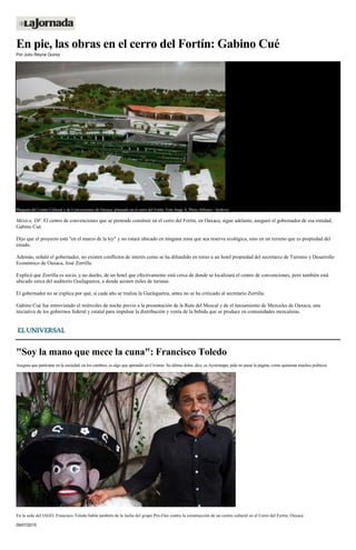 En pie, las obras en el cerro del Fortín: Gabino Cué
Por Julio Reyna Quiroz
Maqueta del Centro Cultural y de Convenciones de Oaxaca, planeado en el cerro del Fortín. Foto Jorge A. Pérez Alfonso / Archivo
México, DF. El centro de convenciones que se pretende construir en el cerro del Fortín, en Oaxaca, sigue adelante, aseguró el gobernador de esa entidad,
Gabino Cué.
Dijo que el proyecto está "en el marco de la ley" y no estará ubicado en ninguna zona que sea reserva ecológica, sino en un terreno que es propiedad del
estado.
Además, señaló el gobernador, no existen conflictos de interés como se ha difundido en torno a un hotel propiedad del secretario de Turismo y Desarrollo
Económico de Oaxaca, José Zorrilla.
Explicó que Zorrilla es socio, y no dueño, de un hotel que efectivamente está cerca de donde se localizará el centro de convenciones, pero también está
ubicado cerca del auditorio Guelaguetza, a donde asisten miles de turistas.
El gobernador no se explica por qué, si cada año se realiza la Guelaguetza, antes no se ha criticado al secretario Zorrilla.
Gabino Cué fue entrevistado el miércoles de noche previo a la presentación de la Ruta del Mezcal y de el lanzamiento de Mezcales de Oaxaca, una
iniciativa de los gobiernos federal y estatal para impulsar la distribución y venta de la bebida que se produce en comunidades mezcaleras.
"Soy la mano que mece la cuna": Francisco Toledo
Asegura que participar en la sociedad, en los cambios, es algo que aprendió en Civismo. Su último dolor, dice, es Ayotzinapa; pide no pasar la página, como quisieran muchos políticos
En la sede del IAGO, Francisco Toledo habla también de la lucha del grupo Pro-Oax contra la construcción de un centro cultural en el Cerro del Fortín, Oaxaca
09/07/2015
 